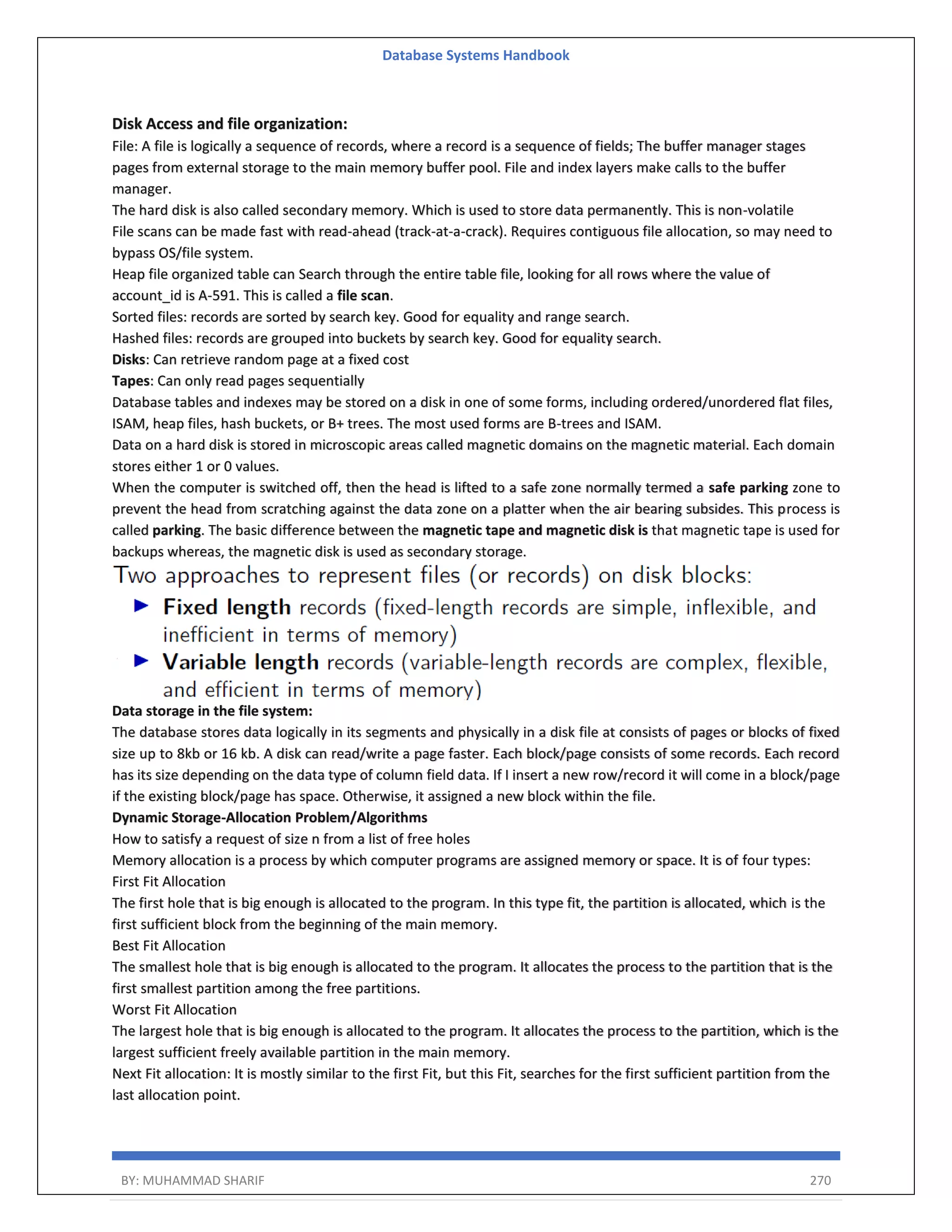Database Systems Handbook BY: MUHAMMAD SHARIF 270 Disk Access and file organization: File: A file is logically a sequence of records, where a record is a sequence of fields; The buffer manager stages pages from external storage to the main memory buffer pool. File and index layers make calls to the buffer manager. The hard disk is also called secondary memory. Which is used to store data permanently. This is non-volatile File scans can be made fast with read-ahead (track-at-a-crack). Requires contiguous file allocation, so may need to bypass OS/file system. Heap file organized table can Search through the entire table file, looking for all rows where the value of account_id is A-591. This is called a file scan. Sorted files: records are sorted by search key. Good for equality and range search. Hashed files: records are grouped into buckets by search key. Good for equality search. Disks: Can retrieve random page at a fixed cost Tapes: Can only read pages sequentially Database tables and indexes may be stored on a disk in one of some forms, including ordered/unordered flat files, ISAM, heap files, hash buckets, or B+ trees. The most used forms are B-trees and ISAM. Data on a hard disk is stored in microscopic areas called magnetic domains on the magnetic material. Each domain stores either 1 or 0 values. When the computer is switched off, then the head is lifted to a safe zone normally termed a safe parking zone to prevent the head from scratching against the data zone on a platter when the air bearing subsides. This process is called parking. The basic difference between the magnetic tape and magnetic disk is that magnetic tape is used for backups whereas, the magnetic disk is used as secondary storage. Data storage in the file system: The database stores data logically in its segments and physically in a disk file at consists of pages or blocks of fixed size up to 8kb or 16 kb. A disk can read/write a page faster. Each block/page consists of some records. Each record has its size depending on the data type of column field data. If I insert a new row/record it will come in a block/page if the existing block/page has space. Otherwise, it assigned a new block within the file. Dynamic Storage-Allocation Problem/Algorithms How to satisfy a request of size n from a list of free holes Memory allocation is a process by which computer programs are assigned memory or space. It is of four types: First Fit Allocation The first hole that is big enough is allocated to the program. In this type fit, the partition is allocated, which is the first sufficient block from the beginning of the main memory. Best Fit Allocation The smallest hole that is big enough is allocated to the program. It allocates the process to the partition that is the first smallest partition among the free partitions. Worst Fit Allocation The largest hole that is big enough is allocated to the program. It allocates the process to the partition, which is the largest sufficient freely available partition in the main memory. Next Fit allocation: It is mostly similar to the first Fit, but this Fit, searches for the first sufficient partition from the last allocation point. 