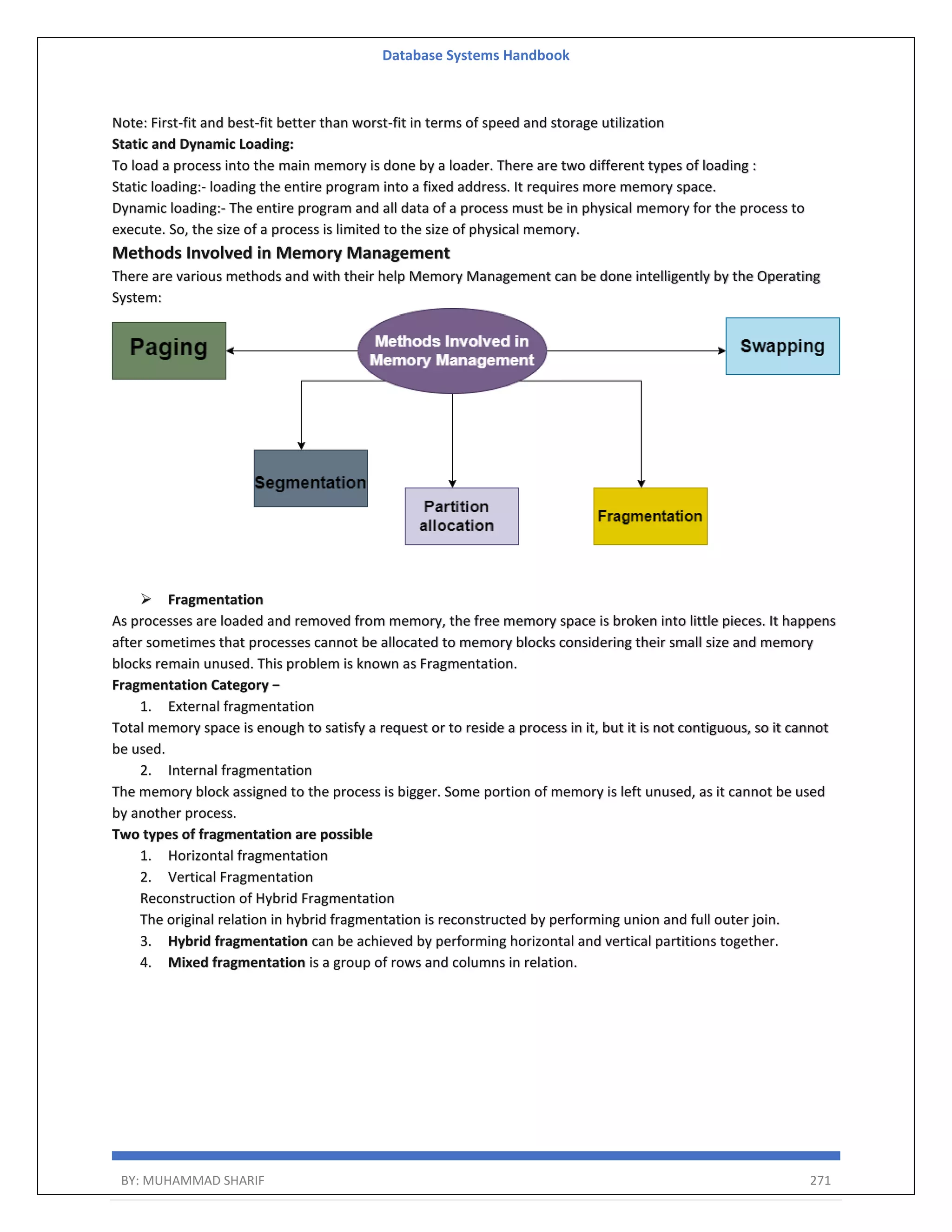 Database Systems Handbook BY: MUHAMMAD SHARIF 271 Note: First-fit and best-fit better than worst-fit in terms of speed and storage utilization Static and Dynamic Loading: To load a process into the main memory is done by a loader. There are two different types of loading : Static loading:- loading the entire program into a fixed address. It requires more memory space. Dynamic loading:- The entire program and all data of a process must be in physical memory for the process to execute. So, the size of a process is limited to the size of physical memory. Methods Involved in Memory Management There are various methods and with their help Memory Management can be done intelligently by the Operating System:  Fragmentation As processes are loaded and removed from memory, the free memory space is broken into little pieces. It happens after sometimes that processes cannot be allocated to memory blocks considering their small size and memory blocks remain unused. This problem is known as Fragmentation. Fragmentation Category − 1. External fragmentation Total memory space is enough to satisfy a request or to reside a process in it, but it is not contiguous, so it cannot be used. 2. Internal fragmentation The memory block assigned to the process is bigger. Some portion of memory is left unused, as it cannot be used by another process. Two types of fragmentation are possible 1. Horizontal fragmentation 2. Vertical Fragmentation Reconstruction of Hybrid Fragmentation The original relation in hybrid fragmentation is reconstructed by performing union and full outer join. 3. Hybrid fragmentation can be achieved by performing horizontal and vertical partitions together. 4. Mixed fragmentation is a group of rows and columns in relation. 