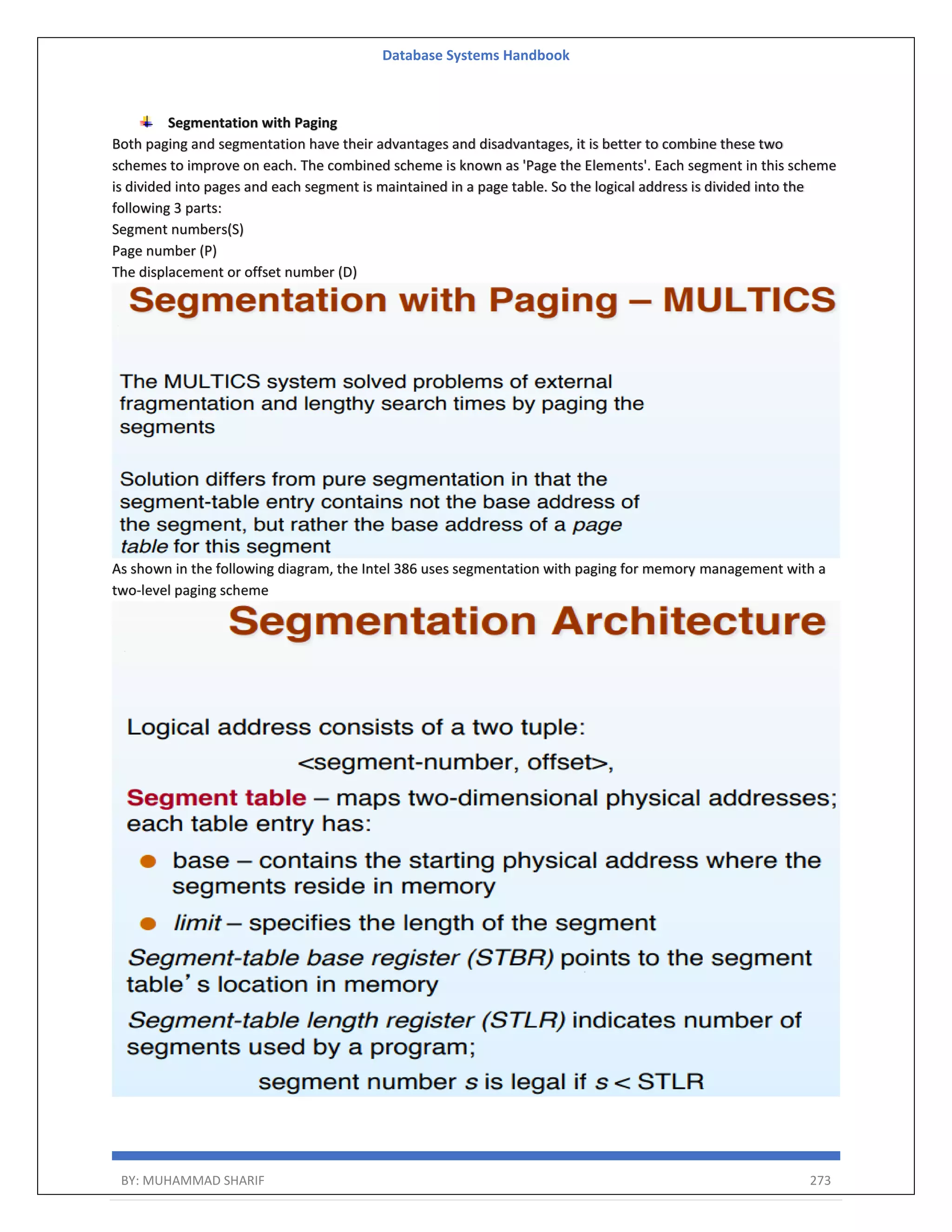 Database Systems Handbook BY: MUHAMMAD SHARIF 273 Segmentation with Paging Both paging and segmentation have their advantages and disadvantages, it is better to combine these two schemes to improve on each. The combined scheme is known as 'Page the Elements'. Each segment in this scheme is divided into pages and each segment is maintained in a page table. So the logical address is divided into the following 3 parts: Segment numbers(S) Page number (P) The displacement or offset number (D) As shown in the following diagram, the Intel 386 uses segmentation with paging for memory management with a two-level paging scheme 