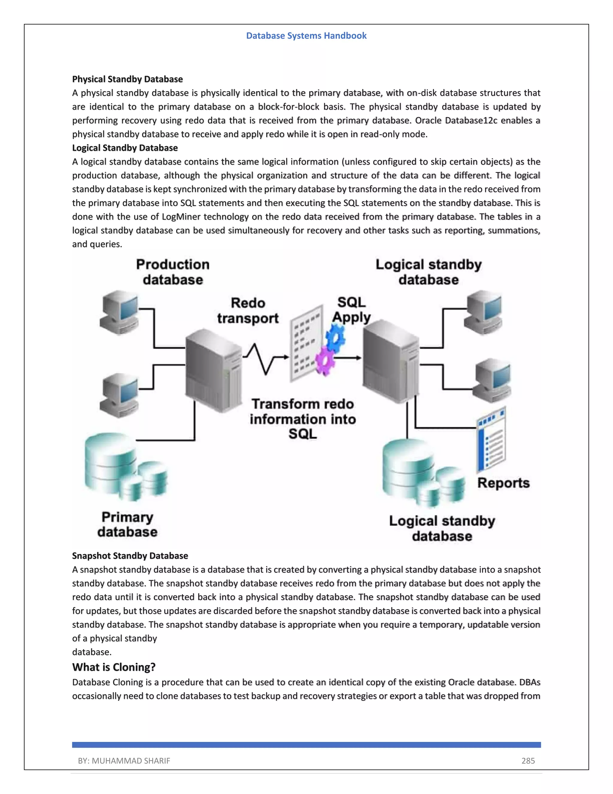 Database Systems Handbook BY: MUHAMMAD SHARIF 285 Physical Standby Database A physical standby database is physically identical to the primary database, with on-disk database structures that are identical to the primary database on a block-for-block basis. The physical standby database is updated by performing recovery using redo data that is received from the primary database. Oracle Database12c enables a physical standby database to receive and apply redo while it is open in read-only mode. Logical Standby Database A logical standby database contains the same logical information (unless configured to skip certain objects) as the production database, although the physical organization and structure of the data can be different. The logical standby database is kept synchronized with the primary database by transforming the data in the redo received from the primary database into SQL statements and then executing the SQL statements on the standby database. This is done with the use of LogMiner technology on the redo data received from the primary database. The tables in a logical standby database can be used simultaneously for recovery and other tasks such as reporting, summations, and queries. Snapshot Standby Database A snapshot standby database is a database that is created by converting a physical standby database into a snapshot standby database. The snapshot standby database receives redo from the primary database but does not apply the redo data until it is converted back into a physical standby database. The snapshot standby database can be used for updates, but those updates are discarded before the snapshot standby database is converted back into a physical standby database. The snapshot standby database is appropriate when you require a temporary, updatable version of a physical standby database. What is Cloning? Database Cloning is a procedure that can be used to create an identical copy of the existing Oracle database. DBAs occasionally need to clone databases to test backup and recovery strategies or export a table that was dropped from 