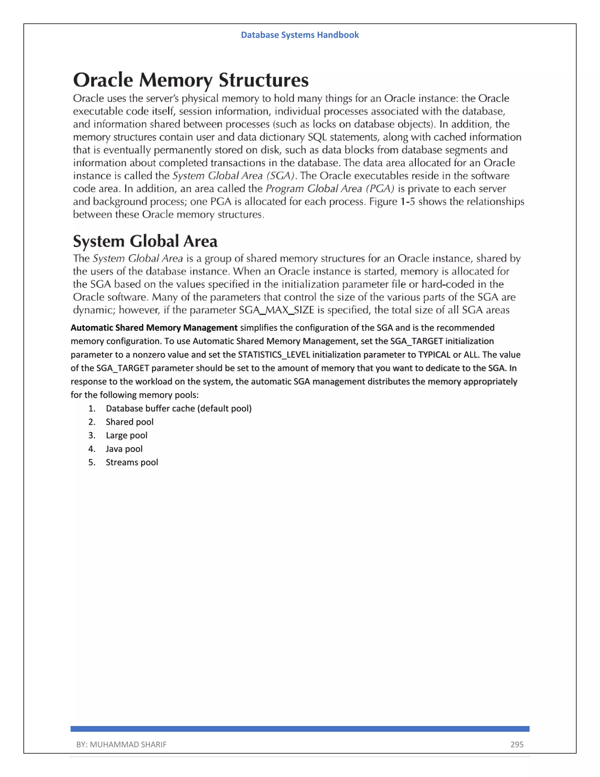 Database Systems Handbook BY: MUHAMMAD SHARIF 295 Automatic Shared Memory Management simplifies the configuration of the SGA and is the recommended memory configuration. To use Automatic Shared Memory Management, set the SGA_TARGET initialization parameter to a nonzero value and set the STATISTICS_LEVEL initialization parameter to TYPICAL or ALL. The value of the SGA_TARGET parameter should be set to the amount of memory that you want to dedicate to the SGA. In response to the workload on the system, the automatic SGA management distributes the memory appropriately for the following memory pools: 1. Database buffer cache (default pool) 2. Shared pool 3. Large pool 4. Java pool 5. Streams pool 