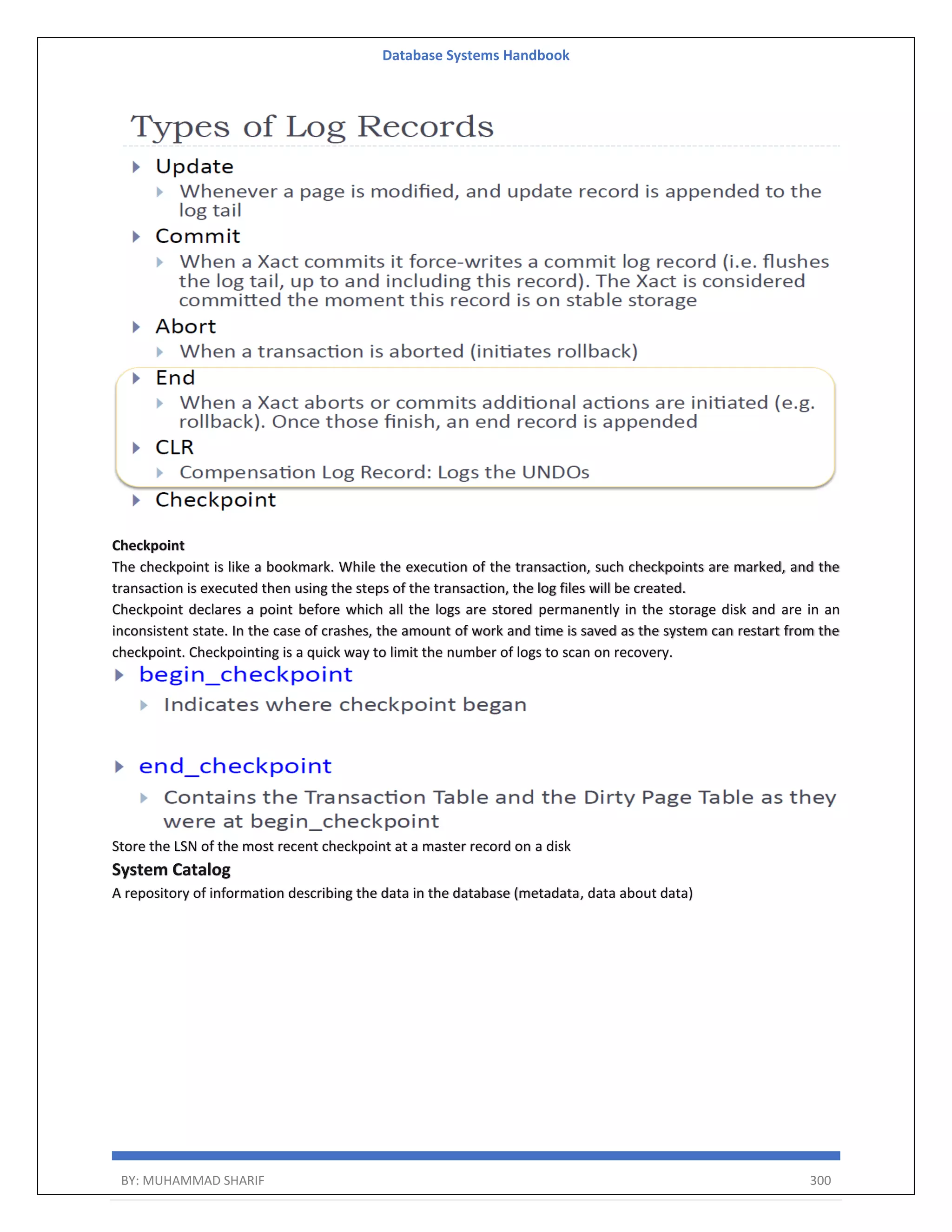 Database Systems Handbook BY: MUHAMMAD SHARIF 300 Checkpoint The checkpoint is like a bookmark. While the execution of the transaction, such checkpoints are marked, and the transaction is executed then using the steps of the transaction, the log files will be created. Checkpoint declares a point before which all the logs are stored permanently in the storage disk and are in an inconsistent state. In the case of crashes, the amount of work and time is saved as the system can restart from the checkpoint. Checkpointing is a quick way to limit the number of logs to scan on recovery. Store the LSN of the most recent checkpoint at a master record on a disk System Catalog A repository of information describing the data in the database (metadata, data about data) 