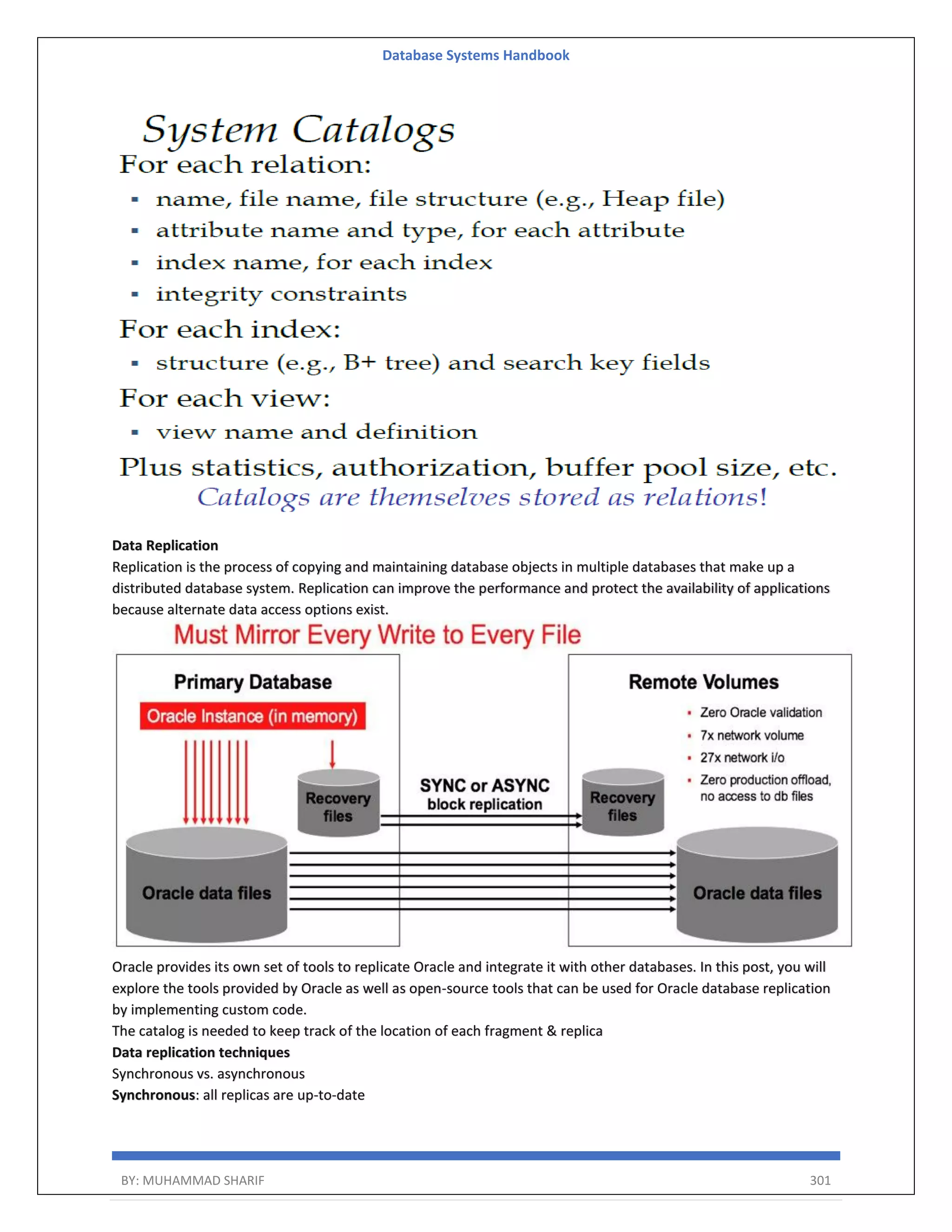 Database Systems Handbook BY: MUHAMMAD SHARIF 301 Data Replication Replication is the process of copying and maintaining database objects in multiple databases that make up a distributed database system. Replication can improve the performance and protect the availability of applications because alternate data access options exist. Oracle provides its own set of tools to replicate Oracle and integrate it with other databases. In this post, you will explore the tools provided by Oracle as well as open-source tools that can be used for Oracle database replication by implementing custom code. The catalog is needed to keep track of the location of each fragment & replica Data replication techniques Synchronous vs. asynchronous Synchronous: all replicas are up-to-date 