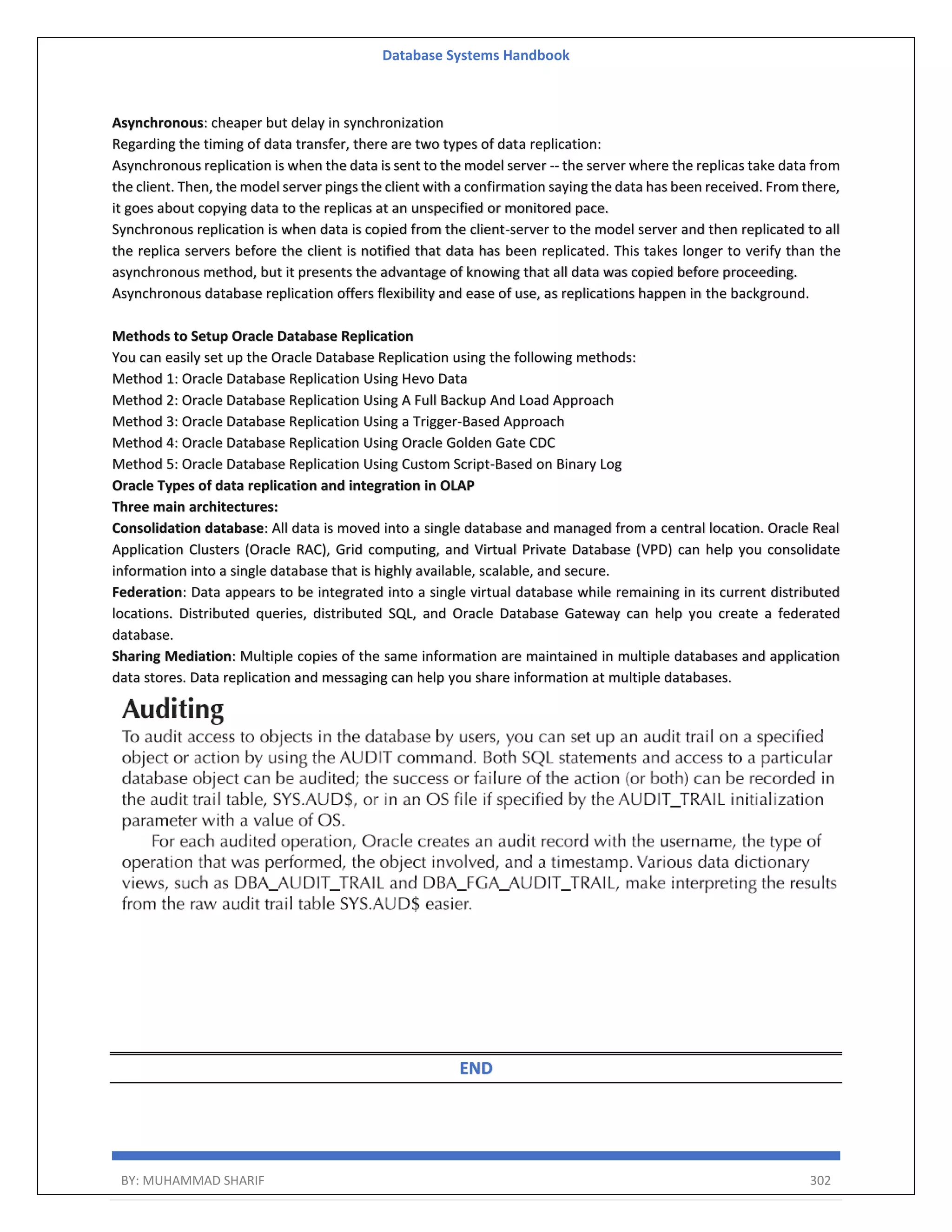Database Systems Handbook BY: MUHAMMAD SHARIF 302 Asynchronous: cheaper but delay in synchronization Regarding the timing of data transfer, there are two types of data replication: Asynchronous replication is when the data is sent to the model server -- the server where the replicas take data from the client. Then, the model server pings the client with a confirmation saying the data has been received. From there, it goes about copying data to the replicas at an unspecified or monitored pace. Synchronous replication is when data is copied from the client-server to the model server and then replicated to all the replica servers before the client is notified that data has been replicated. This takes longer to verify than the asynchronous method, but it presents the advantage of knowing that all data was copied before proceeding. Asynchronous database replication offers flexibility and ease of use, as replications happen in the background. Methods to Setup Oracle Database Replication You can easily set up the Oracle Database Replication using the following methods: Method 1: Oracle Database Replication Using Hevo Data Method 2: Oracle Database Replication Using A Full Backup And Load Approach Method 3: Oracle Database Replication Using a Trigger-Based Approach Method 4: Oracle Database Replication Using Oracle Golden Gate CDC Method 5: Oracle Database Replication Using Custom Script-Based on Binary Log Oracle Types of data replication and integration in OLAP Three main architectures: Consolidation database: All data is moved into a single database and managed from a central location. Oracle Real Application Clusters (Oracle RAC), Grid computing, and Virtual Private Database (VPD) can help you consolidate information into a single database that is highly available, scalable, and secure. Federation: Data appears to be integrated into a single virtual database while remaining in its current distributed locations. Distributed queries, distributed SQL, and Oracle Database Gateway can help you create a federated database. Sharing Mediation: Multiple copies of the same information are maintained in multiple databases and application data stores. Data replication and messaging can help you share information at multiple databases. END 