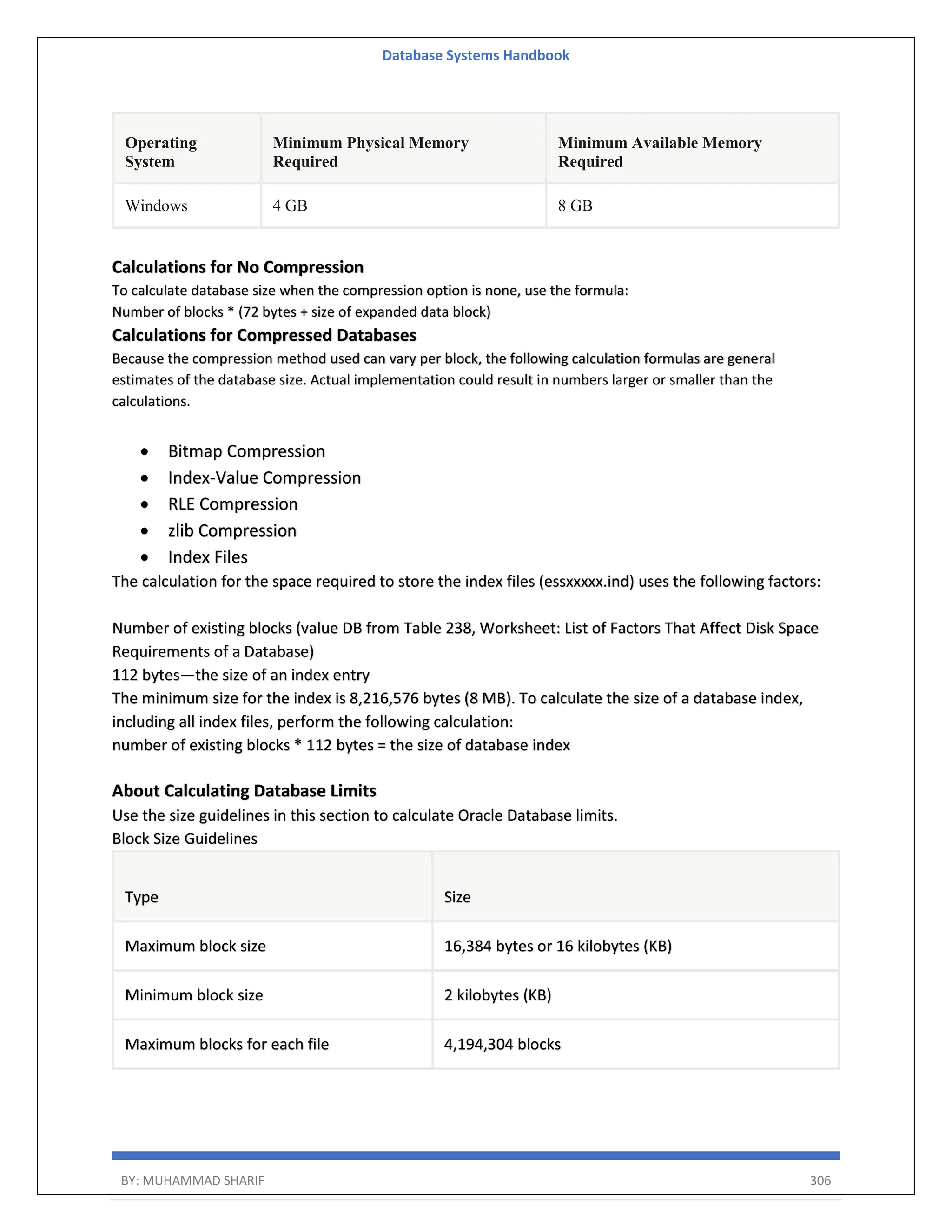 Database Systems Handbook BY: MUHAMMAD SHARIF 306 Operating System Minimum Physical Memory Required Minimum Available Memory Required Windows 4 GB 8 GB Calculations for No Compression To calculate database size when the compression option is none, use the formula: Number of blocks * (72 bytes + size of expanded data block) Calculations for Compressed Databases Because the compression method used can vary per block, the following calculation formulas are general estimates of the database size. Actual implementation could result in numbers larger or smaller than the calculations.  Bitmap Compression  Index-Value Compression  RLE Compression  zlib Compression  Index Files The calculation for the space required to store the index files (essxxxxx.ind) uses the following factors: Number of existing blocks (value DB from Table 238, Worksheet: List of Factors That Affect Disk Space Requirements of a Database) 112 bytes—the size of an index entry The minimum size for the index is 8,216,576 bytes (8 MB). To calculate the size of a database index, including all index files, perform the following calculation: number of existing blocks * 112 bytes = the size of database index About Calculating Database Limits Use the size guidelines in this section to calculate Oracle Database limits. Block Size Guidelines Type Size Maximum block size 16,384 bytes or 16 kilobytes (KB) Minimum block size 2 kilobytes (KB) Maximum blocks for each file 4,194,304 blocks 