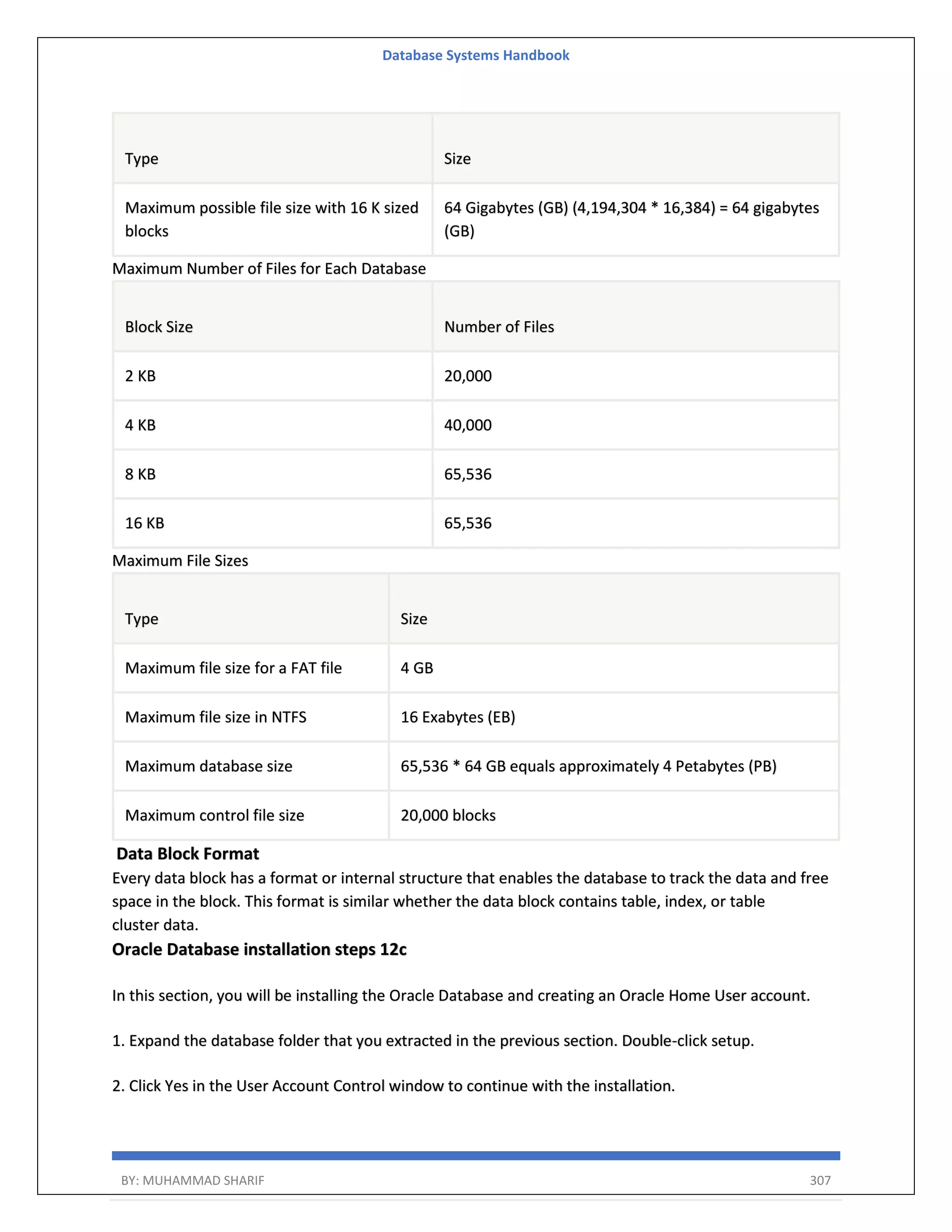 Database Systems Handbook BY: MUHAMMAD SHARIF 307 Type Size Maximum possible file size with 16 K sized blocks 64 Gigabytes (GB) (4,194,304 * 16,384) = 64 gigabytes (GB) Maximum Number of Files for Each Database Block Size Number of Files 2 KB 20,000 4 KB 40,000 8 KB 65,536 16 KB 65,536 Maximum File Sizes Type Size Maximum file size for a FAT file 4 GB Maximum file size in NTFS 16 Exabytes (EB) Maximum database size 65,536 * 64 GB equals approximately 4 Petabytes (PB) Maximum control file size 20,000 blocks Data Block Format Every data block has a format or internal structure that enables the database to track the data and free space in the block. This format is similar whether the data block contains table, index, or table cluster data. Oracle Database installation steps 12c In this section, you will be installing the Oracle Database and creating an Oracle Home User account. 1. Expand the database folder that you extracted in the previous section. Double-click setup. 2. Click Yes in the User Account Control window to continue with the installation. 