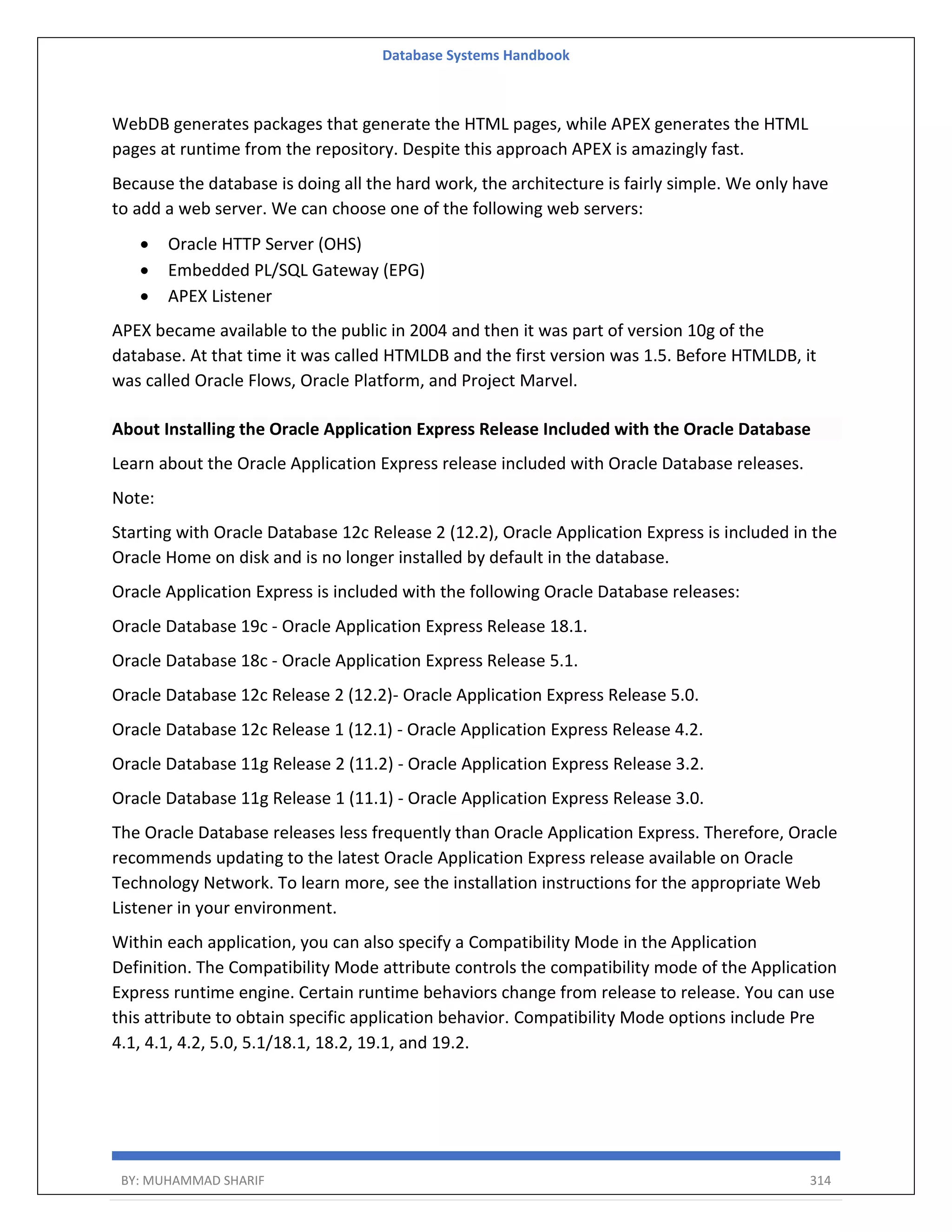 Database Systems Handbook BY: MUHAMMAD SHARIF 314 WebDB generates packages that generate the HTML pages, while APEX generates the HTML pages at runtime from the repository. Despite this approach APEX is amazingly fast. Because the database is doing all the hard work, the architecture is fairly simple. We only have to add a web server. We can choose one of the following web servers:  Oracle HTTP Server (OHS)  Embedded PL/SQL Gateway (EPG)  APEX Listener APEX became available to the public in 2004 and then it was part of version 10g of the database. At that time it was called HTMLDB and the first version was 1.5. Before HTMLDB, it was called Oracle Flows, Oracle Platform, and Project Marvel. About Installing the Oracle Application Express Release Included with the Oracle Database Learn about the Oracle Application Express release included with Oracle Database releases. Note: Starting with Oracle Database 12c Release 2 (12.2), Oracle Application Express is included in the Oracle Home on disk and is no longer installed by default in the database. Oracle Application Express is included with the following Oracle Database releases: Oracle Database 19c - Oracle Application Express Release 18.1. Oracle Database 18c - Oracle Application Express Release 5.1. Oracle Database 12c Release 2 (12.2)- Oracle Application Express Release 5.0. Oracle Database 12c Release 1 (12.1) - Oracle Application Express Release 4.2. Oracle Database 11g Release 2 (11.2) - Oracle Application Express Release 3.2. Oracle Database 11g Release 1 (11.1) - Oracle Application Express Release 3.0. The Oracle Database releases less frequently than Oracle Application Express. Therefore, Oracle recommends updating to the latest Oracle Application Express release available on Oracle Technology Network. To learn more, see the installation instructions for the appropriate Web Listener in your environment. Within each application, you can also specify a Compatibility Mode in the Application Definition. The Compatibility Mode attribute controls the compatibility mode of the Application Express runtime engine. Certain runtime behaviors change from release to release. You can use this attribute to obtain specific application behavior. Compatibility Mode options include Pre 4.1, 4.1, 4.2, 5.0, 5.1/18.1, 18.2, 19.1, and 19.2. 