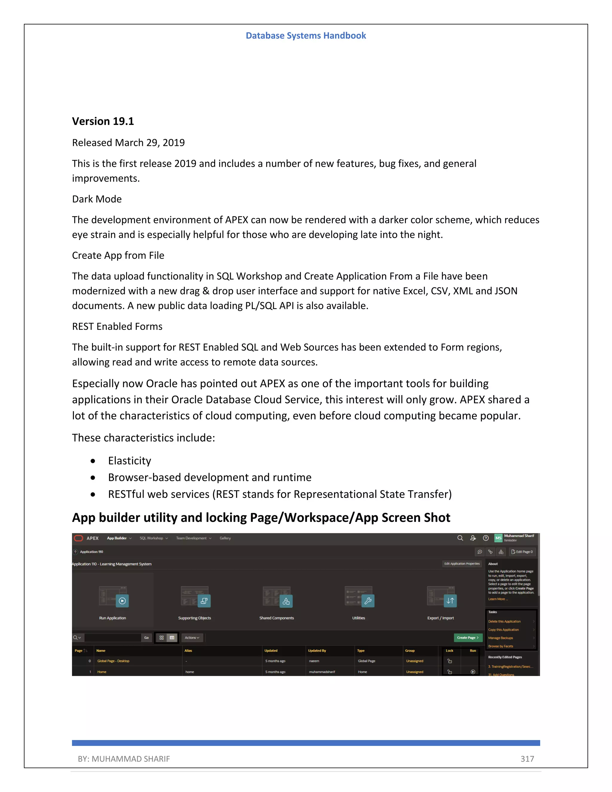 Database Systems Handbook BY: MUHAMMAD SHARIF 317 Version 19.1 Released March 29, 2019 This is the first release 2019 and includes a number of new features, bug fixes, and general improvements. Dark Mode The development environment of APEX can now be rendered with a darker color scheme, which reduces eye strain and is especially helpful for those who are developing late into the night. Create App from File The data upload functionality in SQL Workshop and Create Application From a File have been modernized with a new drag & drop user interface and support for native Excel, CSV, XML and JSON documents. A new public data loading PL/SQL API is also available. REST Enabled Forms The built-in support for REST Enabled SQL and Web Sources has been extended to Form regions, allowing read and write access to remote data sources. Especially now Oracle has pointed out APEX as one of the important tools for building applications in their Oracle Database Cloud Service, this interest will only grow. APEX shared a lot of the characteristics of cloud computing, even before cloud computing became popular. These characteristics include:  Elasticity  Browser-based development and runtime  RESTful web services (REST stands for Representational State Transfer) App builder utility and locking Page/Workspace/App Screen Shot 