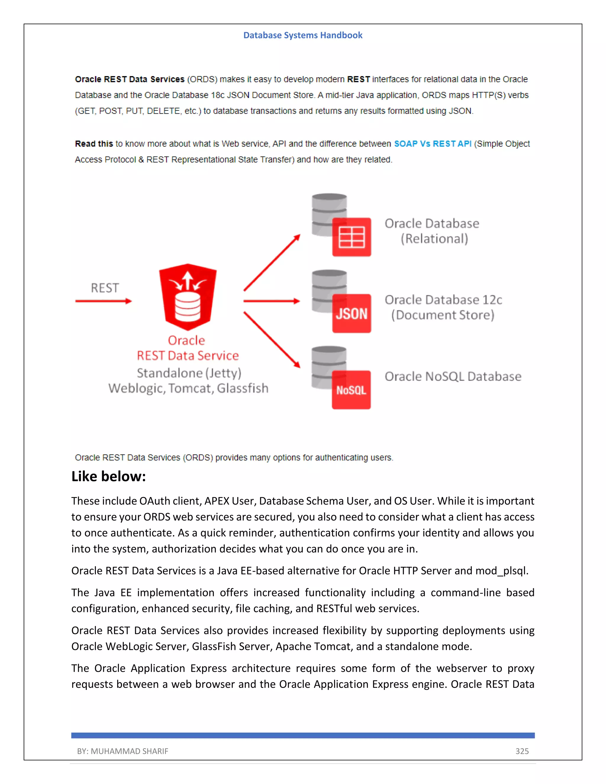 Database Systems Handbook BY: MUHAMMAD SHARIF 325 Like below: These include OAuth client, APEX User, Database Schema User, and OS User. While it is important to ensure your ORDS web services are secured, you also need to consider what a client has access to once authenticate. As a quick reminder, authentication confirms your identity and allows you into the system, authorization decides what you can do once you are in. Oracle REST Data Services is a Java EE-based alternative for Oracle HTTP Server and mod_plsql. The Java EE implementation offers increased functionality including a command-line based configuration, enhanced security, file caching, and RESTful web services. Oracle REST Data Services also provides increased flexibility by supporting deployments using Oracle WebLogic Server, GlassFish Server, Apache Tomcat, and a standalone mode. The Oracle Application Express architecture requires some form of the webserver to proxy requests between a web browser and the Oracle Application Express engine. Oracle REST Data 