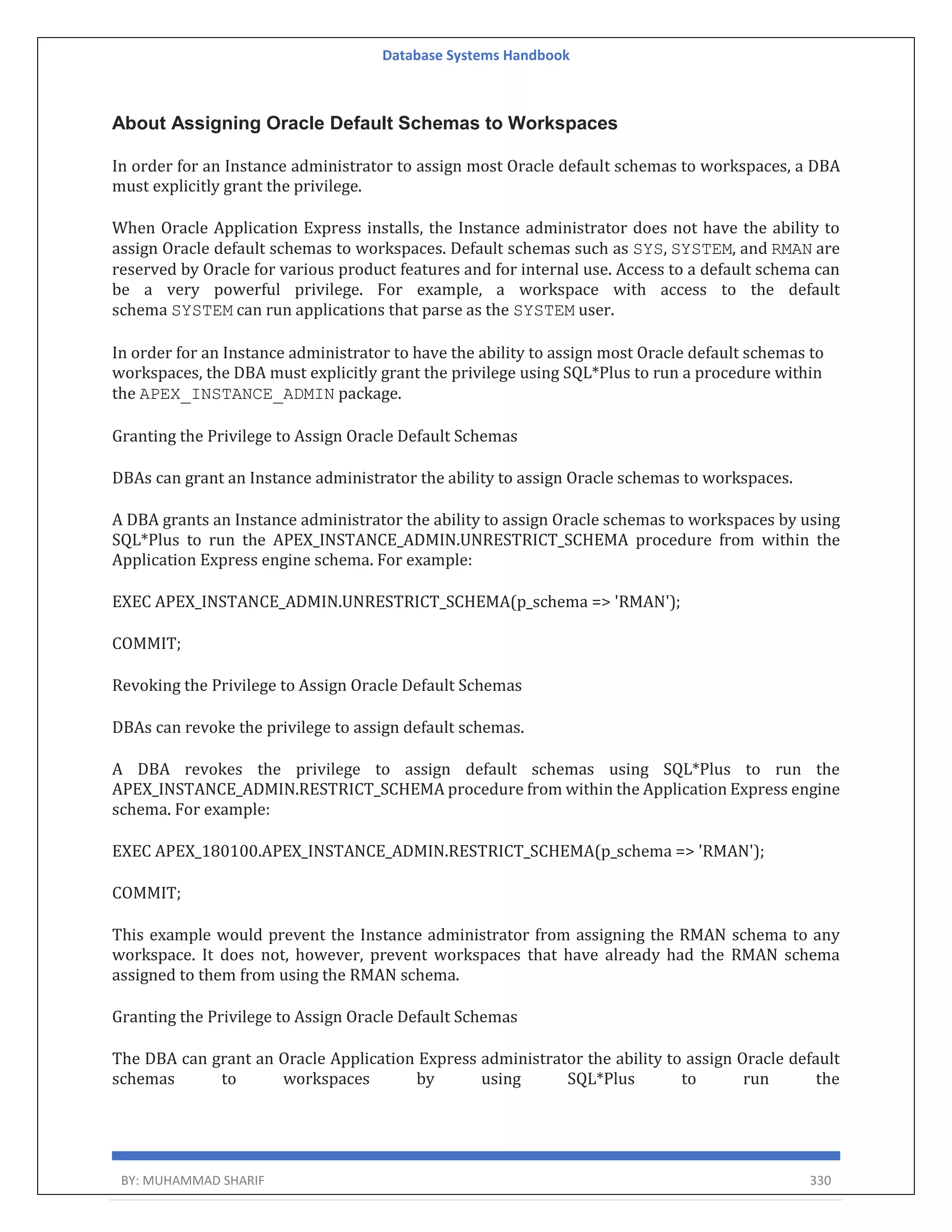 Database Systems Handbook BY: MUHAMMAD SHARIF 330 About Assigning Oracle Default Schemas to Workspaces In order for an Instance administrator to assign most Oracle default schemas to workspaces, a DBA must explicitly grant the privilege. When Oracle Application Express installs, the Instance administrator does not have the ability to assign Oracle default schemas to workspaces. Default schemas such as SYS, SYSTEM, and RMAN are reserved by Oracle for various product features and for internal use. Access to a default schema can be a very powerful privilege. For example, a workspace with access to the default schema SYSTEM can run applications that parse as the SYSTEM user. In order for an Instance administrator to have the ability to assign most Oracle default schemas to workspaces, the DBA must explicitly grant the privilege using SQL*Plus to run a procedure within the APEX_INSTANCE_ADMIN package. Granting the Privilege to Assign Oracle Default Schemas DBAs can grant an Instance administrator the ability to assign Oracle schemas to workspaces. A DBA grants an Instance administrator the ability to assign Oracle schemas to workspaces by using SQL*Plus to run the APEX_INSTANCE_ADMIN.UNRESTRICT_SCHEMA procedure from within the Application Express engine schema. For example: EXEC APEX_INSTANCE_ADMIN.UNRESTRICT_SCHEMA(p_schema => 'RMAN'); COMMIT; Revoking the Privilege to Assign Oracle Default Schemas DBAs can revoke the privilege to assign default schemas. A DBA revokes the privilege to assign default schemas using SQL*Plus to run the APEX_INSTANCE_ADMIN.RESTRICT_SCHEMA procedure from within the Application Express engine schema. For example: EXEC APEX_180100.APEX_INSTANCE_ADMIN.RESTRICT_SCHEMA(p_schema => 'RMAN'); COMMIT; This example would prevent the Instance administrator from assigning the RMAN schema to any workspace. It does not, however, prevent workspaces that have already had the RMAN schema assigned to them from using the RMAN schema. Granting the Privilege to Assign Oracle Default Schemas The DBA can grant an Oracle Application Express administrator the ability to assign Oracle default schemas to workspaces by using SQL*Plus to run the 