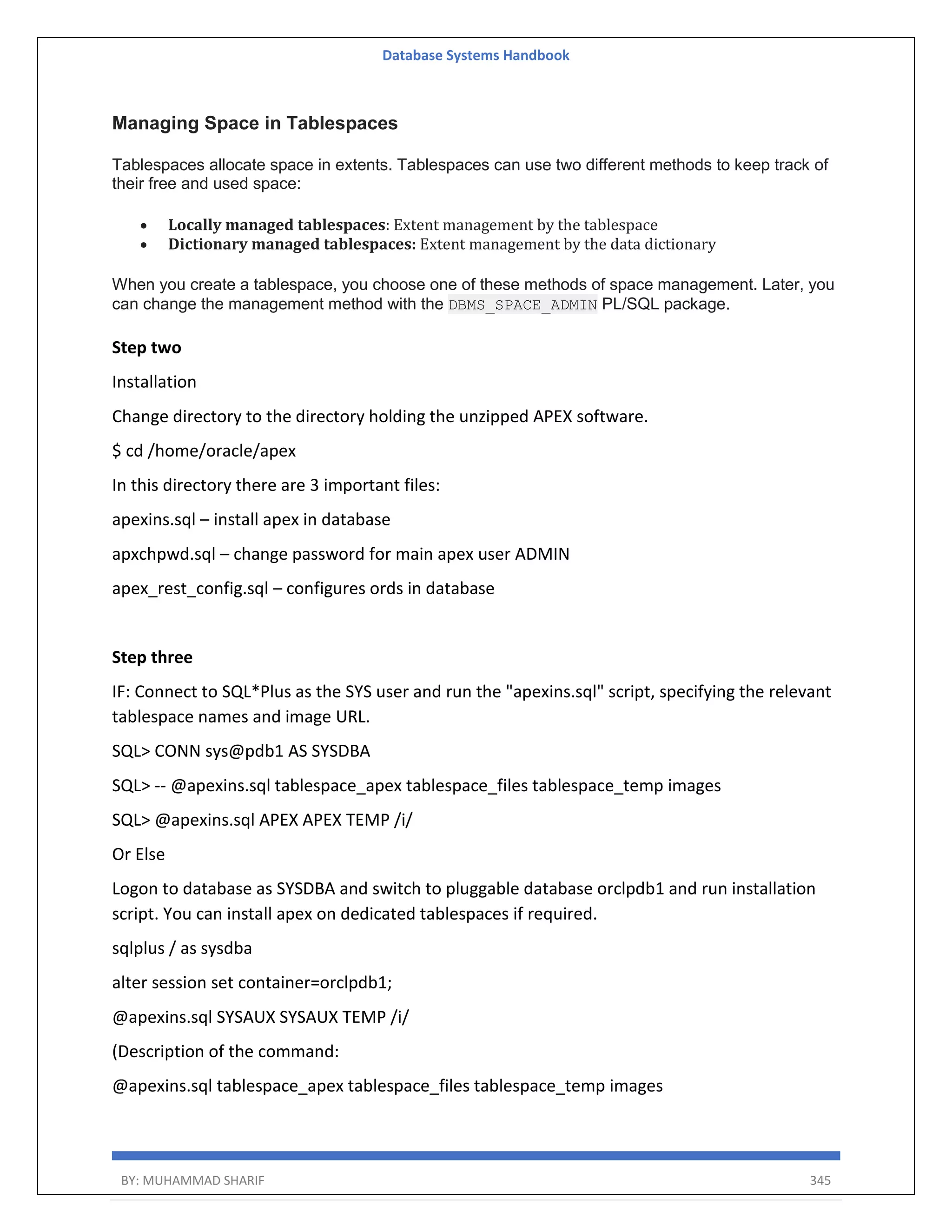 Database Systems Handbook BY: MUHAMMAD SHARIF 345 Managing Space in Tablespaces Tablespaces allocate space in extents. Tablespaces can use two different methods to keep track of their free and used space:  Locally managed tablespaces: Extent management by the tablespace  Dictionary managed tablespaces: Extent management by the data dictionary When you create a tablespace, you choose one of these methods of space management. Later, you can change the management method with the DBMS_SPACE_ADMIN PL/SQL package. Step two Installation Change directory to the directory holding the unzipped APEX software. $ cd /home/oracle/apex In this directory there are 3 important files: apexins.sql – install apex in database apxchpwd.sql – change password for main apex user ADMIN apex_rest_config.sql – configures ords in database Step three IF: Connect to SQL*Plus as the SYS user and run the "apexins.sql" script, specifying the relevant tablespace names and image URL. SQL> CONN sys@pdb1 AS SYSDBA SQL> -- @apexins.sql tablespace_apex tablespace_files tablespace_temp images SQL> @apexins.sql APEX APEX TEMP /i/ Or Else Logon to database as SYSDBA and switch to pluggable database orclpdb1 and run installation script. You can install apex on dedicated tablespaces if required. sqlplus / as sysdba alter session set container=orclpdb1; @apexins.sql SYSAUX SYSAUX TEMP /i/ (Description of the command: @apexins.sql tablespace_apex tablespace_files tablespace_temp images 