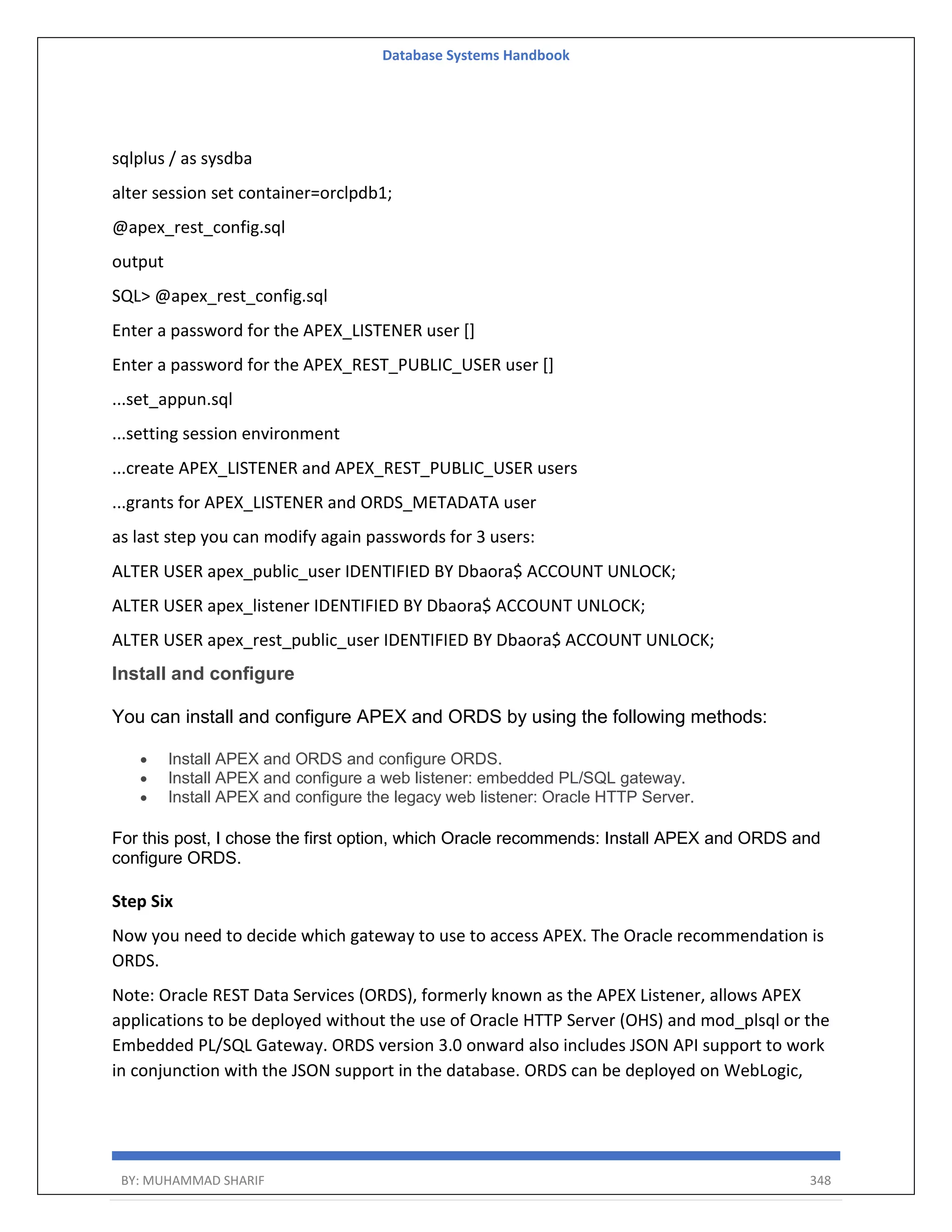 Database Systems Handbook BY: MUHAMMAD SHARIF 348 sqlplus / as sysdba alter session set container=orclpdb1; @apex_rest_config.sql output SQL> @apex_rest_config.sql Enter a password for the APEX_LISTENER user [] Enter a password for the APEX_REST_PUBLIC_USER user [] ...set_appun.sql ...setting session environment ...create APEX_LISTENER and APEX_REST_PUBLIC_USER users ...grants for APEX_LISTENER and ORDS_METADATA user as last step you can modify again passwords for 3 users: ALTER USER apex_public_user IDENTIFIED BY Dbaora$ ACCOUNT UNLOCK; ALTER USER apex_listener IDENTIFIED BY Dbaora$ ACCOUNT UNLOCK; ALTER USER apex_rest_public_user IDENTIFIED BY Dbaora$ ACCOUNT UNLOCK; Install and configure You can install and configure APEX and ORDS by using the following methods:  Install APEX and ORDS and configure ORDS.  Install APEX and configure a web listener: embedded PL/SQL gateway.  Install APEX and configure the legacy web listener: Oracle HTTP Server. For this post, I chose the first option, which Oracle recommends: Install APEX and ORDS and configure ORDS. Step Six Now you need to decide which gateway to use to access APEX. The Oracle recommendation is ORDS. Note: Oracle REST Data Services (ORDS), formerly known as the APEX Listener, allows APEX applications to be deployed without the use of Oracle HTTP Server (OHS) and mod_plsql or the Embedded PL/SQL Gateway. ORDS version 3.0 onward also includes JSON API support to work in conjunction with the JSON support in the database. ORDS can be deployed on WebLogic, 