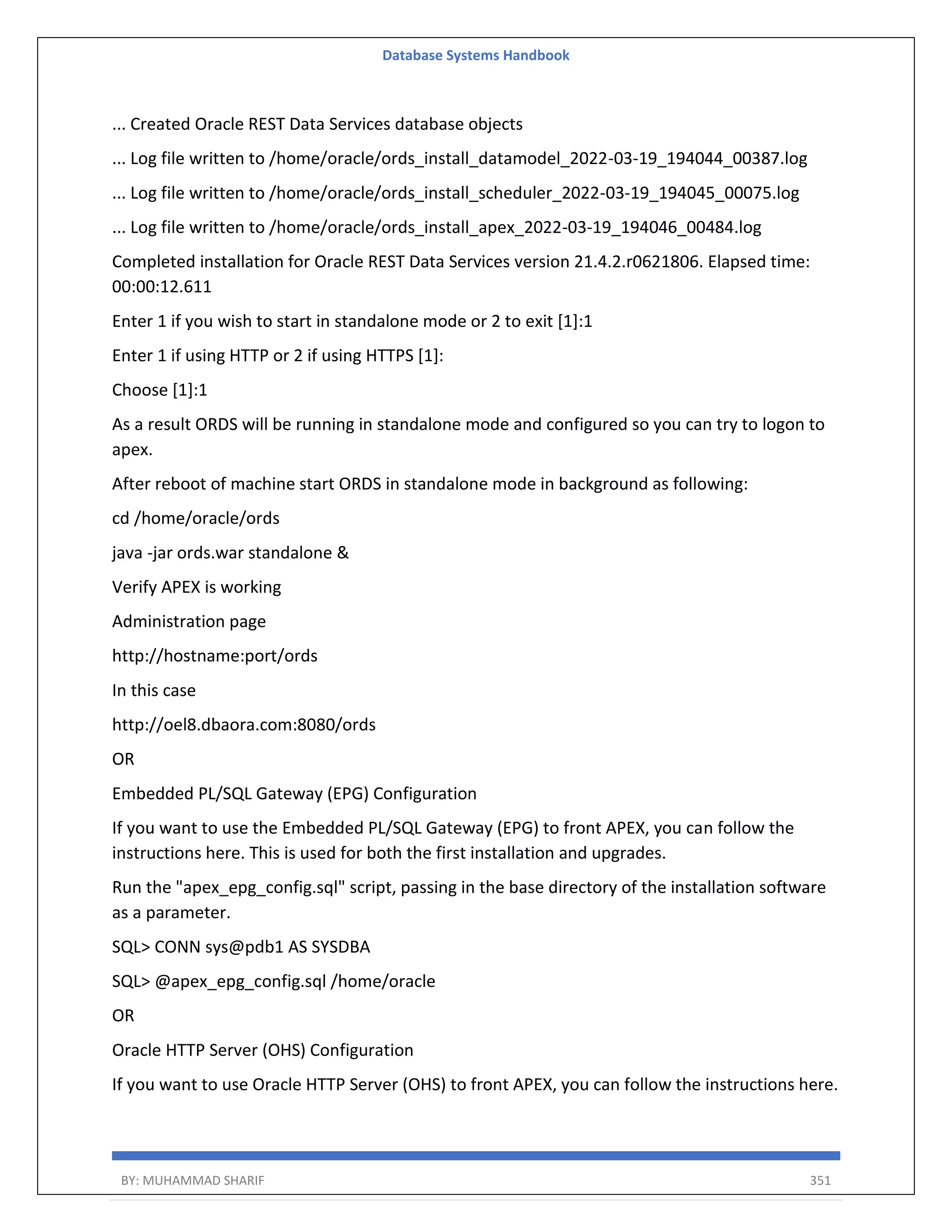 Database Systems Handbook BY: MUHAMMAD SHARIF 351 ... Created Oracle REST Data Services database objects ... Log file written to /home/oracle/ords_install_datamodel_2022-03-19_194044_00387.log ... Log file written to /home/oracle/ords_install_scheduler_2022-03-19_194045_00075.log ... Log file written to /home/oracle/ords_install_apex_2022-03-19_194046_00484.log Completed installation for Oracle REST Data Services version 21.4.2.r0621806. Elapsed time: 00:00:12.611 Enter 1 if you wish to start in standalone mode or 2 to exit [1]:1 Enter 1 if using HTTP or 2 if using HTTPS [1]: Choose [1]:1 As a result ORDS will be running in standalone mode and configured so you can try to logon to apex. After reboot of machine start ORDS in standalone mode in background as following: cd /home/oracle/ords java -jar ords.war standalone & Verify APEX is working Administration page http://hostname:port/ords In this case http://oel8.dbaora.com:8080/ords OR Embedded PL/SQL Gateway (EPG) Configuration If you want to use the Embedded PL/SQL Gateway (EPG) to front APEX, you can follow the instructions here. This is used for both the first installation and upgrades. Run the "apex_epg_config.sql" script, passing in the base directory of the installation software as a parameter. SQL> CONN sys@pdb1 AS SYSDBA SQL> @apex_epg_config.sql /home/oracle OR Oracle HTTP Server (OHS) Configuration If you want to use Oracle HTTP Server (OHS) to front APEX, you can follow the instructions here. 