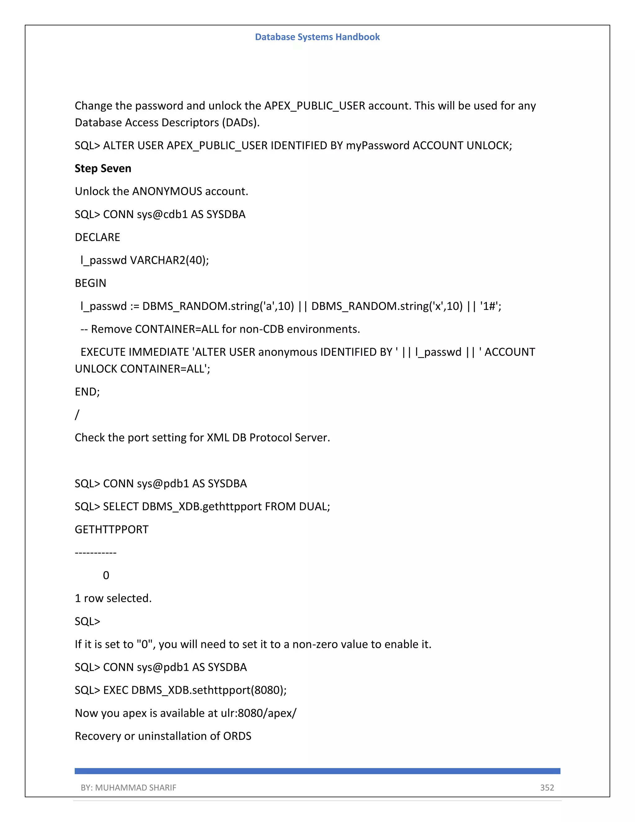 Database Systems Handbook BY: MUHAMMAD SHARIF 352 Change the password and unlock the APEX_PUBLIC_USER account. This will be used for any Database Access Descriptors (DADs). SQL> ALTER USER APEX_PUBLIC_USER IDENTIFIED BY myPassword ACCOUNT UNLOCK; Step Seven Unlock the ANONYMOUS account. SQL> CONN sys@cdb1 AS SYSDBA DECLARE l_passwd VARCHAR2(40); BEGIN l_passwd := DBMS_RANDOM.string('a',10) || DBMS_RANDOM.string('x',10) || '1#'; -- Remove CONTAINER=ALL for non-CDB environments. EXECUTE IMMEDIATE 'ALTER USER anonymous IDENTIFIED BY ' || l_passwd || ' ACCOUNT UNLOCK CONTAINER=ALL'; END; / Check the port setting for XML DB Protocol Server. SQL> CONN sys@pdb1 AS SYSDBA SQL> SELECT DBMS_XDB.gethttpport FROM DUAL; GETHTTPPORT ----------- 0 1 row selected. SQL> If it is set to "0", you will need to set it to a non-zero value to enable it. SQL> CONN sys@pdb1 AS SYSDBA SQL> EXEC DBMS_XDB.sethttpport(8080); Now you apex is available at ulr:8080/apex/ Recovery or uninstallation of ORDS 