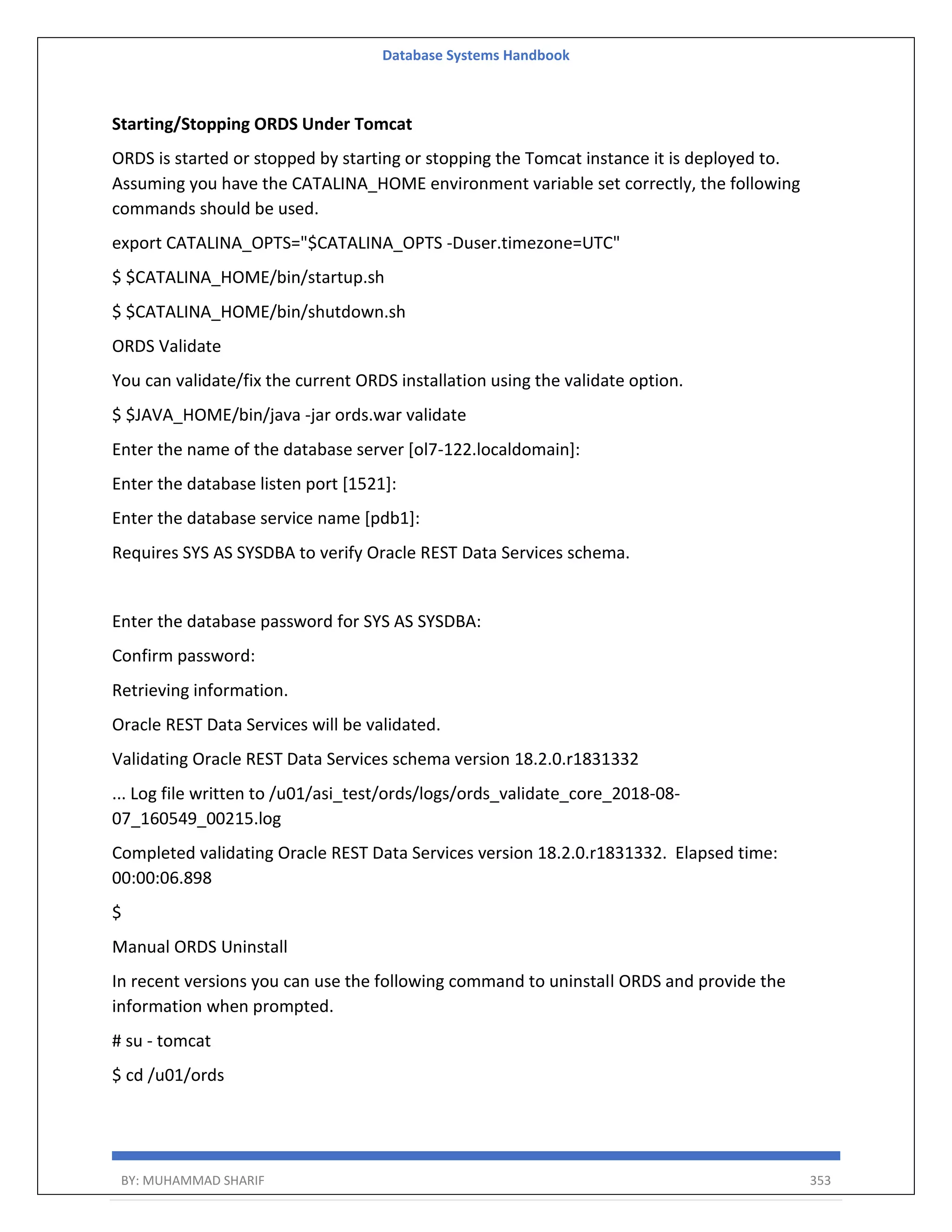 Database Systems Handbook BY: MUHAMMAD SHARIF 353 Starting/Stopping ORDS Under Tomcat ORDS is started or stopped by starting or stopping the Tomcat instance it is deployed to. Assuming you have the CATALINA_HOME environment variable set correctly, the following commands should be used. export CATALINA_OPTS="$CATALINA_OPTS -Duser.timezone=UTC" $ $CATALINA_HOME/bin/startup.sh $ $CATALINA_HOME/bin/shutdown.sh ORDS Validate You can validate/fix the current ORDS installation using the validate option. $ $JAVA_HOME/bin/java -jar ords.war validate Enter the name of the database server [ol7-122.localdomain]: Enter the database listen port [1521]: Enter the database service name [pdb1]: Requires SYS AS SYSDBA to verify Oracle REST Data Services schema. Enter the database password for SYS AS SYSDBA: Confirm password: Retrieving information. Oracle REST Data Services will be validated. Validating Oracle REST Data Services schema version 18.2.0.r1831332 ... Log file written to /u01/asi_test/ords/logs/ords_validate_core_2018-08- 07_160549_00215.log Completed validating Oracle REST Data Services version 18.2.0.r1831332. Elapsed time: 00:00:06.898 $ Manual ORDS Uninstall In recent versions you can use the following command to uninstall ORDS and provide the information when prompted. # su - tomcat $ cd /u01/ords 