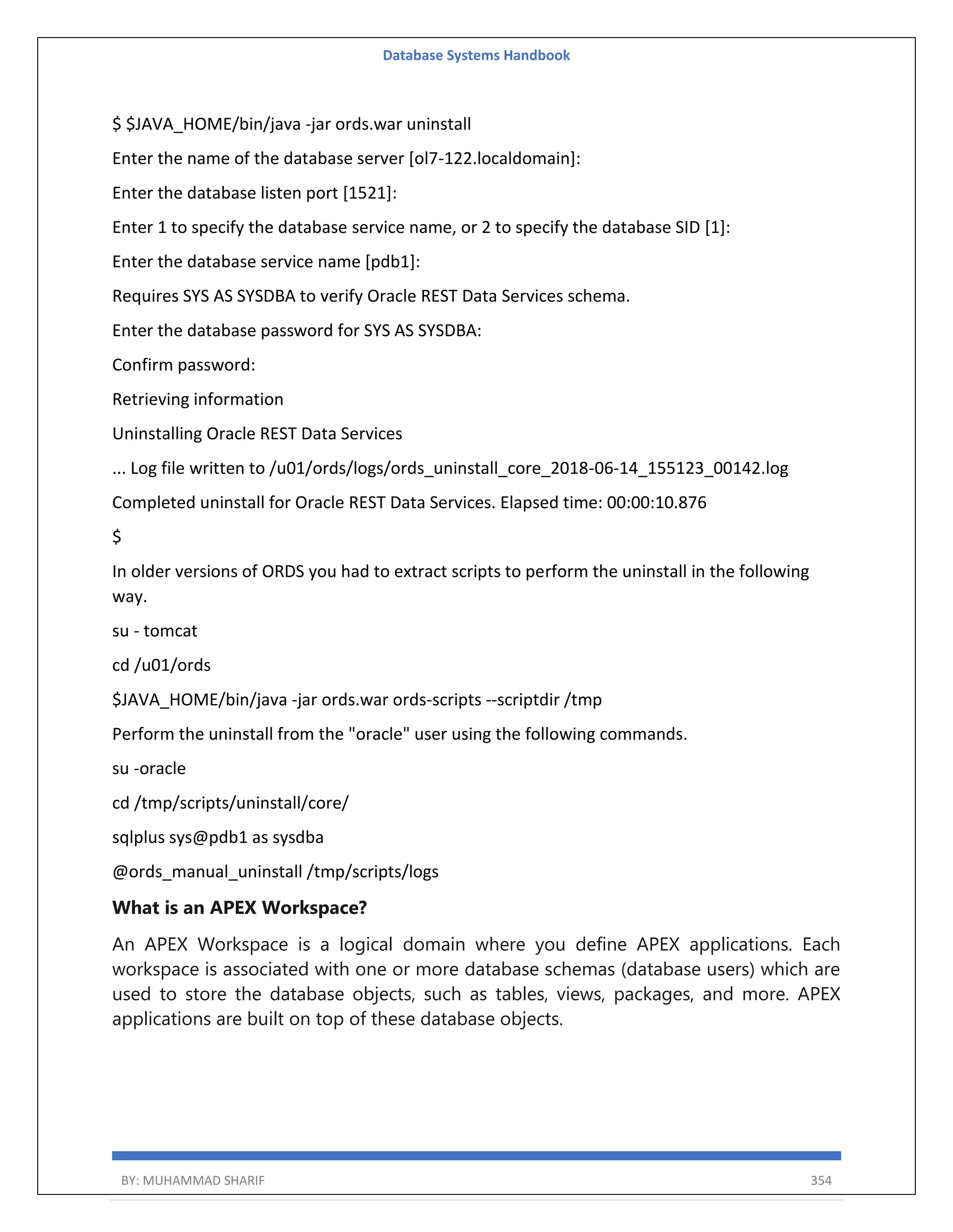 Database Systems Handbook BY: MUHAMMAD SHARIF 354 $ $JAVA_HOME/bin/java -jar ords.war uninstall Enter the name of the database server [ol7-122.localdomain]: Enter the database listen port [1521]: Enter 1 to specify the database service name, or 2 to specify the database SID [1]: Enter the database service name [pdb1]: Requires SYS AS SYSDBA to verify Oracle REST Data Services schema. Enter the database password for SYS AS SYSDBA: Confirm password: Retrieving information Uninstalling Oracle REST Data Services ... Log file written to /u01/ords/logs/ords_uninstall_core_2018-06-14_155123_00142.log Completed uninstall for Oracle REST Data Services. Elapsed time: 00:00:10.876 $ In older versions of ORDS you had to extract scripts to perform the uninstall in the following way. su - tomcat cd /u01/ords $JAVA_HOME/bin/java -jar ords.war ords-scripts --scriptdir /tmp Perform the uninstall from the "oracle" user using the following commands. su -oracle cd /tmp/scripts/uninstall/core/ sqlplus sys@pdb1 as sysdba @ords_manual_uninstall /tmp/scripts/logs What is an APEX Workspace? An APEX Workspace is a logical domain where you define APEX applications. Each workspace is associated with one or more database schemas (database users) which are used to store the database objects, such as tables, views, packages, and more. APEX applications are built on top of these database objects. 