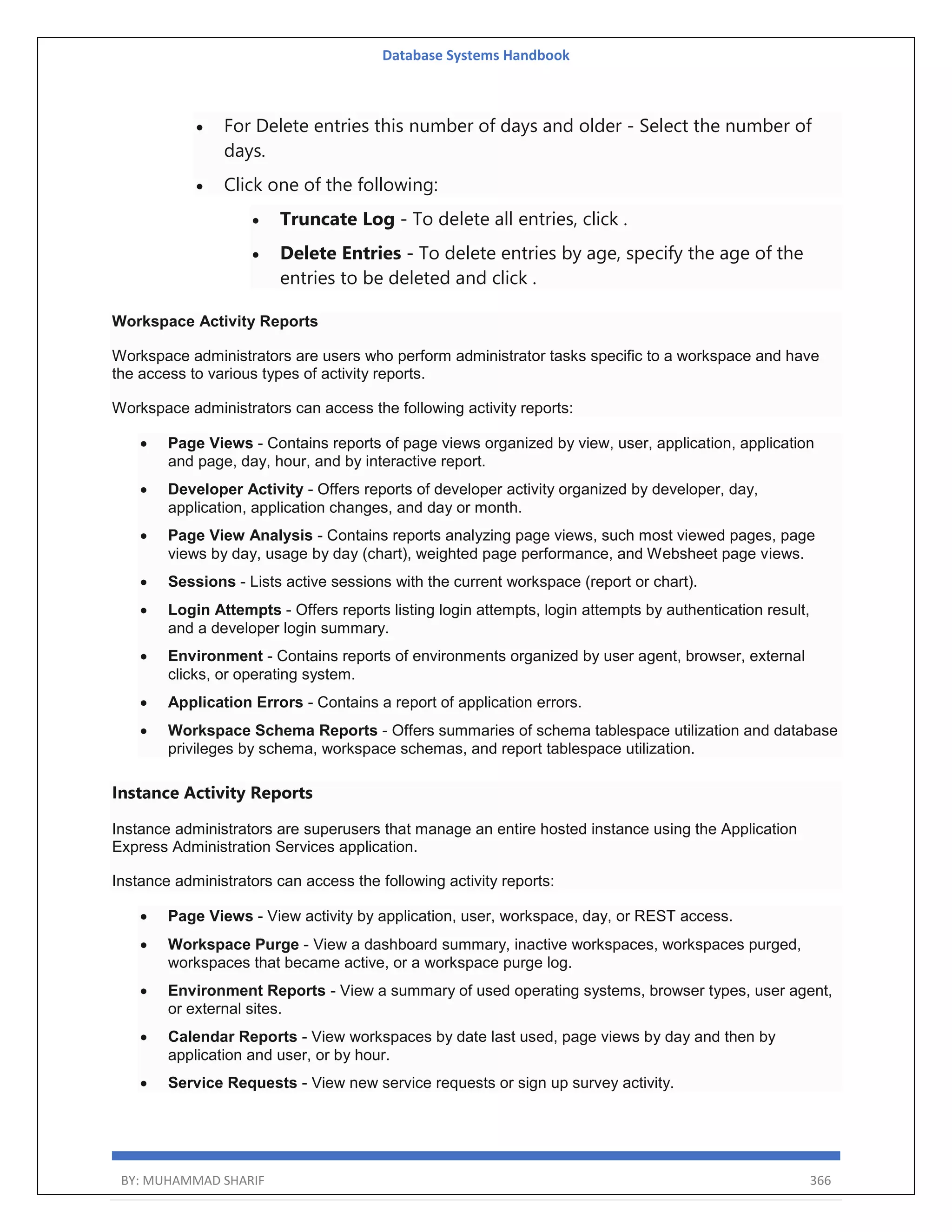 Database Systems Handbook BY: MUHAMMAD SHARIF 366  For Delete entries this number of days and older - Select the number of days.  Click one of the following:  Truncate Log - To delete all entries, click .  Delete Entries - To delete entries by age, specify the age of the entries to be deleted and click . Workspace Activity Reports Workspace administrators are users who perform administrator tasks specific to a workspace and have the access to various types of activity reports. Workspace administrators can access the following activity reports:  Page Views - Contains reports of page views organized by view, user, application, application and page, day, hour, and by interactive report.  Developer Activity - Offers reports of developer activity organized by developer, day, application, application changes, and day or month.  Page View Analysis - Contains reports analyzing page views, such most viewed pages, page views by day, usage by day (chart), weighted page performance, and Websheet page views.  Sessions - Lists active sessions with the current workspace (report or chart).  Login Attempts - Offers reports listing login attempts, login attempts by authentication result, and a developer login summary.  Environment - Contains reports of environments organized by user agent, browser, external clicks, or operating system.  Application Errors - Contains a report of application errors.  Workspace Schema Reports - Offers summaries of schema tablespace utilization and database privileges by schema, workspace schemas, and report tablespace utilization. Instance Activity Reports Instance administrators are superusers that manage an entire hosted instance using the Application Express Administration Services application. Instance administrators can access the following activity reports:  Page Views - View activity by application, user, workspace, day, or REST access.  Workspace Purge - View a dashboard summary, inactive workspaces, workspaces purged, workspaces that became active, or a workspace purge log.  Environment Reports - View a summary of used operating systems, browser types, user agent, or external sites.  Calendar Reports - View workspaces by date last used, page views by day and then by application and user, or by hour.  Service Requests - View new service requests or sign up survey activity. 