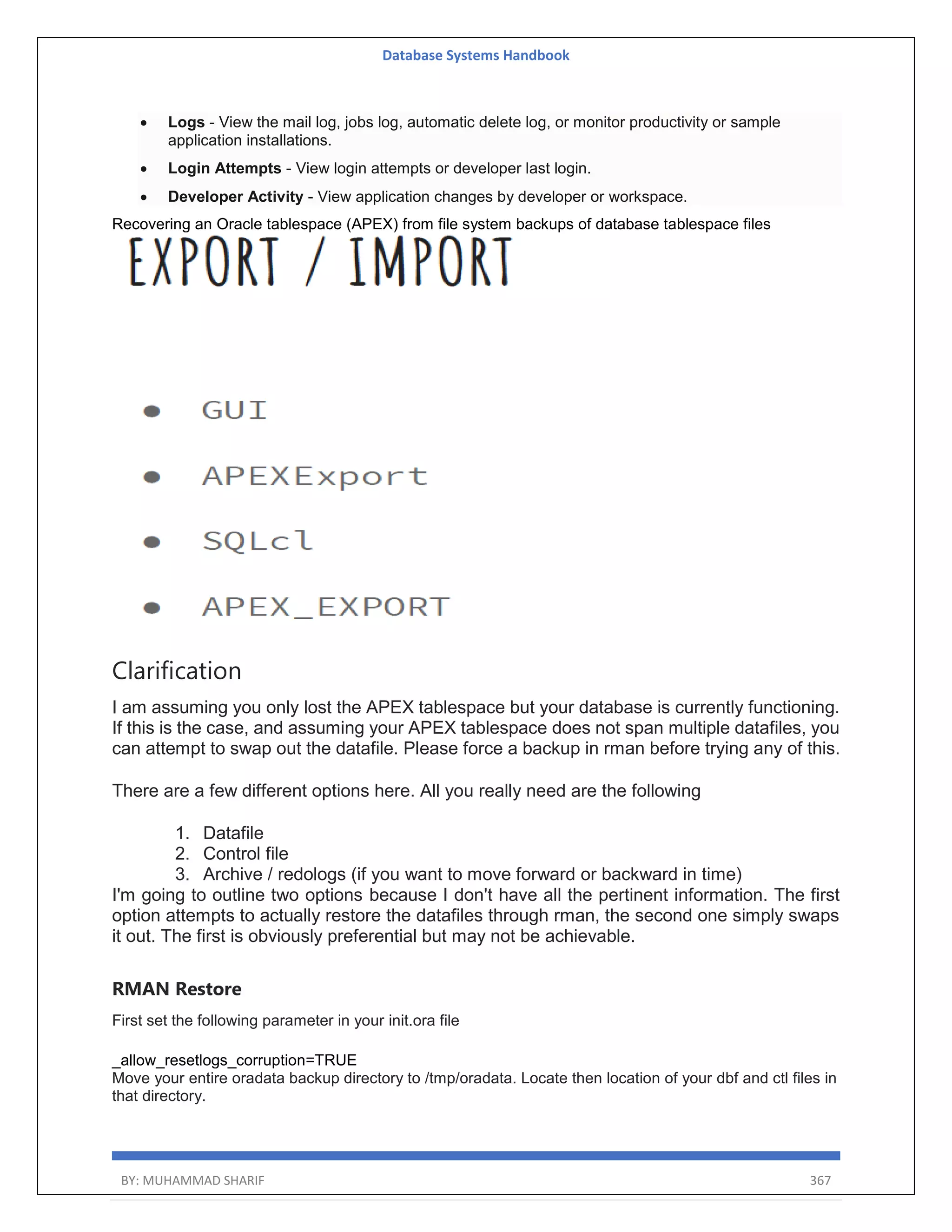 Database Systems Handbook BY: MUHAMMAD SHARIF 367  Logs - View the mail log, jobs log, automatic delete log, or monitor productivity or sample application installations.  Login Attempts - View login attempts or developer last login.  Developer Activity - View application changes by developer or workspace. Recovering an Oracle tablespace (APEX) from file system backups of database tablespace files Clarification I am assuming you only lost the APEX tablespace but your database is currently functioning. If this is the case, and assuming your APEX tablespace does not span multiple datafiles, you can attempt to swap out the datafile. Please force a backup in rman before trying any of this. There are a few different options here. All you really need are the following 1. Datafile 2. Control file 3. Archive / redologs (if you want to move forward or backward in time) I'm going to outline two options because I don't have all the pertinent information. The first option attempts to actually restore the datafiles through rman, the second one simply swaps it out. The first is obviously preferential but may not be achievable. RMAN Restore First set the following parameter in your init.ora file _allow_resetlogs_corruption=TRUE Move your entire oradata backup directory to /tmp/oradata. Locate then location of your dbf and ctl files in that directory. 