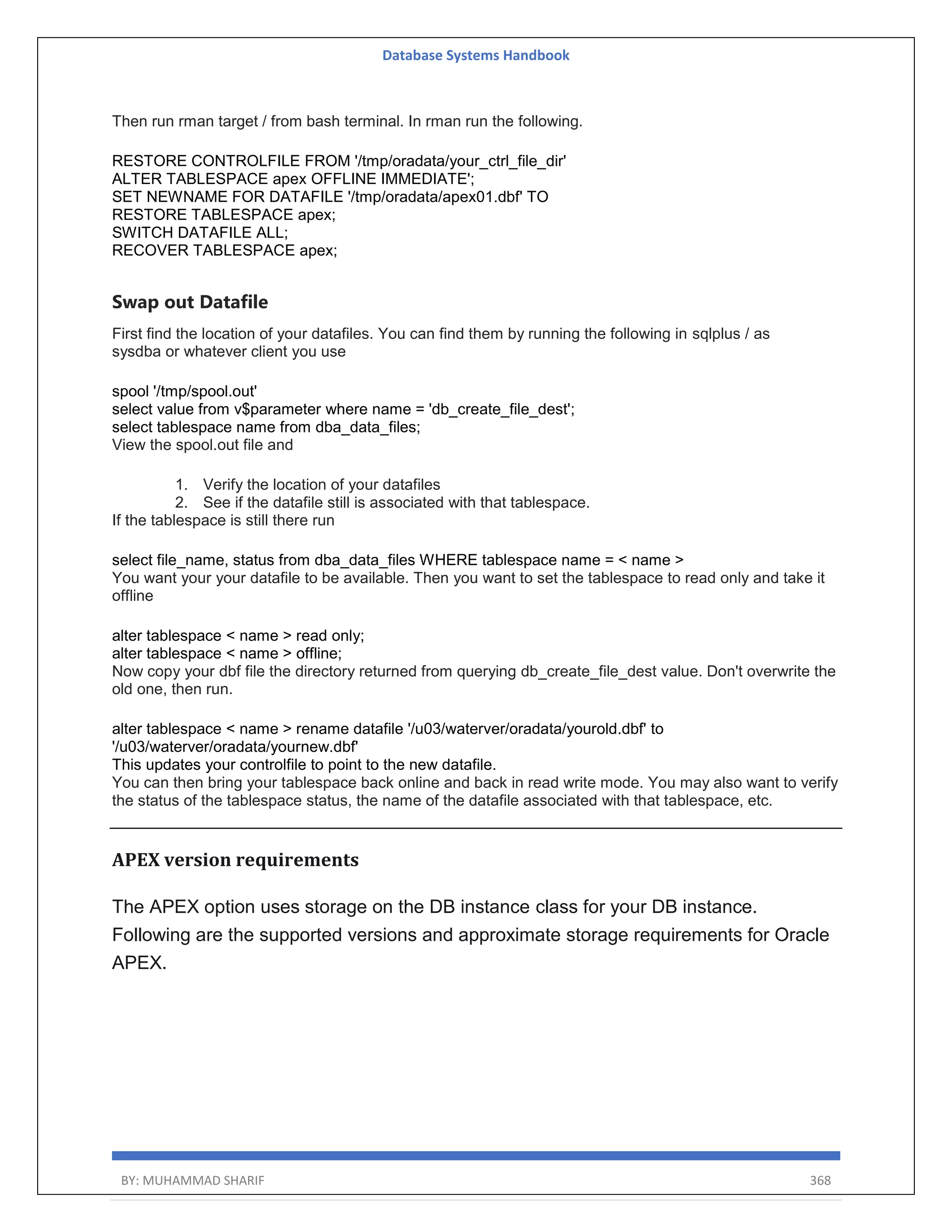 Database Systems Handbook BY: MUHAMMAD SHARIF 368 Then run rman target / from bash terminal. In rman run the following. RESTORE CONTROLFILE FROM '/tmp/oradata/your_ctrl_file_dir' ALTER TABLESPACE apex OFFLINE IMMEDIATE'; SET NEWNAME FOR DATAFILE '/tmp/oradata/apex01.dbf' TO RESTORE TABLESPACE apex; SWITCH DATAFILE ALL; RECOVER TABLESPACE apex; Swap out Datafile First find the location of your datafiles. You can find them by running the following in sqlplus / as sysdba or whatever client you use spool '/tmp/spool.out' select value from v$parameter where name = 'db_create_file_dest'; select tablespace name from dba_data_files; View the spool.out file and 1. Verify the location of your datafiles 2. See if the datafile still is associated with that tablespace. If the tablespace is still there run select file_name, status from dba_data_files WHERE tablespace name = < name > You want your your datafile to be available. Then you want to set the tablespace to read only and take it offline alter tablespace < name > read only; alter tablespace < name > offline; Now copy your dbf file the directory returned from querying db_create_file_dest value. Don't overwrite the old one, then run. alter tablespace < name > rename datafile '/u03/waterver/oradata/yourold.dbf' to '/u03/waterver/oradata/yournew.dbf' This updates your controlfile to point to the new datafile. You can then bring your tablespace back online and back in read write mode. You may also want to verify the status of the tablespace status, the name of the datafile associated with that tablespace, etc. APEX version requirements The APEX option uses storage on the DB instance class for your DB instance. Following are the supported versions and approximate storage requirements for Oracle APEX. 