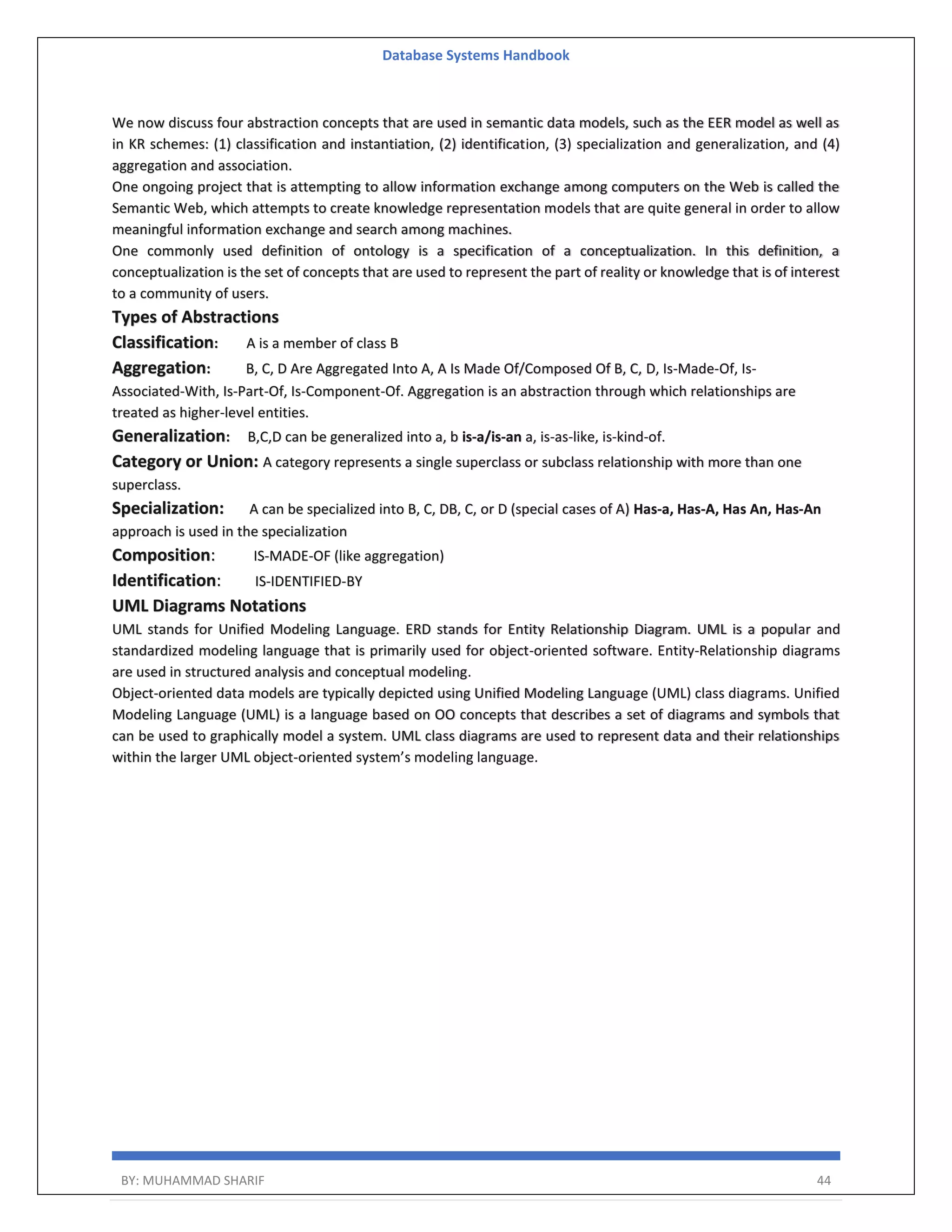 Database Systems Handbook BY: MUHAMMAD SHARIF 44 We now discuss four abstraction concepts that are used in semantic data models, such as the EER model as well as in KR schemes: (1) classification and instantiation, (2) identification, (3) specialization and generalization, and (4) aggregation and association. One ongoing project that is attempting to allow information exchange among computers on the Web is called the Semantic Web, which attempts to create knowledge representation models that are quite general in order to allow meaningful information exchange and search among machines. One commonly used definition of ontology is a specification of a conceptualization. In this definition, a conceptualization is the set of concepts that are used to represent the part of reality or knowledge that is of interest to a community of users. Types of Abstractions Classification: A is a member of class B Aggregation: B, C, D Are Aggregated Into A, A Is Made Of/Composed Of B, C, D, Is-Made-Of, Is- Associated-With, Is-Part-Of, Is-Component-Of. Aggregation is an abstraction through which relationships are treated as higher-level entities. Generalization: B,C,D can be generalized into a, b is-a/is-an a, is-as-like, is-kind-of. Category or Union: A category represents a single superclass or subclass relationship with more than one superclass. Specialization: A can be specialized into B, C, DB, C, or D (special cases of A) Has-a, Has-A, Has An, Has-An approach is used in the specialization Composition: IS-MADE-OF (like aggregation) Identification: IS-IDENTIFIED-BY UML Diagrams Notations UML stands for Unified Modeling Language. ERD stands for Entity Relationship Diagram. UML is a popular and standardized modeling language that is primarily used for object-oriented software. Entity-Relationship diagrams are used in structured analysis and conceptual modeling. Object-oriented data models are typically depicted using Unified Modeling Language (UML) class diagrams. Unified Modeling Language (UML) is a language based on OO concepts that describes a set of diagrams and symbols that can be used to graphically model a system. UML class diagrams are used to represent data and their relationships within the larger UML object-oriented system’s modeling language. 