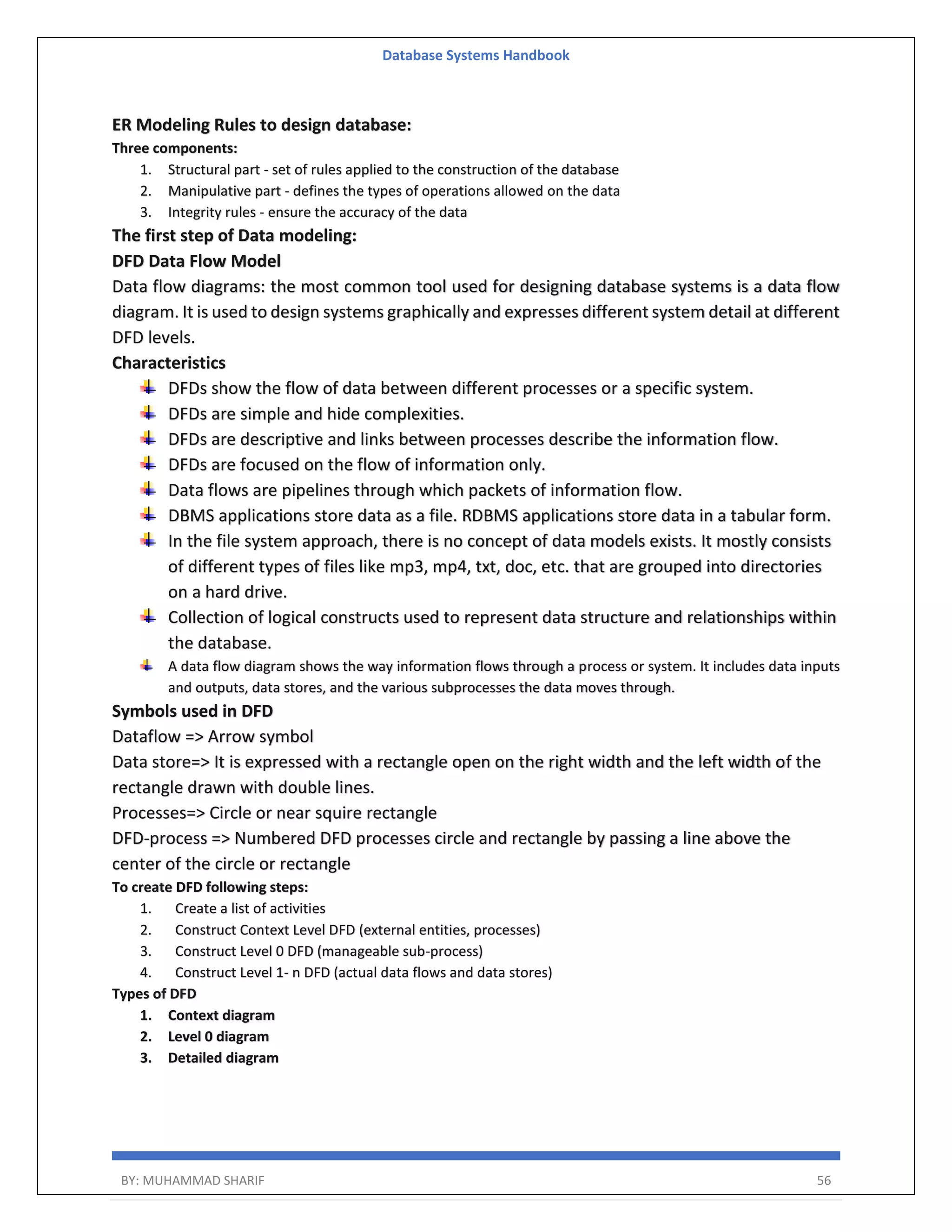 Database Systems Handbook BY: MUHAMMAD SHARIF 56 ER Modeling Rules to design database: Three components: 1. Structural part - set of rules applied to the construction of the database 2. Manipulative part - defines the types of operations allowed on the data 3. Integrity rules - ensure the accuracy of the data The first step of Data modeling: DFD Data Flow Model Data flow diagrams: the most common tool used for designing database systems is a data flow diagram. It is used to design systems graphically and expresses different system detail at different DFD levels. Characteristics DFDs show the flow of data between different processes or a specific system. DFDs are simple and hide complexities. DFDs are descriptive and links between processes describe the information flow. DFDs are focused on the flow of information only. Data flows are pipelines through which packets of information flow. DBMS applications store data as a file. RDBMS applications store data in a tabular form. In the file system approach, there is no concept of data models exists. It mostly consists of different types of files like mp3, mp4, txt, doc, etc. that are grouped into directories on a hard drive. Collection of logical constructs used to represent data structure and relationships within the database. A data flow diagram shows the way information flows through a process or system. It includes data inputs and outputs, data stores, and the various subprocesses the data moves through. Symbols used in DFD Dataflow => Arrow symbol Data store=> It is expressed with a rectangle open on the right width and the left width of the rectangle drawn with double lines. Processes=> Circle or near squire rectangle DFD-process => Numbered DFD processes circle and rectangle by passing a line above the center of the circle or rectangle To create DFD following steps: 1. Create a list of activities 2. Construct Context Level DFD (external entities, processes) 3. Construct Level 0 DFD (manageable sub-process) 4. Construct Level 1- n DFD (actual data flows and data stores) Types of DFD 1. Context diagram 2. Level 0 diagram 3. Detailed diagram 
