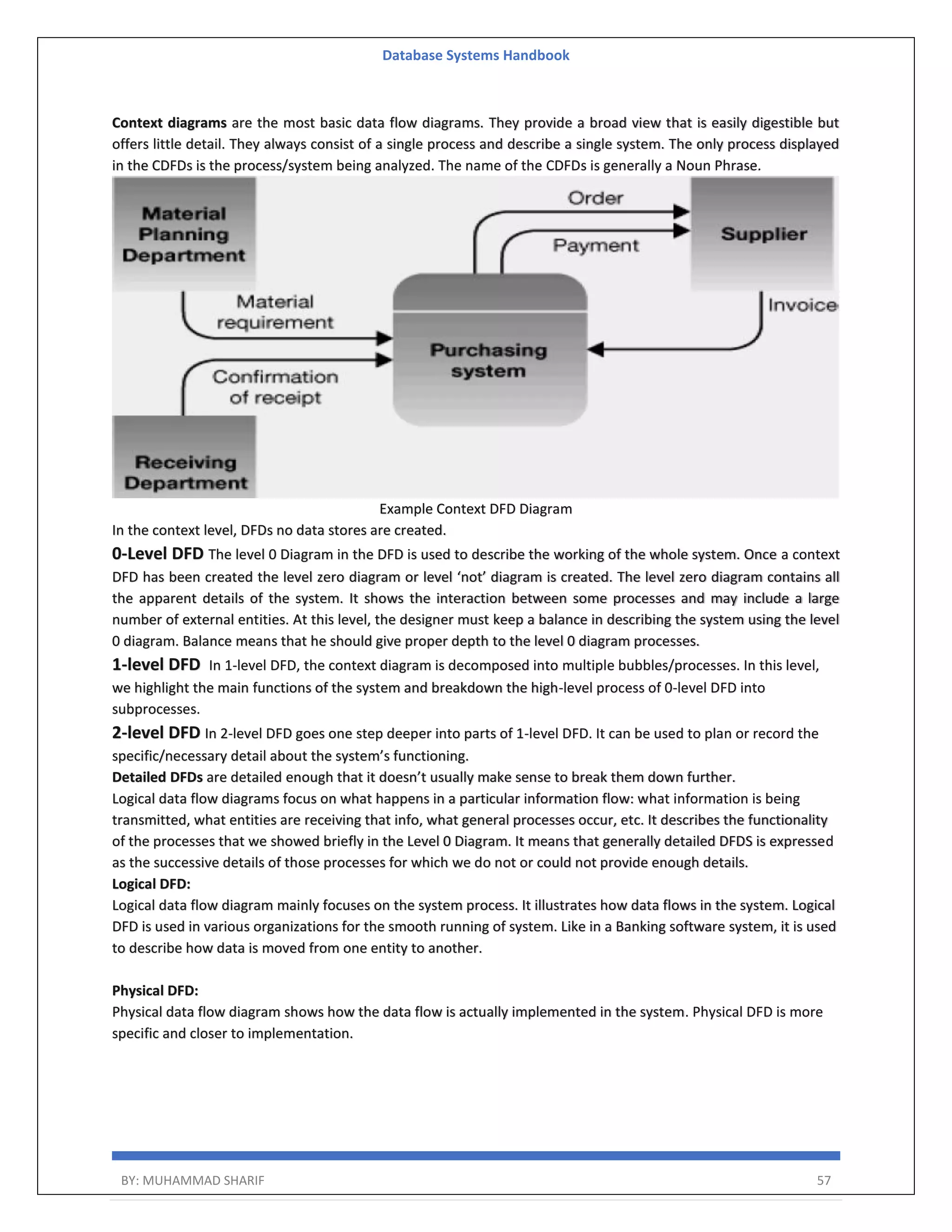 Database Systems Handbook BY: MUHAMMAD SHARIF 57 Context diagrams are the most basic data flow diagrams. They provide a broad view that is easily digestible but offers little detail. They always consist of a single process and describe a single system. The only process displayed in the CDFDs is the process/system being analyzed. The name of the CDFDs is generally a Noun Phrase. Example Context DFD Diagram In the context level, DFDs no data stores are created. 0-Level DFD The level 0 Diagram in the DFD is used to describe the working of the whole system. Once a context DFD has been created the level zero diagram or level ‘not’ diagram is created. The level zero diagram contains all the apparent details of the system. It shows the interaction between some processes and may include a large number of external entities. At this level, the designer must keep a balance in describing the system using the level 0 diagram. Balance means that he should give proper depth to the level 0 diagram processes. 1-level DFD In 1-level DFD, the context diagram is decomposed into multiple bubbles/processes. In this level, we highlight the main functions of the system and breakdown the high-level process of 0-level DFD into subprocesses. 2-level DFD In 2-level DFD goes one step deeper into parts of 1-level DFD. It can be used to plan or record the specific/necessary detail about the system’s functioning. Detailed DFDs are detailed enough that it doesn’t usually make sense to break them down further. Logical data flow diagrams focus on what happens in a particular information flow: what information is being transmitted, what entities are receiving that info, what general processes occur, etc. It describes the functionality of the processes that we showed briefly in the Level 0 Diagram. It means that generally detailed DFDS is expressed as the successive details of those processes for which we do not or could not provide enough details. Logical DFD: Logical data flow diagram mainly focuses on the system process. It illustrates how data flows in the system. Logical DFD is used in various organizations for the smooth running of system. Like in a Banking software system, it is used to describe how data is moved from one entity to another. Physical DFD: Physical data flow diagram shows how the data flow is actually implemented in the system. Physical DFD is more specific and closer to implementation. 