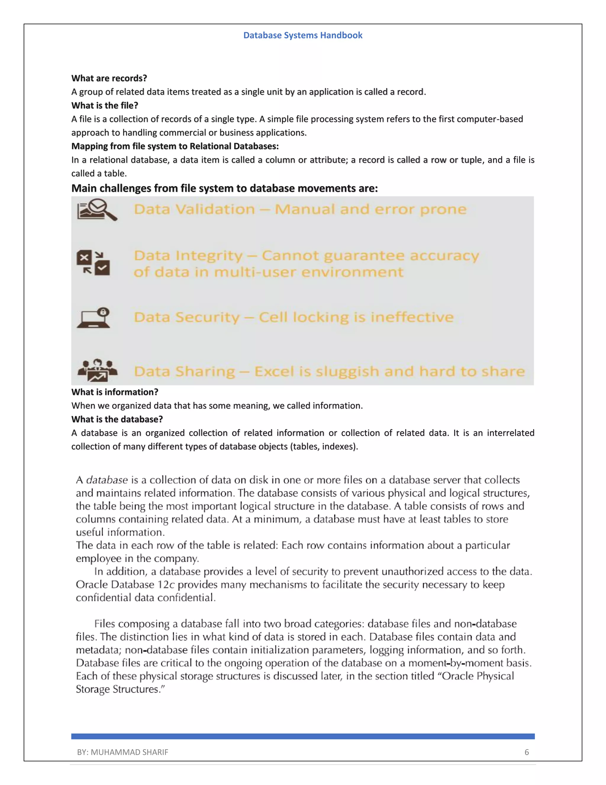 Database Systems Handbook BY: MUHAMMAD SHARIF 6 What are records? A group of related data items treated as a single unit by an application is called a record. What is the file? A file is a collection of records of a single type. A simple file processing system refers to the first computer-based approach to handling commercial or business applications. Mapping from file system to Relational Databases: In a relational database, a data item is called a column or attribute; a record is called a row or tuple, and a file is called a table. Main challenges from file system to database movements are: What is information? When we organized data that has some meaning, we called information. What is the database? A database is an organized collection of related information or collection of related data. It is an interrelated collection of many different types of database objects (tables, indexes). 