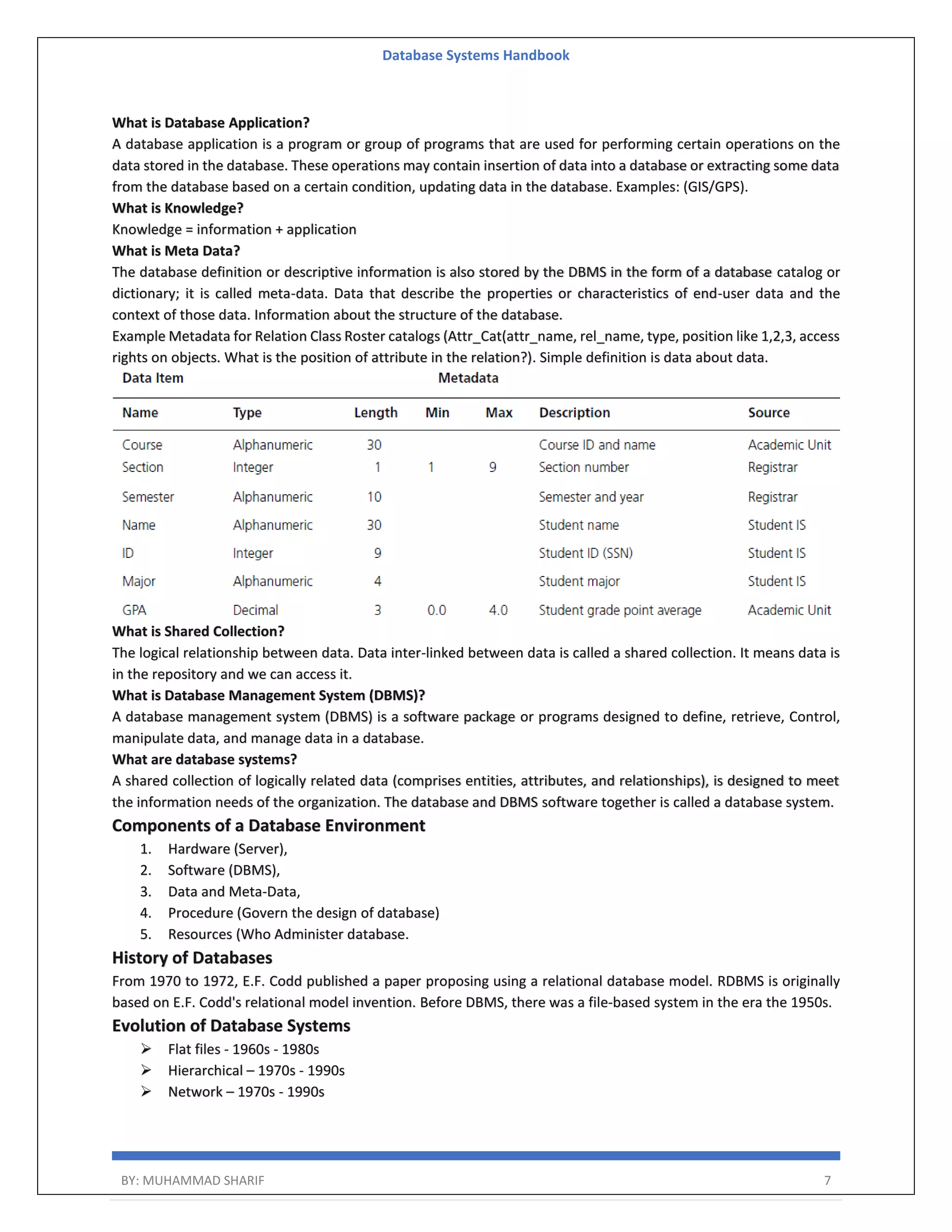Database Systems Handbook BY: MUHAMMAD SHARIF 7 What is Database Application? A database application is a program or group of programs that are used for performing certain operations on the data stored in the database. These operations may contain insertion of data into a database or extracting some data from the database based on a certain condition, updating data in the database. Examples: (GIS/GPS). What is Knowledge? Knowledge = information + application What is Meta Data? The database definition or descriptive information is also stored by the DBMS in the form of a database catalog or dictionary; it is called meta-data. Data that describe the properties or characteristics of end-user data and the context of those data. Information about the structure of the database. Example Metadata for Relation Class Roster catalogs (Attr_Cat(attr_name, rel_name, type, position like 1,2,3, access rights on objects. What is the position of attribute in the relation?). Simple definition is data about data. What is Shared Collection? The logical relationship between data. Data inter-linked between data is called a shared collection. It means data is in the repository and we can access it. What is Database Management System (DBMS)? A database management system (DBMS) is a software package or programs designed to define, retrieve, Control, manipulate data, and manage data in a database. What are database systems? A shared collection of logically related data (comprises entities, attributes, and relationships), is designed to meet the information needs of the organization. The database and DBMS software together is called a database system. Components of a Database Environment 1. Hardware (Server), 2. Software (DBMS), 3. Data and Meta-Data, 4. Procedure (Govern the design of database) 5. Resources (Who Administer database. History of Databases From 1970 to 1972, E.F. Codd published a paper proposing using a relational database model. RDBMS is originally based on E.F. Codd's relational model invention. Before DBMS, there was a file-based system in the era the 1950s. Evolution of Database Systems  Flat files - 1960s - 1980s  Hierarchical – 1970s - 1990s  Network – 1970s - 1990s 