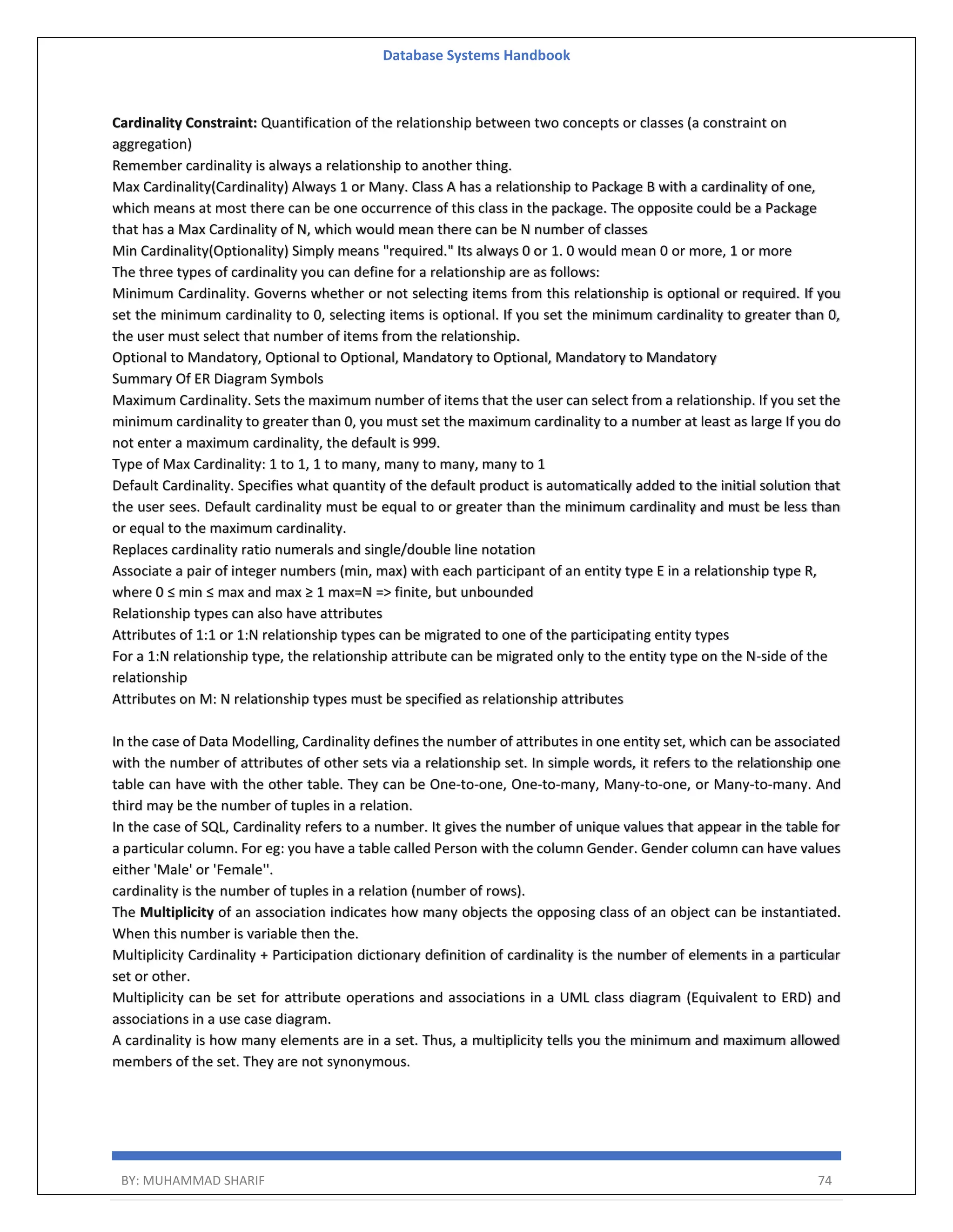 Database Systems Handbook BY: MUHAMMAD SHARIF 74 Cardinality Constraint: Quantification of the relationship between two concepts or classes (a constraint on aggregation) Remember cardinality is always a relationship to another thing. Max Cardinality(Cardinality) Always 1 or Many. Class A has a relationship to Package B with a cardinality of one, which means at most there can be one occurrence of this class in the package. The opposite could be a Package that has a Max Cardinality of N, which would mean there can be N number of classes Min Cardinality(Optionality) Simply means "required." Its always 0 or 1. 0 would mean 0 or more, 1 or more The three types of cardinality you can define for a relationship are as follows: Minimum Cardinality. Governs whether or not selecting items from this relationship is optional or required. If you set the minimum cardinality to 0, selecting items is optional. If you set the minimum cardinality to greater than 0, the user must select that number of items from the relationship. Optional to Mandatory, Optional to Optional, Mandatory to Optional, Mandatory to Mandatory Summary Of ER Diagram Symbols Maximum Cardinality. Sets the maximum number of items that the user can select from a relationship. If you set the minimum cardinality to greater than 0, you must set the maximum cardinality to a number at least as large If you do not enter a maximum cardinality, the default is 999. Type of Max Cardinality: 1 to 1, 1 to many, many to many, many to 1 Default Cardinality. Specifies what quantity of the default product is automatically added to the initial solution that the user sees. Default cardinality must be equal to or greater than the minimum cardinality and must be less than or equal to the maximum cardinality. Replaces cardinality ratio numerals and single/double line notation Associate a pair of integer numbers (min, max) with each participant of an entity type E in a relationship type R, where 0 ≤ min ≤ max and max ≥ 1 max=N => finite, but unbounded Relationship types can also have attributes Attributes of 1:1 or 1:N relationship types can be migrated to one of the participating entity types For a 1:N relationship type, the relationship attribute can be migrated only to the entity type on the N-side of the relationship Attributes on M: N relationship types must be specified as relationship attributes In the case of Data Modelling, Cardinality defines the number of attributes in one entity set, which can be associated with the number of attributes of other sets via a relationship set. In simple words, it refers to the relationship one table can have with the other table. They can be One-to-one, One-to-many, Many-to-one, or Many-to-many. And third may be the number of tuples in a relation. In the case of SQL, Cardinality refers to a number. It gives the number of unique values that appear in the table for a particular column. For eg: you have a table called Person with the column Gender. Gender column can have values either 'Male' or 'Female''. cardinality is the number of tuples in a relation (number of rows). The Multiplicity of an association indicates how many objects the opposing class of an object can be instantiated. When this number is variable then the. Multiplicity Cardinality + Participation dictionary definition of cardinality is the number of elements in a particular set or other. Multiplicity can be set for attribute operations and associations in a UML class diagram (Equivalent to ERD) and associations in a use case diagram. A cardinality is how many elements are in a set. Thus, a multiplicity tells you the minimum and maximum allowed members of the set. They are not synonymous. 