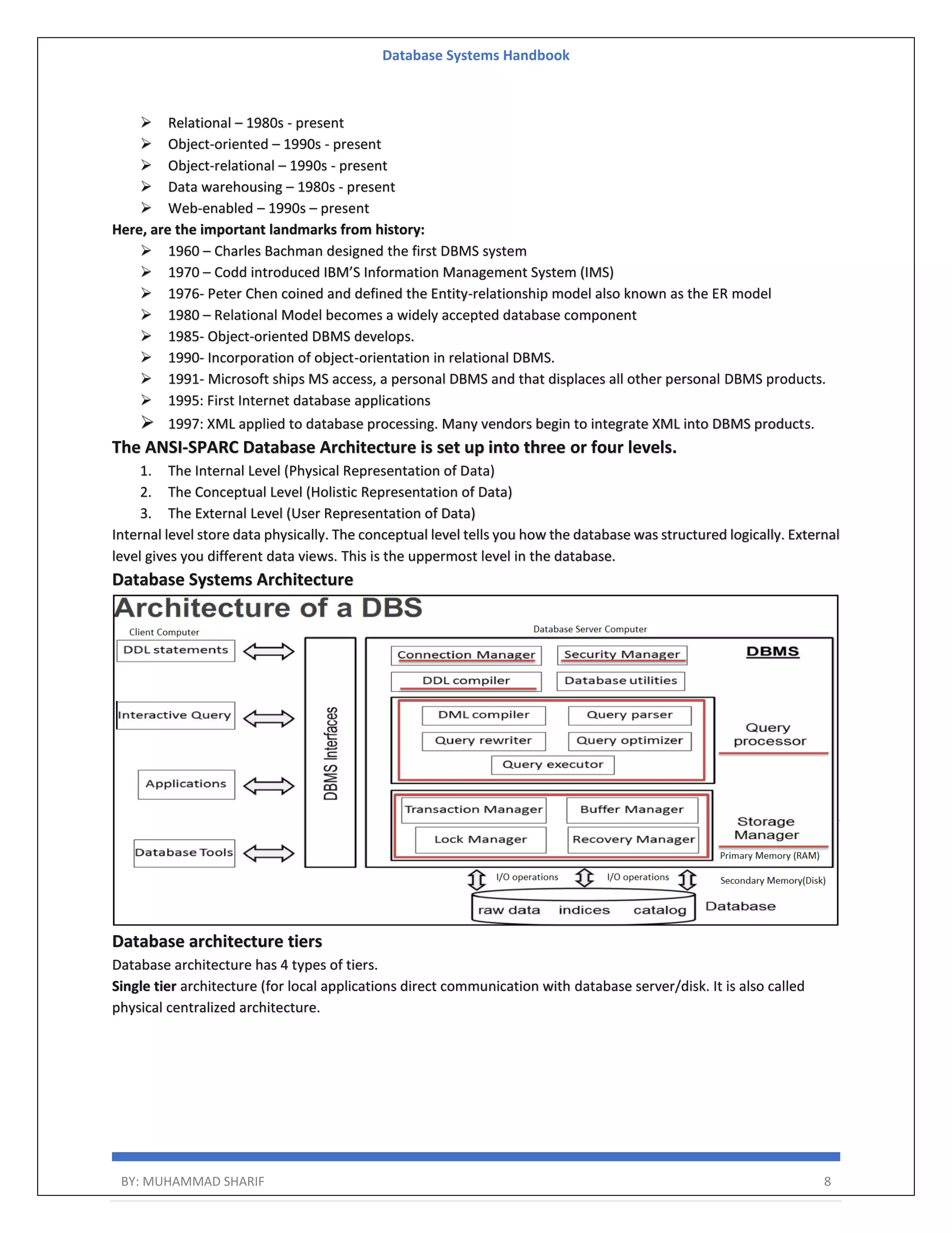 Database Systems Handbook BY: MUHAMMAD SHARIF 8  Relational – 1980s - present  Object-oriented – 1990s - present  Object-relational – 1990s - present  Data warehousing – 1980s - present  Web-enabled – 1990s – present Here, are the important landmarks from history:  1960 – Charles Bachman designed the first DBMS system  1970 – Codd introduced IBM’S Information Management System (IMS)  1976- Peter Chen coined and defined the Entity-relationship model also known as the ER model  1980 – Relational Model becomes a widely accepted database component  1985- Object-oriented DBMS develops.  1990- Incorporation of object-orientation in relational DBMS.  1991- Microsoft ships MS access, a personal DBMS and that displaces all other personal DBMS products.  1995: First Internet database applications  1997: XML applied to database processing. Many vendors begin to integrate XML into DBMS products. The ANSI-SPARC Database Architecture is set up into three or four levels. 1. The Internal Level (Physical Representation of Data) 2. The Conceptual Level (Holistic Representation of Data) 3. The External Level (User Representation of Data) Internal level store data physically. The conceptual level tells you how the database was structured logically. External level gives you different data views. This is the uppermost level in the database. Database Systems Architecture Database architecture tiers Database architecture has 4 types of tiers. Single tier architecture (for local applications direct communication with database server/disk. It is also called physical centralized architecture. 