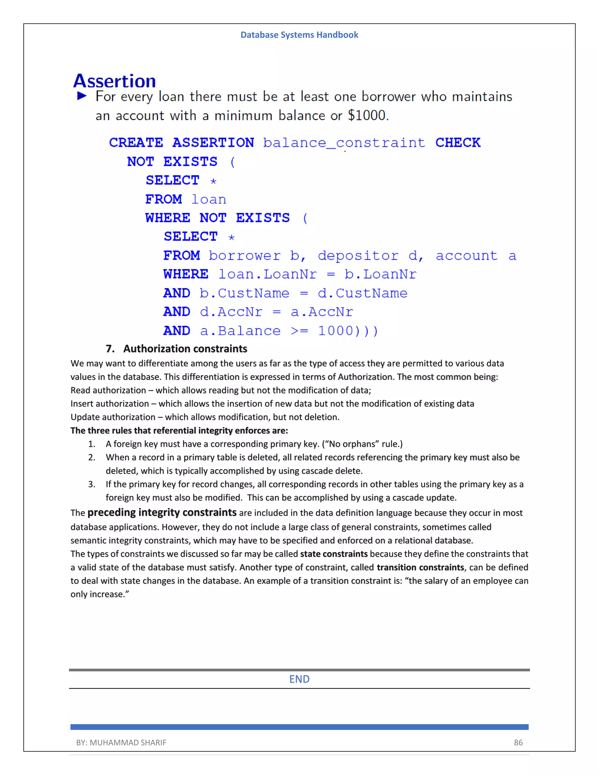 Database Systems Handbook BY: MUHAMMAD SHARIF 86 7. Authorization constraints We may want to differentiate among the users as far as the type of access they are permitted to various data values in the database. This differentiation is expressed in terms of Authorization. The most common being: Read authorization – which allows reading but not the modification of data; Insert authorization – which allows the insertion of new data but not the modification of existing data Update authorization – which allows modification, but not deletion. The three rules that referential integrity enforces are: 1. A foreign key must have a corresponding primary key. (“No orphans” rule.) 2. When a record in a primary table is deleted, all related records referencing the primary key must also be deleted, which is typically accomplished by using cascade delete. 3. If the primary key for record changes, all corresponding records in other tables using the primary key as a foreign key must also be modified. This can be accomplished by using a cascade update. The preceding integrity constraints are included in the data definition language because they occur in most database applications. However, they do not include a large class of general constraints, sometimes called semantic integrity constraints, which may have to be specified and enforced on a relational database. The types of constraints we discussed so far may be called state constraints because they define the constraints that a valid state of the database must satisfy. Another type of constraint, called transition constraints, can be defined to deal with state changes in the database. An example of a transition constraint is: “the salary of an employee can only increase.” END 