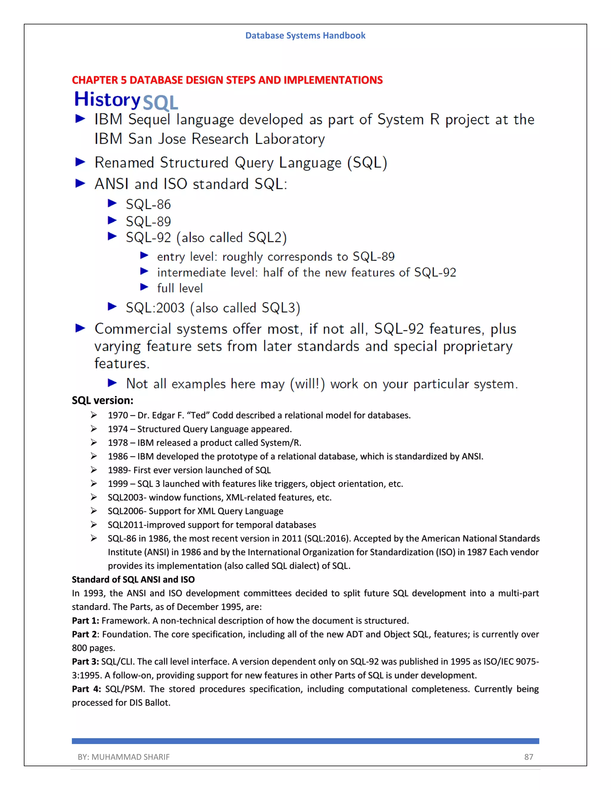 Database Systems Handbook BY: MUHAMMAD SHARIF 87 CHAPTER 5 DATABASE DESIGN STEPS AND IMPLEMENTATIONS SQL version:  1970 – Dr. Edgar F. “Ted” Codd described a relational model for databases.  1974 – Structured Query Language appeared.  1978 – IBM released a product called System/R.  1986 – IBM developed the prototype of a relational database, which is standardized by ANSI.  1989- First ever version launched of SQL  1999 – SQL 3 launched with features like triggers, object orientation, etc.  SQL2003- window functions, XML-related features, etc.  SQL2006- Support for XML Query Language  SQL2011-improved support for temporal databases  SQL-86 in 1986, the most recent version in 2011 (SQL:2016). Accepted by the American National Standards Institute (ANSI) in 1986 and by the International Organization for Standardization (ISO) in 1987 Each vendor provides its implementation (also called SQL dialect) of SQL. Standard of SQL ANSI and ISO In 1993, the ANSI and ISO development committees decided to split future SQL development into a multi-part standard. The Parts, as of December 1995, are: Part 1: Framework. A non-technical description of how the document is structured. Part 2: Foundation. The core specification, including all of the new ADT and Object SQL, features; is currently over 800 pages. Part 3: SQL/CLI. The call level interface. A version dependent only on SQL-92 was published in 1995 as ISO/IEC 9075- 3:1995. A follow-on, providing support for new features in other Parts of SQL is under development. Part 4: SQL/PSM. The stored procedures specification, including computational completeness. Currently being processed for DIS Ballot. 