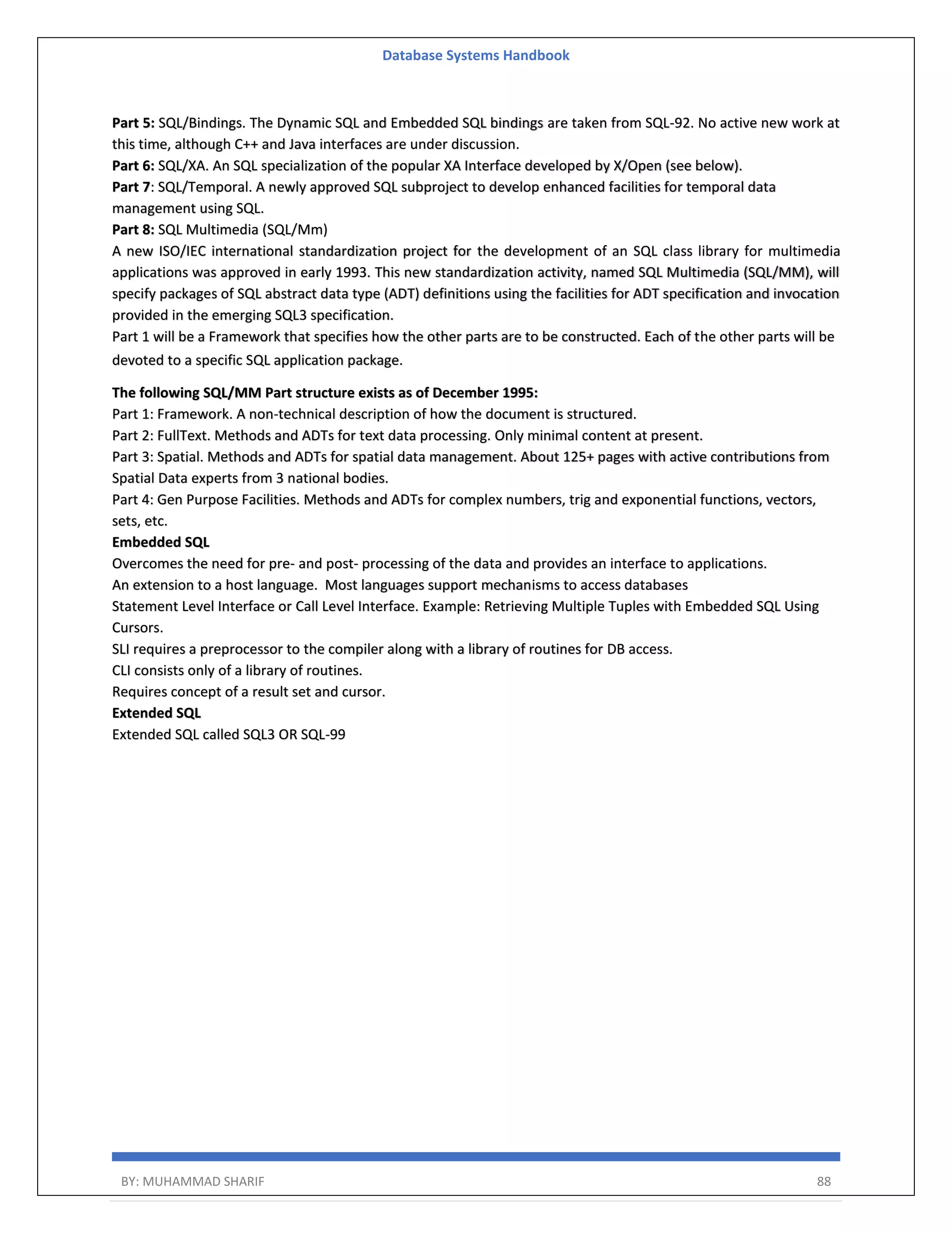 Database Systems Handbook BY: MUHAMMAD SHARIF 88 Part 5: SQL/Bindings. The Dynamic SQL and Embedded SQL bindings are taken from SQL-92. No active new work at this time, although C++ and Java interfaces are under discussion. Part 6: SQL/XA. An SQL specialization of the popular XA Interface developed by X/Open (see below). Part 7: SQL/Temporal. A newly approved SQL subproject to develop enhanced facilities for temporal data management using SQL. Part 8: SQL Multimedia (SQL/Mm) A new ISO/IEC international standardization project for the development of an SQL class library for multimedia applications was approved in early 1993. This new standardization activity, named SQL Multimedia (SQL/MM), will specify packages of SQL abstract data type (ADT) definitions using the facilities for ADT specification and invocation provided in the emerging SQL3 specification. Part 1 will be a Framework that specifies how the other parts are to be constructed. Each of the other parts will be devoted to a specific SQL application package. The following SQL/MM Part structure exists as of December 1995: Part 1: Framework. A non-technical description of how the document is structured. Part 2: FullText. Methods and ADTs for text data processing. Only minimal content at present. Part 3: Spatial. Methods and ADTs for spatial data management. About 125+ pages with active contributions from Spatial Data experts from 3 national bodies. Part 4: Gen Purpose Facilities. Methods and ADTs for complex numbers, trig and exponential functions, vectors, sets, etc. Embedded SQL Overcomes the need for pre- and post- processing of the data and provides an interface to applications. An extension to a host language. Most languages support mechanisms to access databases Statement Level Interface or Call Level Interface. Example: Retrieving Multiple Tuples with Embedded SQL Using Cursors. SLI requires a preprocessor to the compiler along with a library of routines for DB access. CLI consists only of a library of routines. Requires concept of a result set and cursor. Extended SQL Extended SQL called SQL3 OR SQL-99 