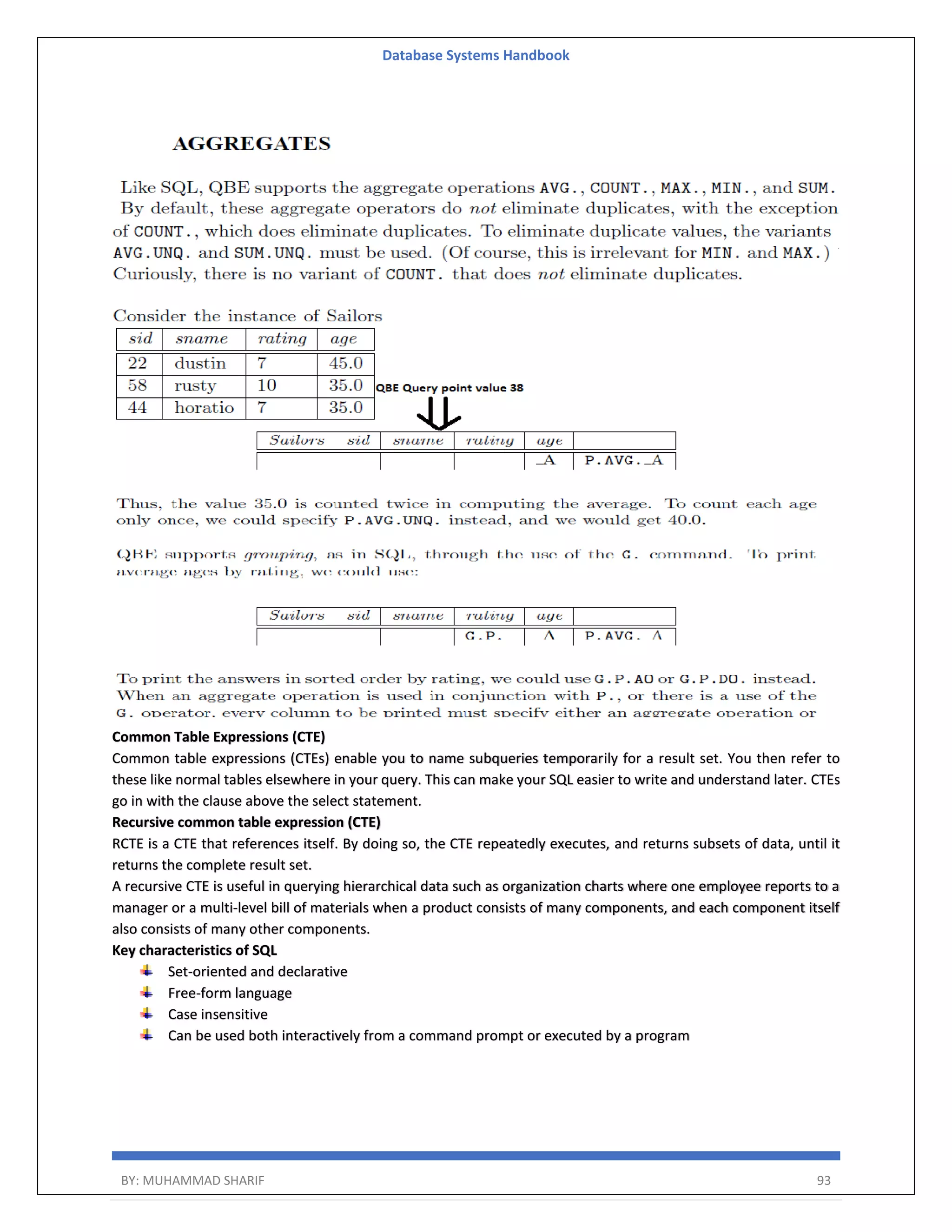 Database Systems Handbook BY: MUHAMMAD SHARIF 93 Common Table Expressions (CTE) Common table expressions (CTEs) enable you to name subqueries temporarily for a result set. You then refer to these like normal tables elsewhere in your query. This can make your SQL easier to write and understand later. CTEs go in with the clause above the select statement. Recursive common table expression (CTE) RCTE is a CTE that references itself. By doing so, the CTE repeatedly executes, and returns subsets of data, until it returns the complete result set. A recursive CTE is useful in querying hierarchical data such as organization charts where one employee reports to a manager or a multi-level bill of materials when a product consists of many components, and each component itself also consists of many other components. Key characteristics of SQL Set-oriented and declarative Free-form language Case insensitive Can be used both interactively from a command prompt or executed by a program 