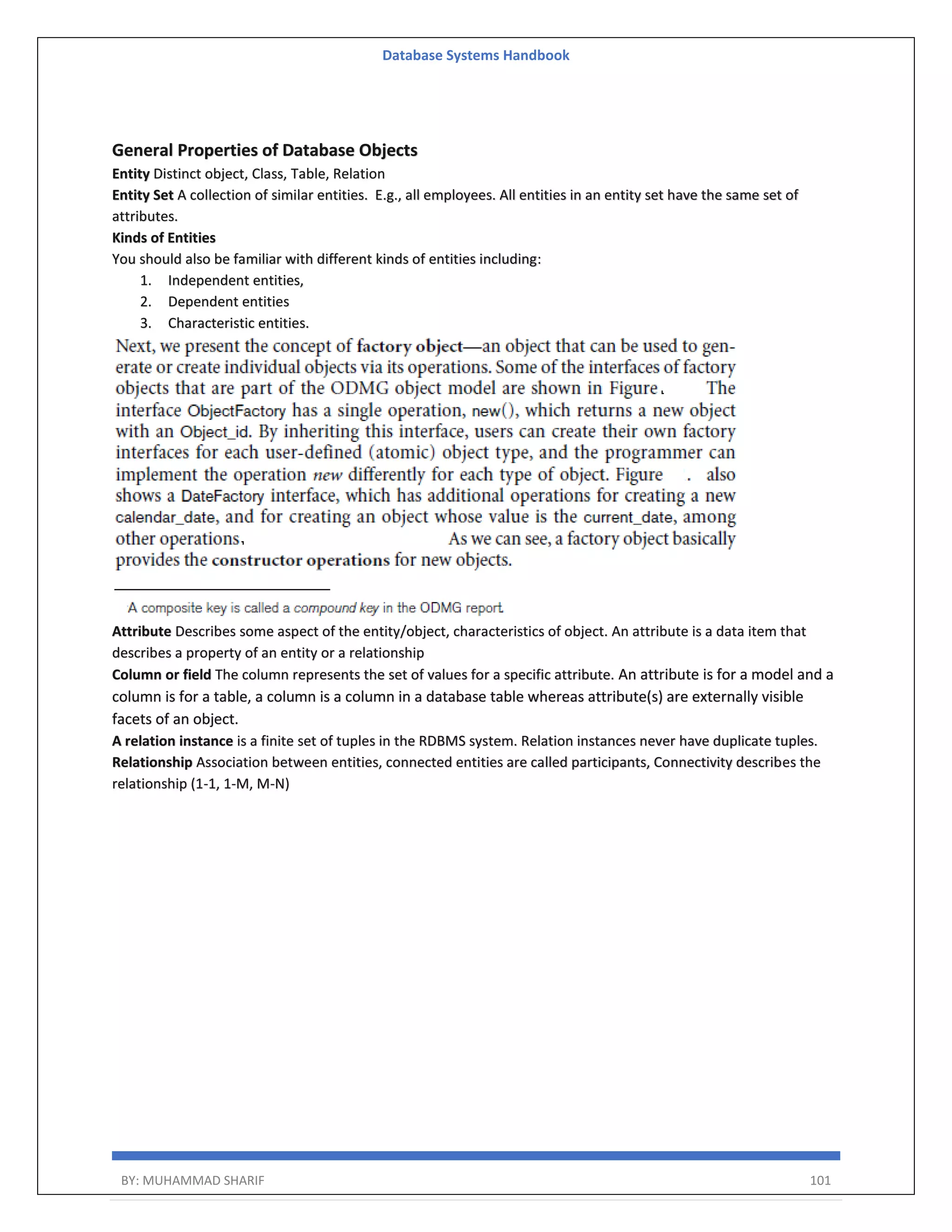 Database Systems Handbook BY: MUHAMMAD SHARIF 101 General Properties of Database Objects Entity Distinct object, Class, Table, Relation Entity Set A collection of similar entities. E.g., all employees. All entities in an entity set have the same set of attributes. Kinds of Entities You should also be familiar with different kinds of entities including: 1. Independent entities, 2. Dependent entities 3. Characteristic entities. Attribute Describes some aspect of the entity/object, characteristics of object. An attribute is a data item that describes a property of an entity or a relationship Column or field The column represents the set of values for a specific attribute. An attribute is for a model and a column is for a table, a column is a column in a database table whereas attribute(s) are externally visible facets of an object. A relation instance is a finite set of tuples in the RDBMS system. Relation instances never have duplicate tuples. Relationship Association between entities, connected entities are called participants, Connectivity describes the relationship (1-1, 1-M, M-N) 