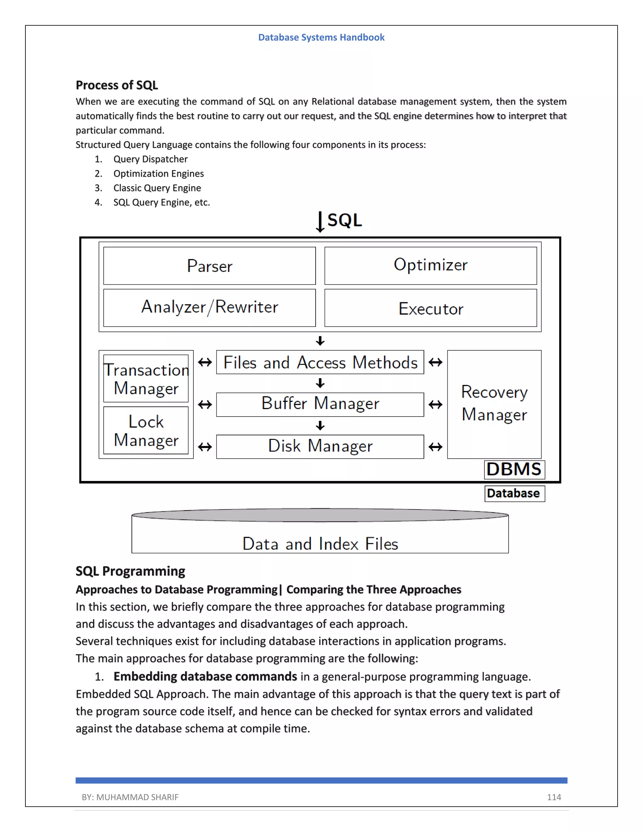 Database Systems Handbook BY: MUHAMMAD SHARIF 114 Process of SQL When we are executing the command of SQL on any Relational database management system, then the system automatically finds the best routine to carry out our request, and the SQL engine determines how to interpret that particular command. Structured Query Language contains the following four components in its process: 1. Query Dispatcher 2. Optimization Engines 3. Classic Query Engine 4. SQL Query Engine, etc. SQL Programming Approaches to Database Programming| Comparing the Three Approaches In this section, we briefly compare the three approaches for database programming and discuss the advantages and disadvantages of each approach. Several techniques exist for including database interactions in application programs. The main approaches for database programming are the following: 1. Embedding database commands in a general-purpose programming language. Embedded SQL Approach. The main advantage of this approach is that the query text is part of the program source code itself, and hence can be checked for syntax errors and validated against the database schema at compile time. 