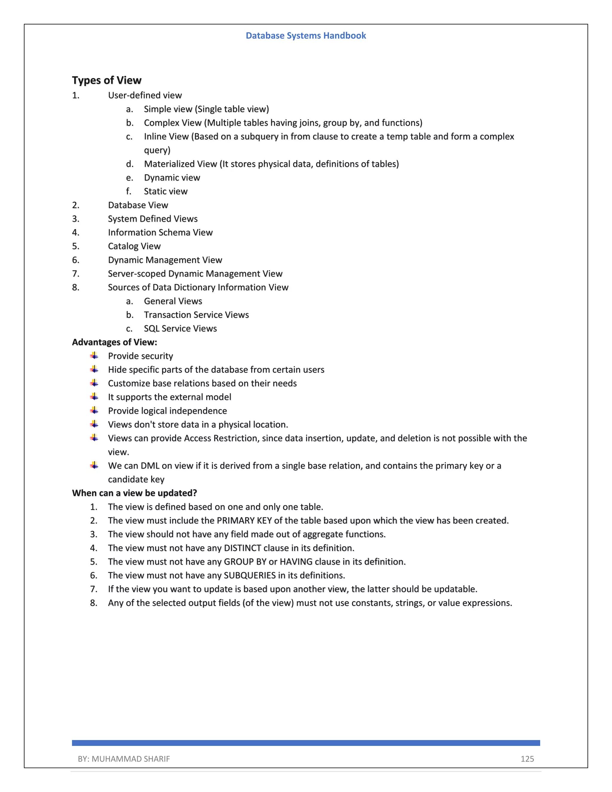 Database Systems Handbook BY: MUHAMMAD SHARIF 125 Types of View 1. User-defined view a. Simple view (Single table view) b. Complex View (Multiple tables having joins, group by, and functions) c. Inline View (Based on a subquery in from clause to create a temp table and form a complex query) d. Materialized View (It stores physical data, definitions of tables) e. Dynamic view f. Static view 2. Database View 3. System Defined Views 4. Information Schema View 5. Catalog View 6. Dynamic Management View 7. Server-scoped Dynamic Management View 8. Sources of Data Dictionary Information View a. General Views b. Transaction Service Views c. SQL Service Views Advantages of View: Provide security Hide specific parts of the database from certain users Customize base relations based on their needs It supports the external model Provide logical independence Views don't store data in a physical location. Views can provide Access Restriction, since data insertion, update, and deletion is not possible with the view. We can DML on view if it is derived from a single base relation, and contains the primary key or a candidate key When can a view be updated? 1. The view is defined based on one and only one table. 2. The view must include the PRIMARY KEY of the table based upon which the view has been created. 3. The view should not have any field made out of aggregate functions. 4. The view must not have any DISTINCT clause in its definition. 5. The view must not have any GROUP BY or HAVING clause in its definition. 6. The view must not have any SUBQUERIES in its definitions. 7. If the view you want to update is based upon another view, the latter should be updatable. 8. Any of the selected output fields (of the view) must not use constants, strings, or value expressions. 
