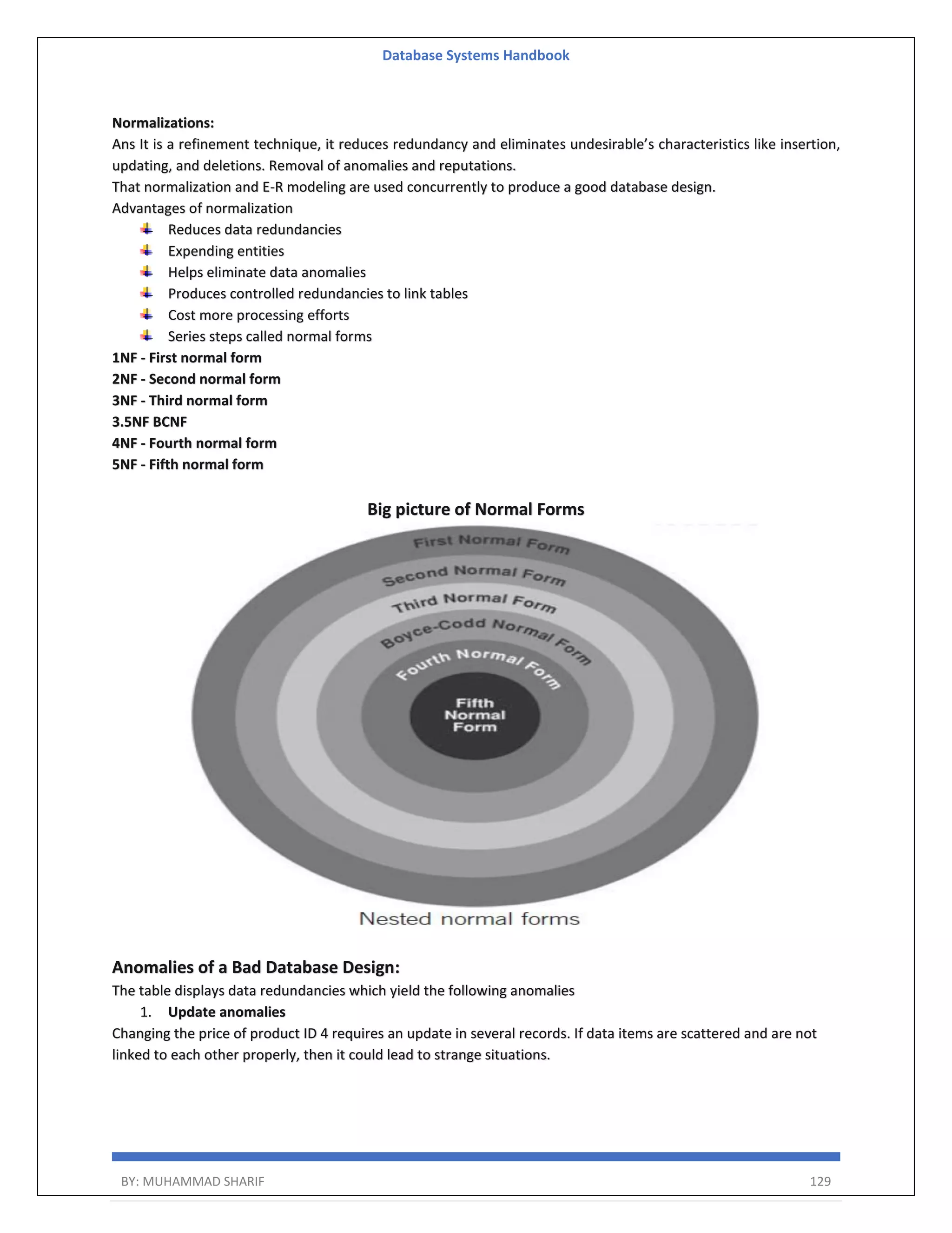Database Systems Handbook BY: MUHAMMAD SHARIF 129 Normalizations: Ans It is a refinement technique, it reduces redundancy and eliminates undesirable’s characteristics like insertion, updating, and deletions. Removal of anomalies and reputations. That normalization and E-R modeling are used concurrently to produce a good database design. Advantages of normalization Reduces data redundancies Expending entities Helps eliminate data anomalies Produces controlled redundancies to link tables Cost more processing efforts Series steps called normal forms 1NF - First normal form 2NF - Second normal form 3NF - Third normal form 3.5NF BCNF 4NF - Fourth normal form 5NF - Fifth normal form Big picture of Normal Forms Anomalies of a Bad Database Design: The table displays data redundancies which yield the following anomalies 1. Update anomalies Changing the price of product ID 4 requires an update in several records. If data items are scattered and are not linked to each other properly, then it could lead to strange situations. 