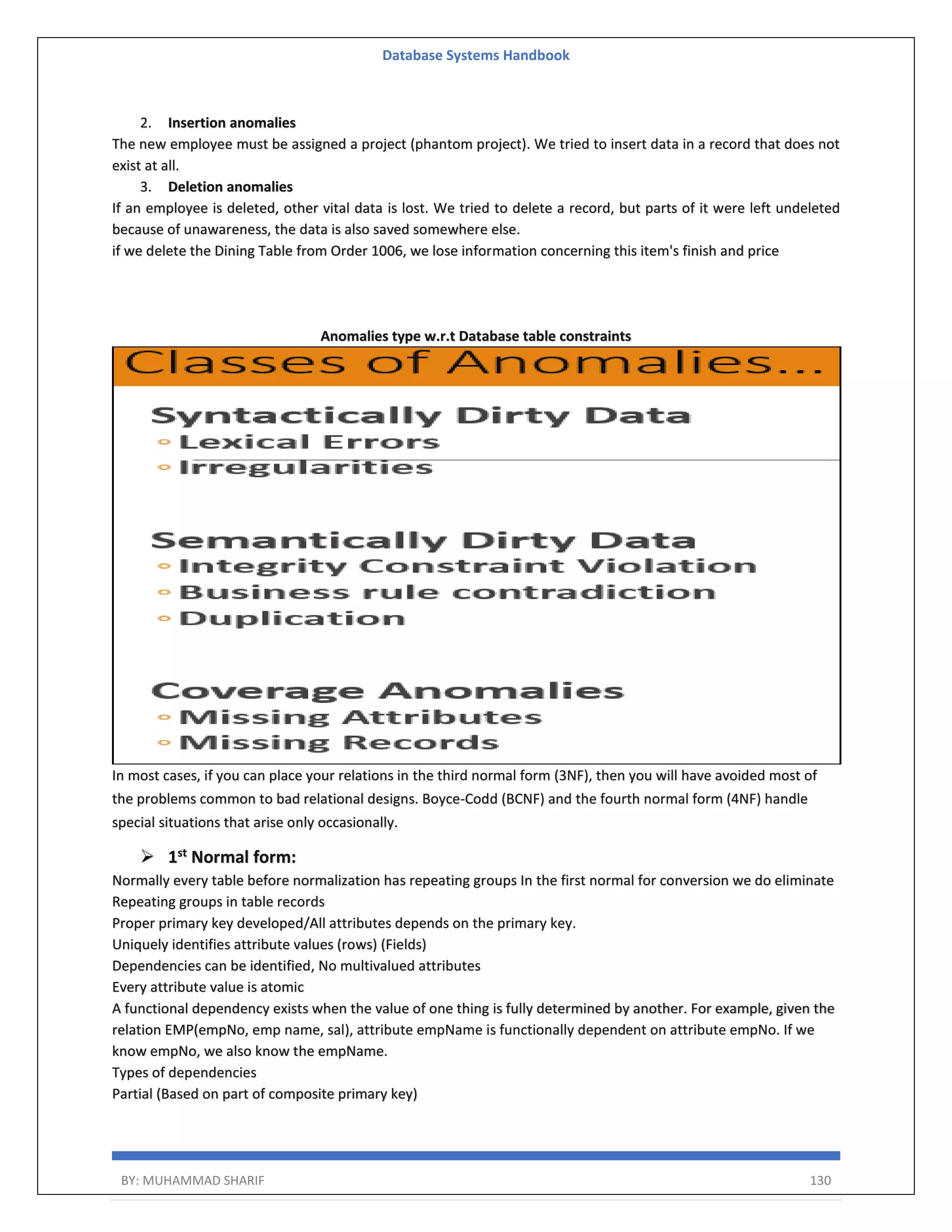 Database Systems Handbook BY: MUHAMMAD SHARIF 130 2. Insertion anomalies The new employee must be assigned a project (phantom project). We tried to insert data in a record that does not exist at all. 3. Deletion anomalies If an employee is deleted, other vital data is lost. We tried to delete a record, but parts of it were left undeleted because of unawareness, the data is also saved somewhere else. if we delete the Dining Table from Order 1006, we lose information concerning this item's finish and price Anomalies type w.r.t Database table constraints In most cases, if you can place your relations in the third normal form (3NF), then you will have avoided most of the problems common to bad relational designs. Boyce-Codd (BCNF) and the fourth normal form (4NF) handle special situations that arise only occasionally.  1st Normal form: Normally every table before normalization has repeating groups In the first normal for conversion we do eliminate Repeating groups in table records Proper primary key developed/All attributes depends on the primary key. Uniquely identifies attribute values (rows) (Fields) Dependencies can be identified, No multivalued attributes Every attribute value is atomic A functional dependency exists when the value of one thing is fully determined by another. For example, given the relation EMP(empNo, emp name, sal), attribute empName is functionally dependent on attribute empNo. If we know empNo, we also know the empName. Types of dependencies Partial (Based on part of composite primary key) 