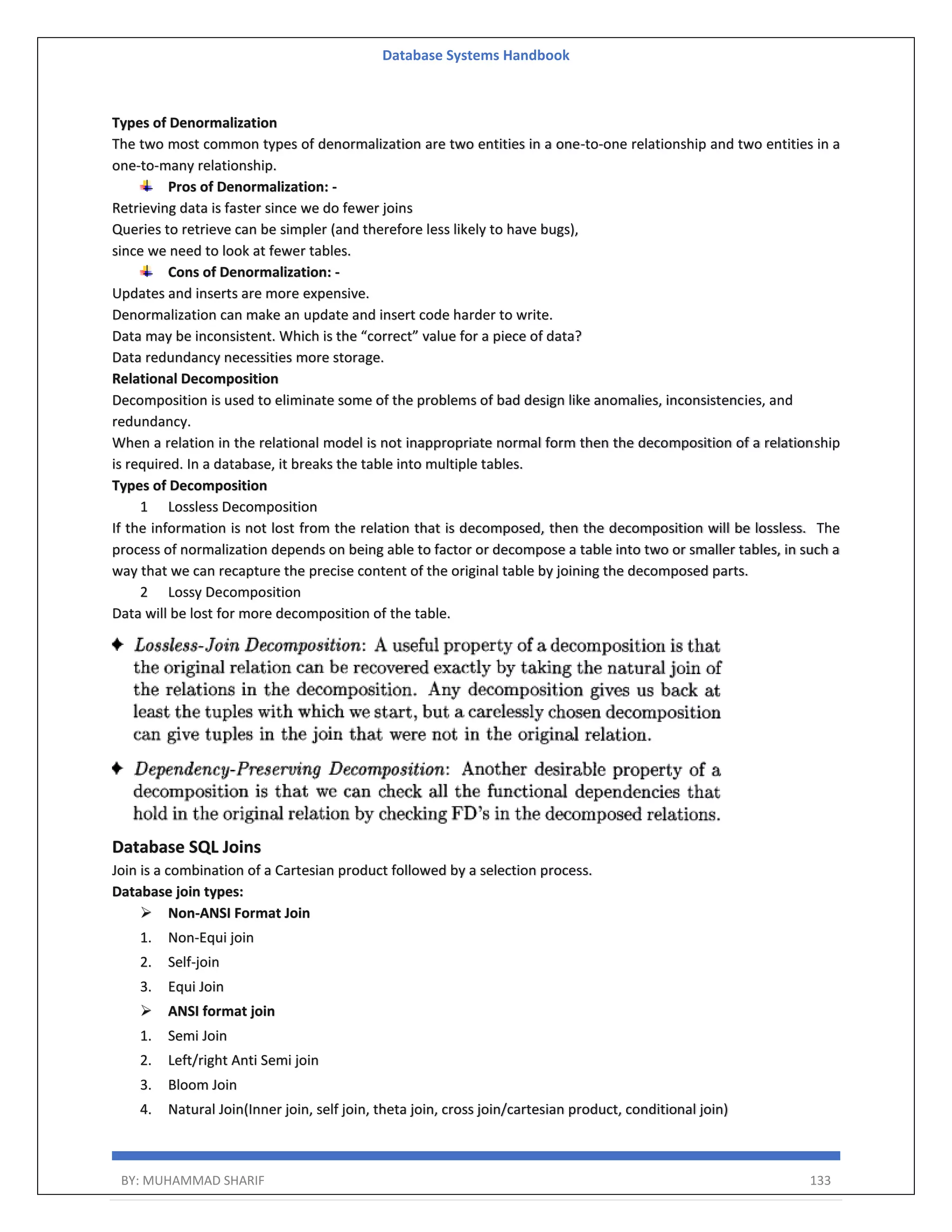 Database Systems Handbook BY: MUHAMMAD SHARIF 133 Types of Denormalization The two most common types of denormalization are two entities in a one-to-one relationship and two entities in a one-to-many relationship. Pros of Denormalization: - Retrieving data is faster since we do fewer joins Queries to retrieve can be simpler (and therefore less likely to have bugs), since we need to look at fewer tables. Cons of Denormalization: - Updates and inserts are more expensive. Denormalization can make an update and insert code harder to write. Data may be inconsistent. Which is the “correct” value for a piece of data? Data redundancy necessities more storage. Relational Decomposition Decomposition is used to eliminate some of the problems of bad design like anomalies, inconsistencies, and redundancy. When a relation in the relational model is not inappropriate normal form then the decomposition of a relationship is required. In a database, it breaks the table into multiple tables. Types of Decomposition 1 Lossless Decomposition If the information is not lost from the relation that is decomposed, then the decomposition will be lossless. The process of normalization depends on being able to factor or decompose a table into two or smaller tables, in such a way that we can recapture the precise content of the original table by joining the decomposed parts. 2 Lossy Decomposition Data will be lost for more decomposition of the table. Database SQL Joins Join is a combination of a Cartesian product followed by a selection process. Database join types:  Non-ANSI Format Join 1. Non-Equi join 2. Self-join 3. Equi Join  ANSI format join 1. Semi Join 2. Left/right Anti Semi join 3. Bloom Join 4. Natural Join(Inner join, self join, theta join, cross join/cartesian product, conditional join) 