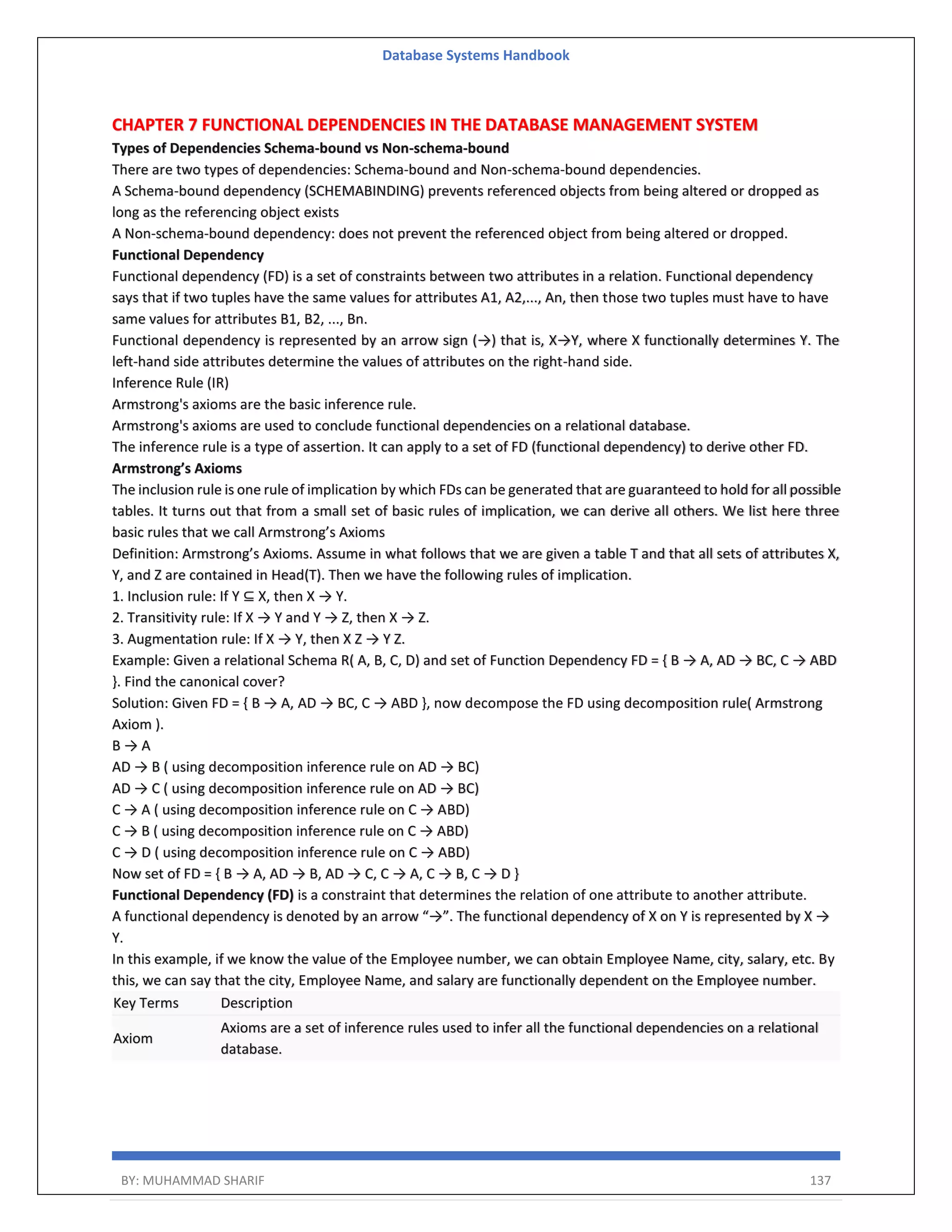 Database Systems Handbook BY: MUHAMMAD SHARIF 137 CHAPTER 7 FUNCTIONAL DEPENDENCIES IN THE DATABASE MANAGEMENT SYSTEM Types of Dependencies Schema-bound vs Non-schema-bound There are two types of dependencies: Schema-bound and Non-schema-bound dependencies. A Schema-bound dependency (SCHEMABINDING) prevents referenced objects from being altered or dropped as long as the referencing object exists A Non-schema-bound dependency: does not prevent the referenced object from being altered or dropped. Functional Dependency Functional dependency (FD) is a set of constraints between two attributes in a relation. Functional dependency says that if two tuples have the same values for attributes A1, A2,..., An, then those two tuples must have to have same values for attributes B1, B2, ..., Bn. Functional dependency is represented by an arrow sign (→) that is, X→Y, where X functionally determines Y. The left-hand side attributes determine the values of attributes on the right-hand side. Inference Rule (IR) Armstrong's axioms are the basic inference rule. Armstrong's axioms are used to conclude functional dependencies on a relational database. The inference rule is a type of assertion. It can apply to a set of FD (functional dependency) to derive other FD. Armstrong’s Axioms The inclusion rule is one rule of implication by which FDs can be generated that are guaranteed to hold for all possible tables. It turns out that from a small set of basic rules of implication, we can derive all others. We list here three basic rules that we call Armstrong’s Axioms Definition: Armstrong’s Axioms. Assume in what follows that we are given a table T and that all sets of attributes X, Y, and Z are contained in Head(T). Then we have the following rules of implication. 1. Inclusion rule: If Y ⊆ X, then X → Y. 2. Transitivity rule: If X → Y and Y → Z, then X → Z. 3. Augmentation rule: If X → Y, then X Z → Y Z. Example: Given a relational Schema R( A, B, C, D) and set of Function Dependency FD = { B → A, AD → BC, C → ABD }. Find the canonical cover? Solution: Given FD = { B → A, AD → BC, C → ABD }, now decompose the FD using decomposition rule( Armstrong Axiom ). B → A AD → B ( using decomposition inference rule on AD → BC) AD → C ( using decomposition inference rule on AD → BC) C → A ( using decomposition inference rule on C → ABD) C → B ( using decomposition inference rule on C → ABD) C → D ( using decomposition inference rule on C → ABD) Now set of FD = { B → A, AD → B, AD → C, C → A, C → B, C → D } Functional Dependency (FD) is a constraint that determines the relation of one attribute to another attribute. A functional dependency is denoted by an arrow “→”. The functional dependency of X on Y is represented by X → Y. In this example, if we know the value of the Employee number, we can obtain Employee Name, city, salary, etc. By this, we can say that the city, Employee Name, and salary are functionally dependent on the Employee number. Key Terms Description Axiom Axioms are a set of inference rules used to infer all the functional dependencies on a relational database. 