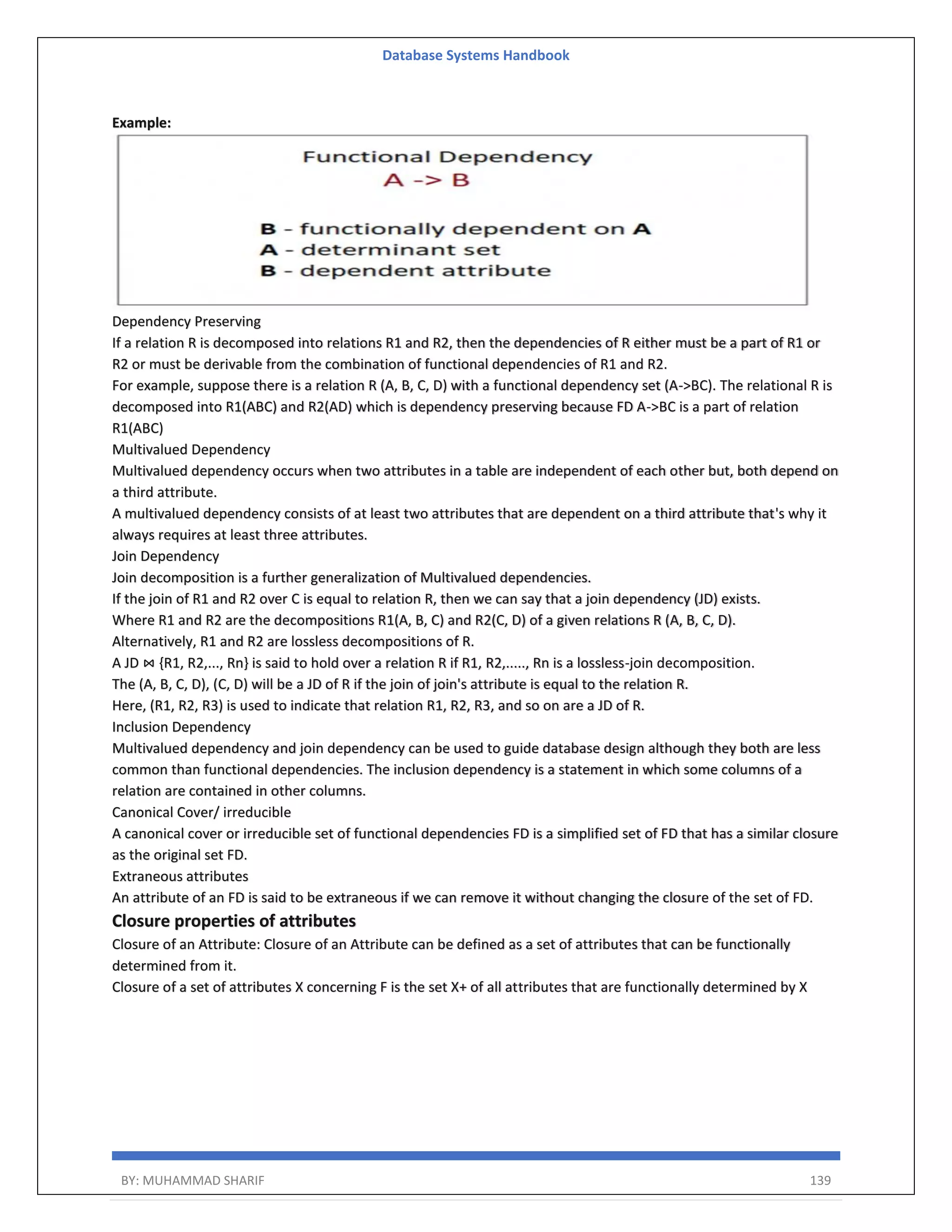 Database Systems Handbook BY: MUHAMMAD SHARIF 139 Example: Dependency Preserving If a relation R is decomposed into relations R1 and R2, then the dependencies of R either must be a part of R1 or R2 or must be derivable from the combination of functional dependencies of R1 and R2. For example, suppose there is a relation R (A, B, C, D) with a functional dependency set (A->BC). The relational R is decomposed into R1(ABC) and R2(AD) which is dependency preserving because FD A->BC is a part of relation R1(ABC) Multivalued Dependency Multivalued dependency occurs when two attributes in a table are independent of each other but, both depend on a third attribute. A multivalued dependency consists of at least two attributes that are dependent on a third attribute that's why it always requires at least three attributes. Join Dependency Join decomposition is a further generalization of Multivalued dependencies. If the join of R1 and R2 over C is equal to relation R, then we can say that a join dependency (JD) exists. Where R1 and R2 are the decompositions R1(A, B, C) and R2(C, D) of a given relations R (A, B, C, D). Alternatively, R1 and R2 are lossless decompositions of R. A JD ⋈ {R1, R2,..., Rn} is said to hold over a relation R if R1, R2,....., Rn is a lossless-join decomposition. The (A, B, C, D), (C, D) will be a JD of R if the join of join's attribute is equal to the relation R. Here, (R1, R2, R3) is used to indicate that relation R1, R2, R3, and so on are a JD of R. Inclusion Dependency Multivalued dependency and join dependency can be used to guide database design although they both are less common than functional dependencies. The inclusion dependency is a statement in which some columns of a relation are contained in other columns. Canonical Cover/ irreducible A canonical cover or irreducible set of functional dependencies FD is a simplified set of FD that has a similar closure as the original set FD. Extraneous attributes An attribute of an FD is said to be extraneous if we can remove it without changing the closure of the set of FD. Closure properties of attributes Closure of an Attribute: Closure of an Attribute can be defined as a set of attributes that can be functionally determined from it. Closure of a set of attributes X concerning F is the set X+ of all attributes that are functionally determined by X 