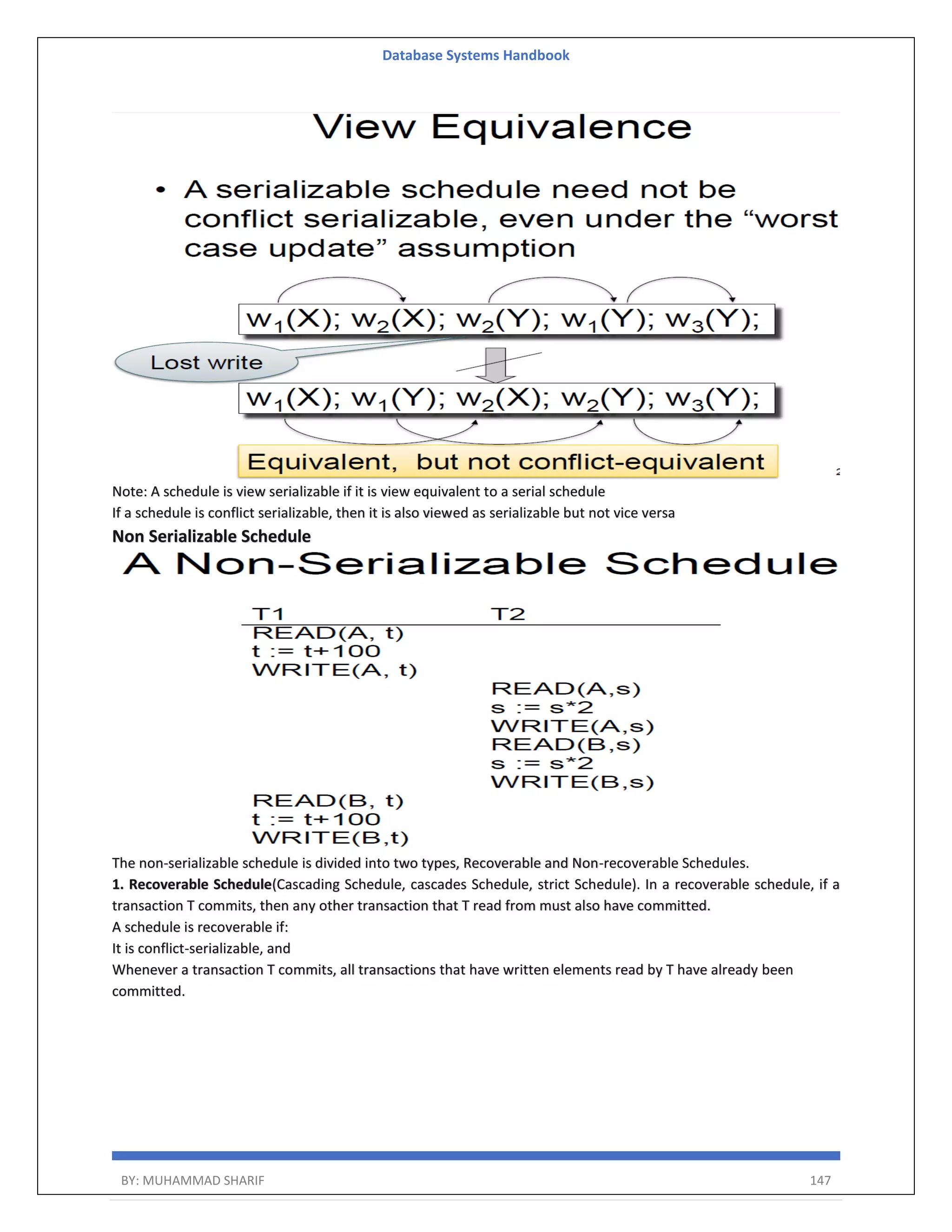 Database Systems Handbook BY: MUHAMMAD SHARIF 147 Note: A schedule is view serializable if it is view equivalent to a serial schedule If a schedule is conflict serializable, then it is also viewed as serializable but not vice versa Non Serializable Schedule The non-serializable schedule is divided into two types, Recoverable and Non-recoverable Schedules. 1. Recoverable Schedule(Cascading Schedule, cascades Schedule, strict Schedule). In a recoverable schedule, if a transaction T commits, then any other transaction that T read from must also have committed. A schedule is recoverable if: It is conflict-serializable, and Whenever a transaction T commits, all transactions that have written elements read by T have already been committed. 