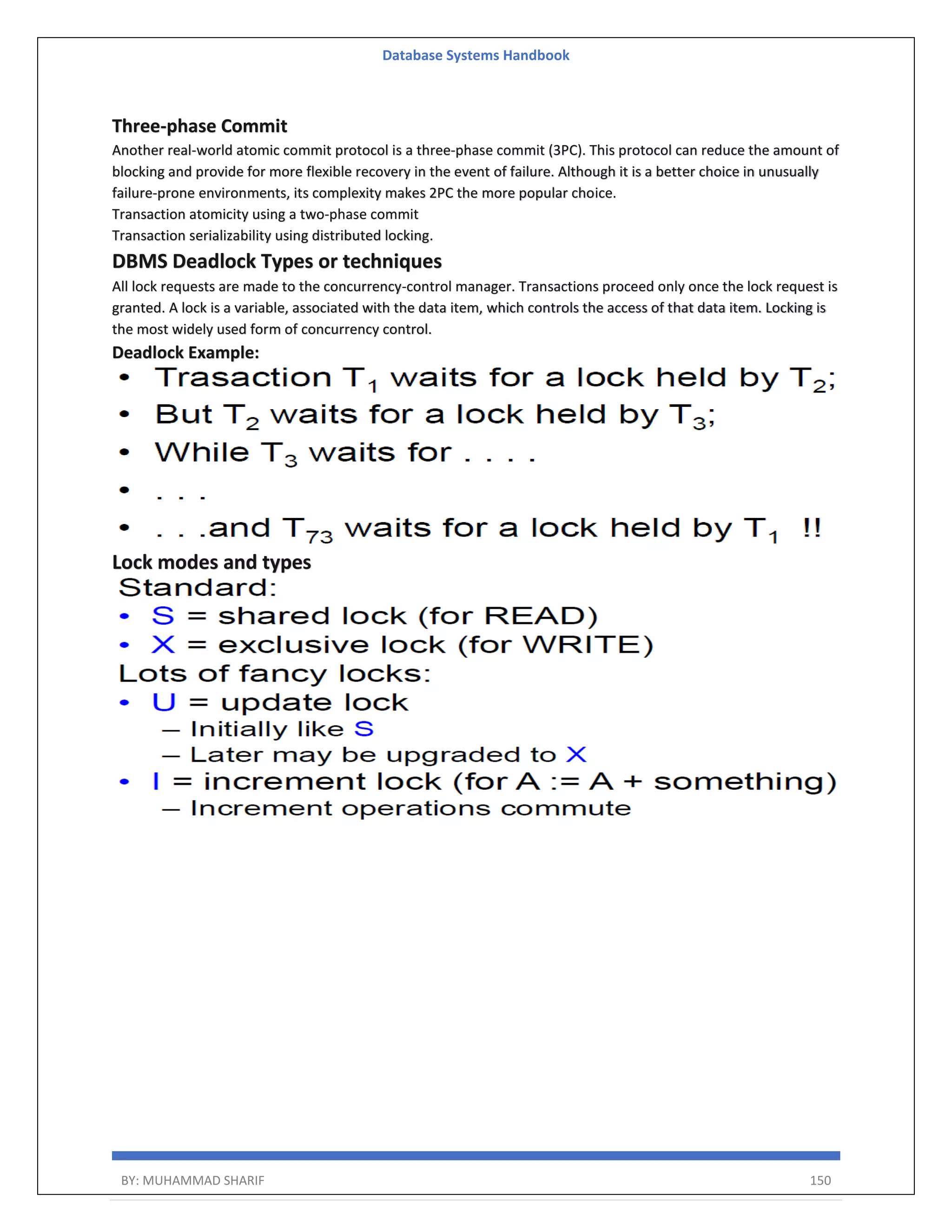 Database Systems Handbook BY: MUHAMMAD SHARIF 150 Three-phase Commit Another real-world atomic commit protocol is a three-phase commit (3PC). This protocol can reduce the amount of blocking and provide for more flexible recovery in the event of failure. Although it is a better choice in unusually failure-prone environments, its complexity makes 2PC the more popular choice. Transaction atomicity using a two-phase commit Transaction serializability using distributed locking. DBMS Deadlock Types or techniques All lock requests are made to the concurrency-control manager. Transactions proceed only once the lock request is granted. A lock is a variable, associated with the data item, which controls the access of that data item. Locking is the most widely used form of concurrency control. Deadlock Example: Lock modes and types 