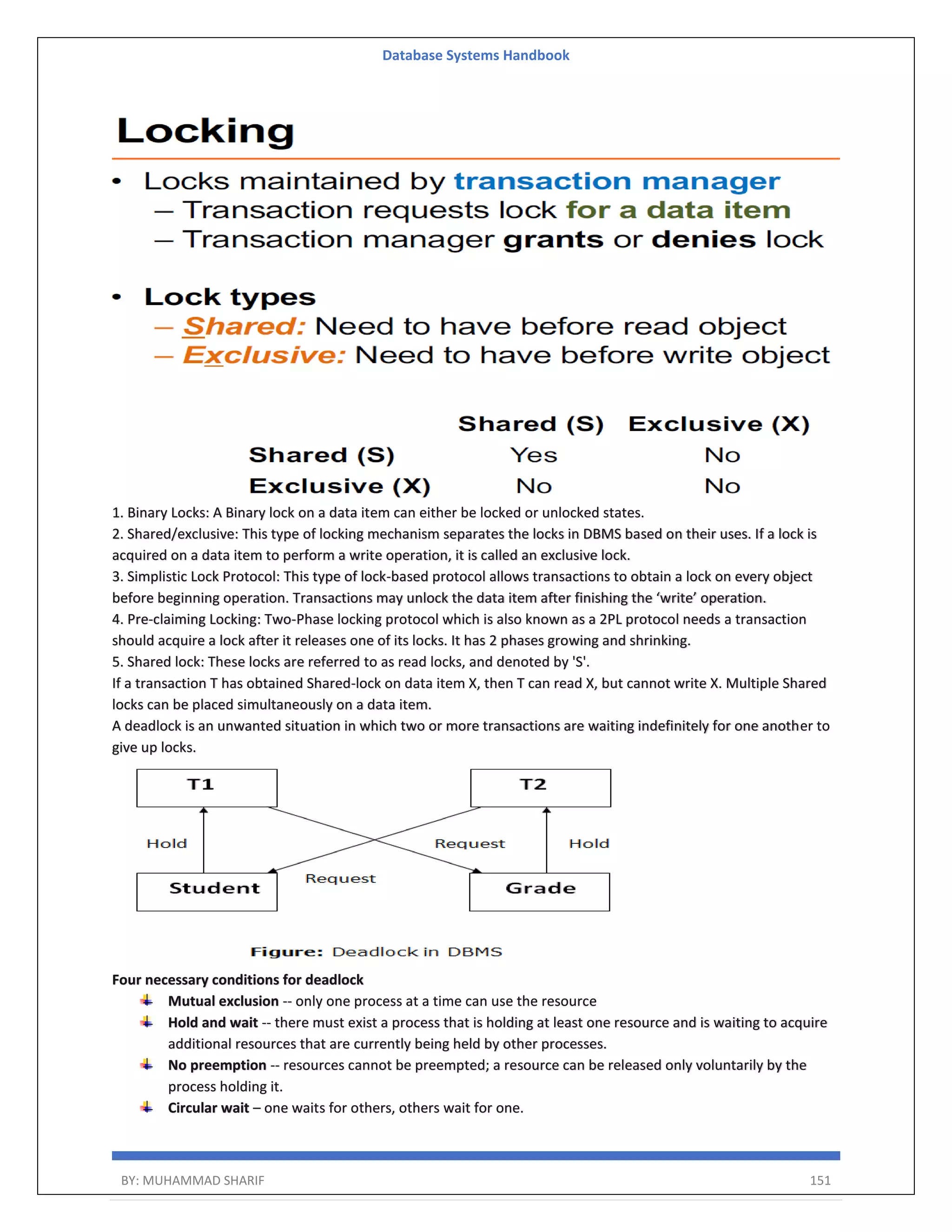 Database Systems Handbook BY: MUHAMMAD SHARIF 151 1. Binary Locks: A Binary lock on a data item can either be locked or unlocked states. 2. Shared/exclusive: This type of locking mechanism separates the locks in DBMS based on their uses. If a lock is acquired on a data item to perform a write operation, it is called an exclusive lock. 3. Simplistic Lock Protocol: This type of lock-based protocol allows transactions to obtain a lock on every object before beginning operation. Transactions may unlock the data item after finishing the ‘write’ operation. 4. Pre-claiming Locking: Two-Phase locking protocol which is also known as a 2PL protocol needs a transaction should acquire a lock after it releases one of its locks. It has 2 phases growing and shrinking. 5. Shared lock: These locks are referred to as read locks, and denoted by 'S'. If a transaction T has obtained Shared-lock on data item X, then T can read X, but cannot write X. Multiple Shared locks can be placed simultaneously on a data item. A deadlock is an unwanted situation in which two or more transactions are waiting indefinitely for one another to give up locks. Four necessary conditions for deadlock Mutual exclusion -- only one process at a time can use the resource Hold and wait -- there must exist a process that is holding at least one resource and is waiting to acquire additional resources that are currently being held by other processes. No preemption -- resources cannot be preempted; a resource can be released only voluntarily by the process holding it. Circular wait – one waits for others, others wait for one. 