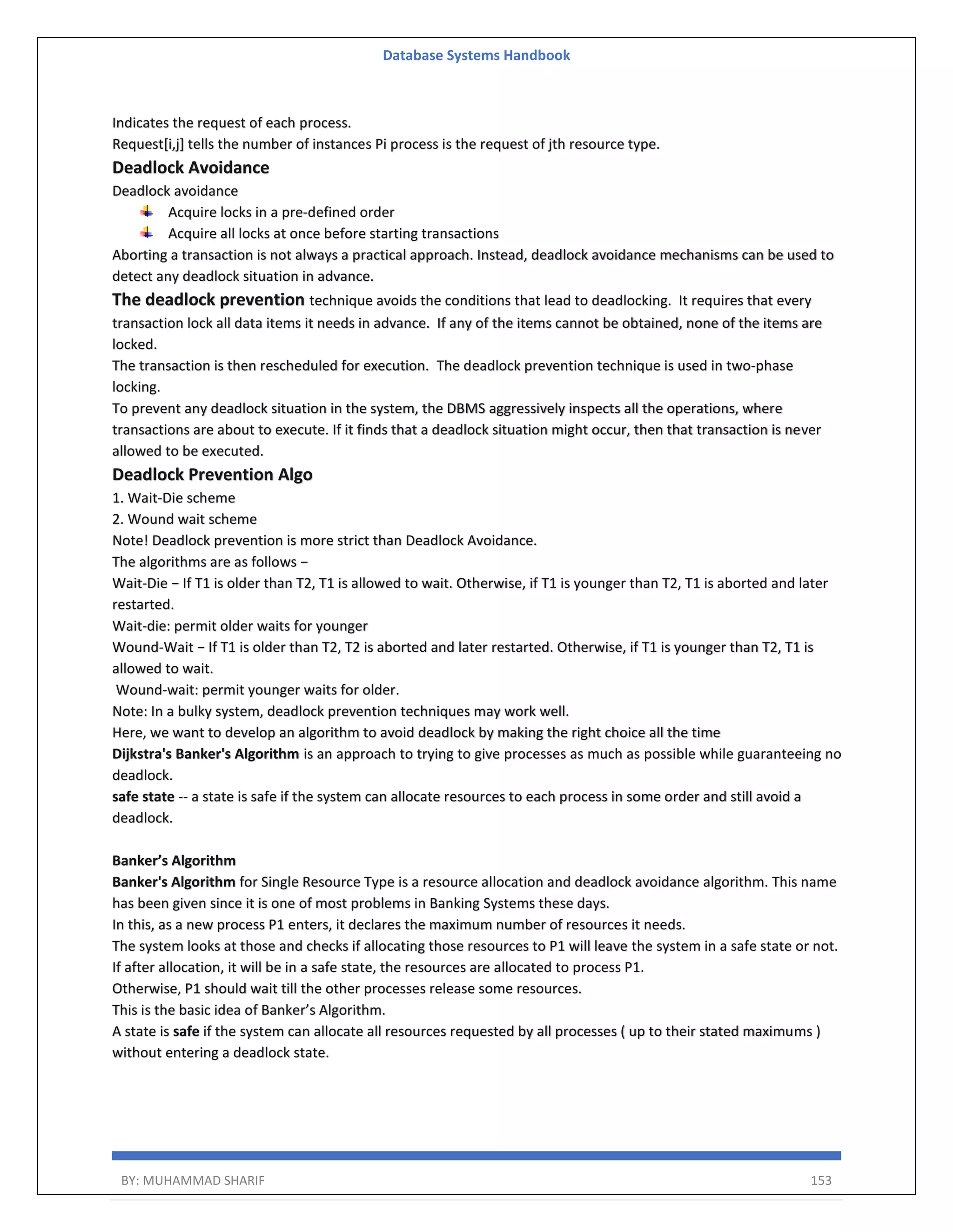 Database Systems Handbook BY: MUHAMMAD SHARIF 153 Indicates the request of each process. Request[i,j] tells the number of instances Pi process is the request of jth resource type. Deadlock Avoidance Deadlock avoidance Acquire locks in a pre-defined order Acquire all locks at once before starting transactions Aborting a transaction is not always a practical approach. Instead, deadlock avoidance mechanisms can be used to detect any deadlock situation in advance. The deadlock prevention technique avoids the conditions that lead to deadlocking. It requires that every transaction lock all data items it needs in advance. If any of the items cannot be obtained, none of the items are locked. The transaction is then rescheduled for execution. The deadlock prevention technique is used in two-phase locking. To prevent any deadlock situation in the system, the DBMS aggressively inspects all the operations, where transactions are about to execute. If it finds that a deadlock situation might occur, then that transaction is never allowed to be executed. Deadlock Prevention Algo 1. Wait-Die scheme 2. Wound wait scheme Note! Deadlock prevention is more strict than Deadlock Avoidance. The algorithms are as follows − Wait-Die − If T1 is older than T2, T1 is allowed to wait. Otherwise, if T1 is younger than T2, T1 is aborted and later restarted. Wait-die: permit older waits for younger Wound-Wait − If T1 is older than T2, T2 is aborted and later restarted. Otherwise, if T1 is younger than T2, T1 is allowed to wait. Wound-wait: permit younger waits for older. Note: In a bulky system, deadlock prevention techniques may work well. Here, we want to develop an algorithm to avoid deadlock by making the right choice all the time Dijkstra's Banker's Algorithm is an approach to trying to give processes as much as possible while guaranteeing no deadlock. safe state -- a state is safe if the system can allocate resources to each process in some order and still avoid a deadlock. Banker’s Algorithm Banker's Algorithm for Single Resource Type is a resource allocation and deadlock avoidance algorithm. This name has been given since it is one of most problems in Banking Systems these days. In this, as a new process P1 enters, it declares the maximum number of resources it needs. The system looks at those and checks if allocating those resources to P1 will leave the system in a safe state or not. If after allocation, it will be in a safe state, the resources are allocated to process P1. Otherwise, P1 should wait till the other processes release some resources. This is the basic idea of Banker’s Algorithm. A state is safe if the system can allocate all resources requested by all processes ( up to their stated maximums ) without entering a deadlock state. 