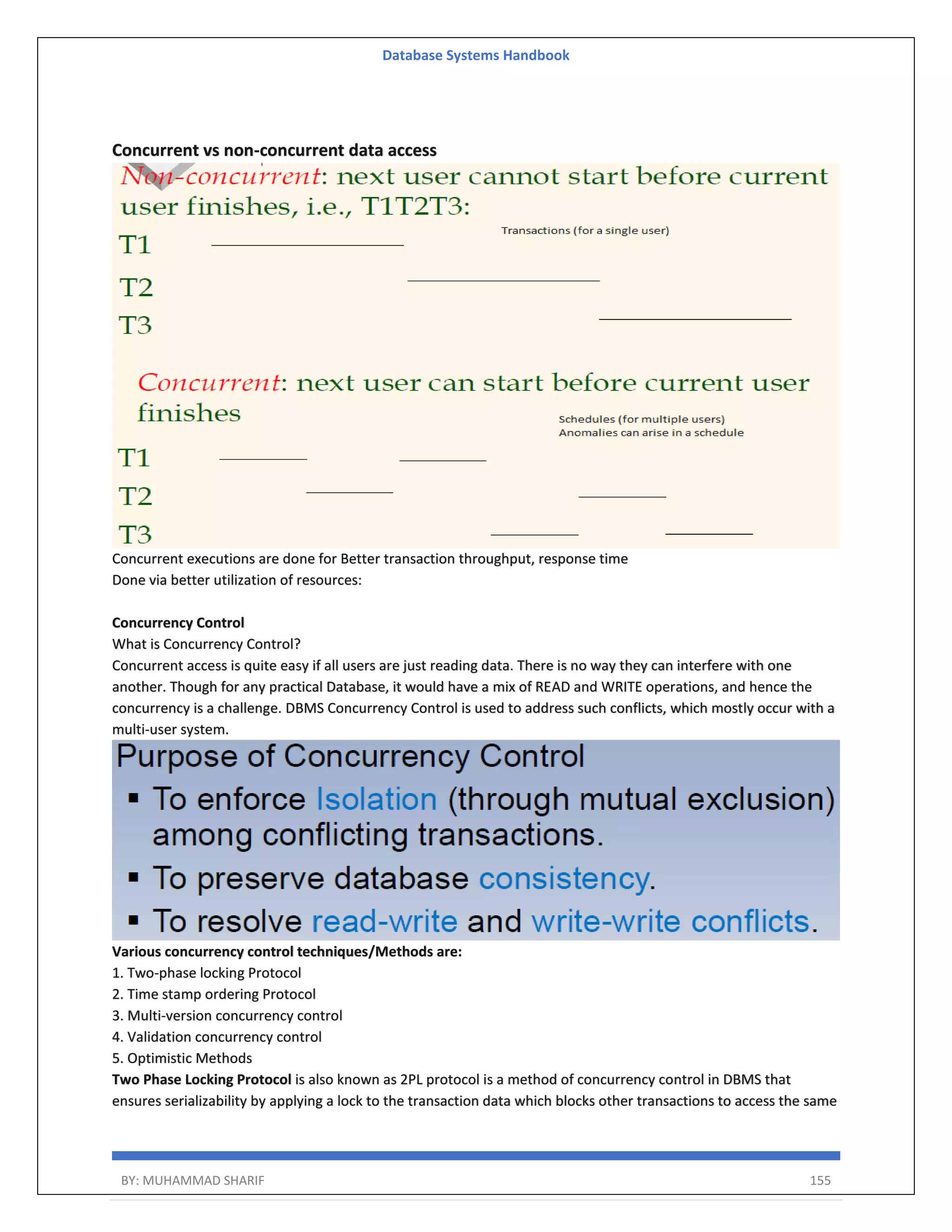 Database Systems Handbook BY: MUHAMMAD SHARIF 155 Concurrent vs non-concurrent data access Concurrent executions are done for Better transaction throughput, response time Done via better utilization of resources: Concurrency Control What is Concurrency Control? Concurrent access is quite easy if all users are just reading data. There is no way they can interfere with one another. Though for any practical Database, it would have a mix of READ and WRITE operations, and hence the concurrency is a challenge. DBMS Concurrency Control is used to address such conflicts, which mostly occur with a multi-user system. Various concurrency control techniques/Methods are: 1. Two-phase locking Protocol 2. Time stamp ordering Protocol 3. Multi-version concurrency control 4. Validation concurrency control 5. Optimistic Methods Two Phase Locking Protocol is also known as 2PL protocol is a method of concurrency control in DBMS that ensures serializability by applying a lock to the transaction data which blocks other transactions to access the same 