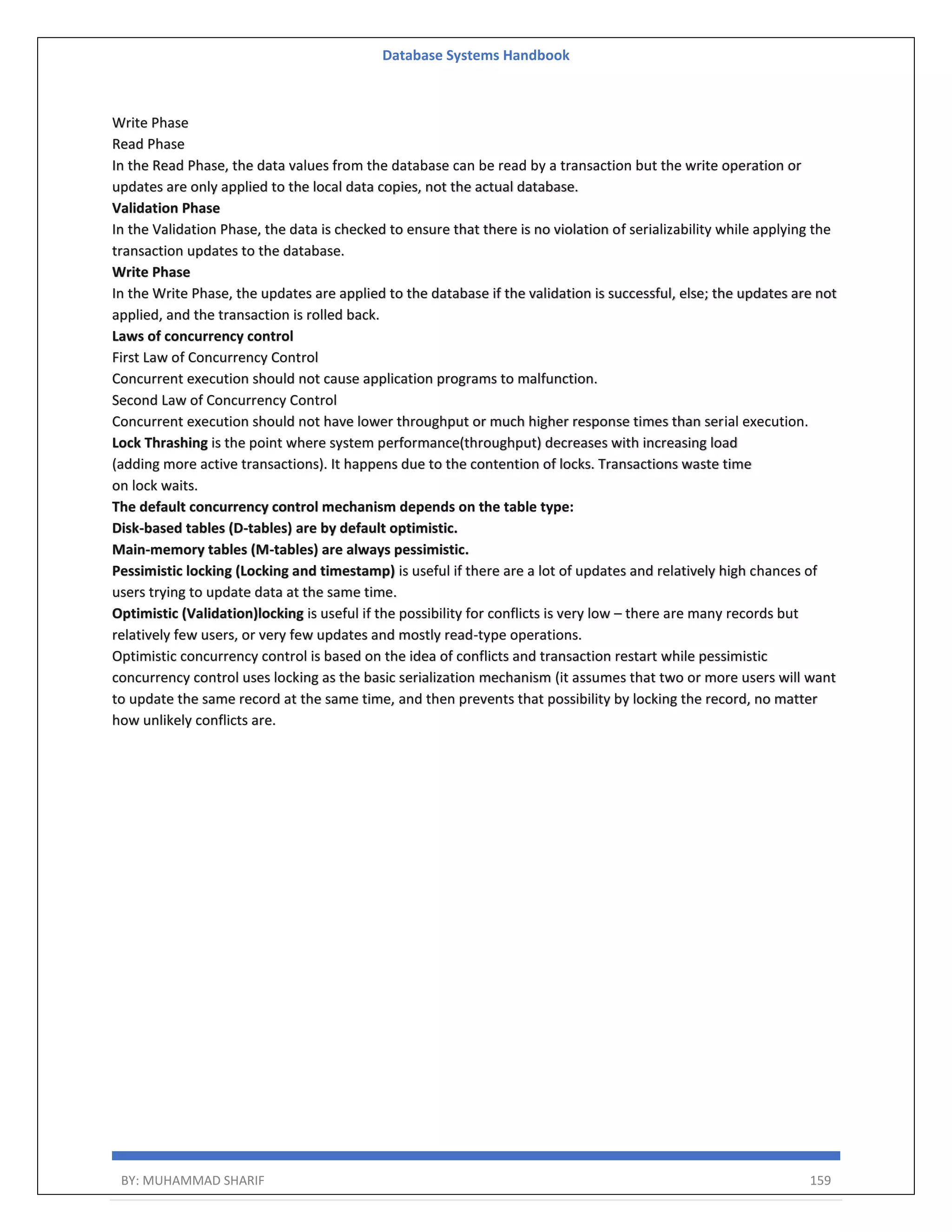 Database Systems Handbook BY: MUHAMMAD SHARIF 159 Write Phase Read Phase In the Read Phase, the data values from the database can be read by a transaction but the write operation or updates are only applied to the local data copies, not the actual database. Validation Phase In the Validation Phase, the data is checked to ensure that there is no violation of serializability while applying the transaction updates to the database. Write Phase In the Write Phase, the updates are applied to the database if the validation is successful, else; the updates are not applied, and the transaction is rolled back. Laws of concurrency control First Law of Concurrency Control Concurrent execution should not cause application programs to malfunction. Second Law of Concurrency Control Concurrent execution should not have lower throughput or much higher response times than serial execution. Lock Thrashing is the point where system performance(throughput) decreases with increasing load (adding more active transactions). It happens due to the contention of locks. Transactions waste time on lock waits. The default concurrency control mechanism depends on the table type: Disk-based tables (D-tables) are by default optimistic. Main-memory tables (M-tables) are always pessimistic. Pessimistic locking (Locking and timestamp) is useful if there are a lot of updates and relatively high chances of users trying to update data at the same time. Optimistic (Validation)locking is useful if the possibility for conflicts is very low – there are many records but relatively few users, or very few updates and mostly read-type operations. Optimistic concurrency control is based on the idea of conflicts and transaction restart while pessimistic concurrency control uses locking as the basic serialization mechanism (it assumes that two or more users will want to update the same record at the same time, and then prevents that possibility by locking the record, no matter how unlikely conflicts are. 
