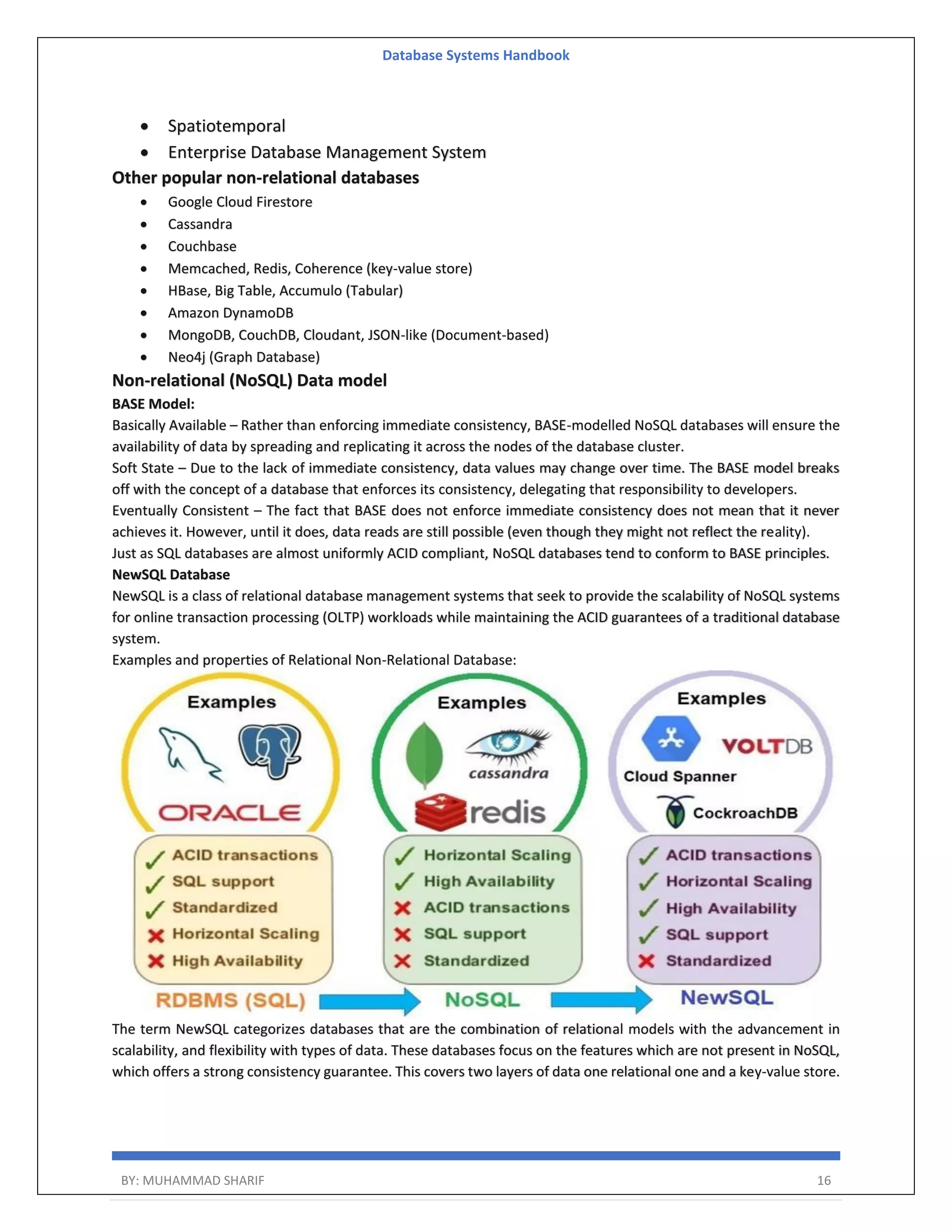 Database Systems Handbook BY: MUHAMMAD SHARIF 16  Spatiotemporal  Enterprise Database Management System Other popular non-relational databases  Google Cloud Firestore  Cassandra  Couchbase  Memcached, Redis, Coherence (key-value store)  HBase, Big Table, Accumulo (Tabular)  Amazon DynamoDB  MongoDB, CouchDB, Cloudant, JSON-like (Document-based)  Neo4j (Graph Database) Non-relational (NoSQL) Data model BASE Model: Basically Available – Rather than enforcing immediate consistency, BASE-modelled NoSQL databases will ensure the availability of data by spreading and replicating it across the nodes of the database cluster. Soft State – Due to the lack of immediate consistency, data values may change over time. The BASE model breaks off with the concept of a database that enforces its consistency, delegating that responsibility to developers. Eventually Consistent – The fact that BASE does not enforce immediate consistency does not mean that it never achieves it. However, until it does, data reads are still possible (even though they might not reflect the reality). Just as SQL databases are almost uniformly ACID compliant, NoSQL databases tend to conform to BASE principles. NewSQL Database NewSQL is a class of relational database management systems that seek to provide the scalability of NoSQL systems for online transaction processing (OLTP) workloads while maintaining the ACID guarantees of a traditional database system. Examples and properties of Relational Non-Relational Database: The term NewSQL categorizes databases that are the combination of relational models with the advancement in scalability, and flexibility with types of data. These databases focus on the features which are not present in NoSQL, which offers a strong consistency guarantee. This covers two layers of data one relational one and a key-value store. 