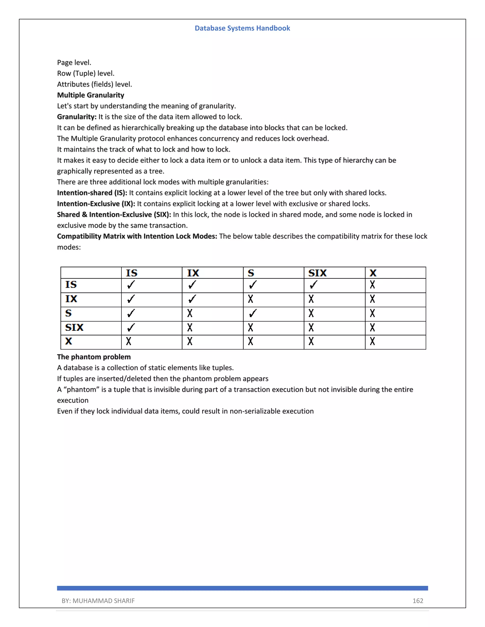 Database Systems Handbook BY: MUHAMMAD SHARIF 162 Page level. Row (Tuple) level. Attributes (fields) level. Multiple Granularity Let's start by understanding the meaning of granularity. Granularity: It is the size of the data item allowed to lock. It can be defined as hierarchically breaking up the database into blocks that can be locked. The Multiple Granularity protocol enhances concurrency and reduces lock overhead. It maintains the track of what to lock and how to lock. It makes it easy to decide either to lock a data item or to unlock a data item. This type of hierarchy can be graphically represented as a tree. There are three additional lock modes with multiple granularities: Intention-shared (IS): It contains explicit locking at a lower level of the tree but only with shared locks. Intention-Exclusive (IX): It contains explicit locking at a lower level with exclusive or shared locks. Shared & Intention-Exclusive (SIX): In this lock, the node is locked in shared mode, and some node is locked in exclusive mode by the same transaction. Compatibility Matrix with Intention Lock Modes: The below table describes the compatibility matrix for these lock modes: The phantom problem A database is a collection of static elements like tuples. If tuples are inserted/deleted then the phantom problem appears A “phantom” is a tuple that is invisible during part of a transaction execution but not invisible during the entire execution Even if they lock individual data items, could result in non-serializable execution 
